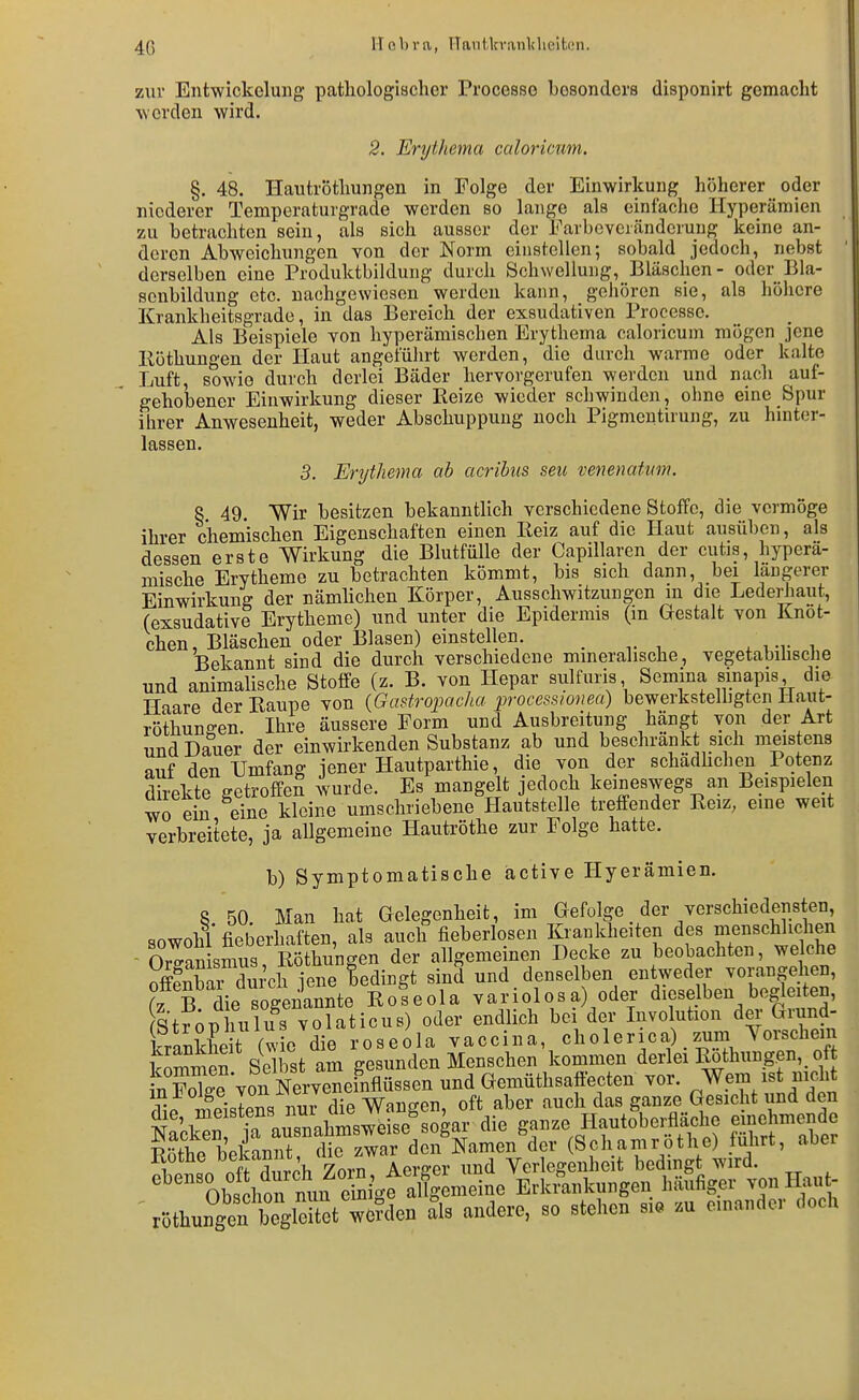 zur Entwickelung pathologischer Processe besonders disponirt gemacht erden wird. 2. Erythema culoricum. §. 48. Hautröthungen in Folge der Einwirkung höherer oder niederer Temperaturgrade werden so lange als einfache Hyperämien zu betrachten sein, als sich ausser der Earbcvciänderuug keine an- deren Abweichungen von der Norm einstellen; sobald jedoch, nebst derselben eine Produktbildung durch Schwellung, Bläschen- oder Bla- senbildung etc. nachgewiesen werden kann, gehören sie, als hölicre Krankheitsgrade, in das Bereich der exsudativen Processe. Als Beispiele von hyperämischen Erythema caloricum mögen jene Köthungen der Haut angeführt werden, die durch warme oder kalte Luft, sowie durch derlei Bäder hervorgerufen werden und nach auf- gehobener Einwirkung dieser Beize wieder schwinden, ohne eine Spur ihrer Anwesenheit, weder Abschuppuug noch Pigmentiruiig, zu hinter- lassen. 5. Erythema ab acribus seu venenatnm. 8. 49. Wir besitzen bekanntlich verschiedene Stoffe, die vermöge ihrer chemischen Eigenschaften einen Beiz auf die Haut ausüben, als dessen erste Wirkung die Blutfülle der Capillarcn der cutis, hyperä- mische Erytheme zu betrachten kömmt, bis sich dann, bei längerer Einwirkung der nämlichen Körper, Ausschwitzungen m die Lederhaut, (exsudative Erytheme) und unter die Epidermis (m Gestalt von Knot- ehen, Bläschen oder Blasen) einstellen ^ im- i Bekannt sind die durch verschiedene mineralische, vegetabihsche und animalische Stoffe (z. B. von Hepar sulfuris Semina «inapis die Hiare der Eaupe von {Gastrojyacha processionea) bewerkstelhgten Haut- röthuneen. Ihre äussere Form und Ausbreitung hängt von der Art und Dauer der einwirkenden Substanz ab und beschränkt sich meistens auf den Umfang jener Hautparthie, die von der schädhchen Potenz direkte getroffeS wurde. Es mangelt jedoch keineswegs an Beispielen wo ein eine kleine umschriebene Hautstelle treffender Eeiz, eme weit verbreitete, ja allgemeine Hautröthe zur Folge hatte. b) Symptomatische äctive Hyerämien. 8 50 Man hat Gelegenheit, im Gefolge der verschiedensten, sowohl fieberhaften, als auch fieberlosen Krankheiten des menschlichen - Or^an sS Röthungen der allgemeinen Decke zu beobachten, welche S£ dn;ch jene bedingt sind und denselben entweder vorangehen, (z B die sogenannte Roseola variolosa) oder dieselben begleiten, Stfoüliulus volaticus) oder endlich bei der Involution der Grund- krankte (w o die r o s e o 1 a vaccin a, ch o 1 e r ic a), zum Yorschem kZmen Selbst am gesunden Menschen kommen derlei Rothungen, _ of n Foke von Nervei und Gemüthsaffecten vor. Wem ist nickt Se meistens nur die Wangen, oft aber auch das ganze Gesicht und den ml^k^n irausnahmsweise sogar die ganze Hautoberfläche einehmende Se betanT di zwar dcii Namen der (Schamröthe) fuhrt, aber 1? . nff ?i,rpb Zorn Aerffer und Verlegenheit bedingt wird. ' ObsVon nun S^faCm Erkrankungen häufiger von Hau- \öthungentegStTe?den als andere, so stehen sia zu emander doch