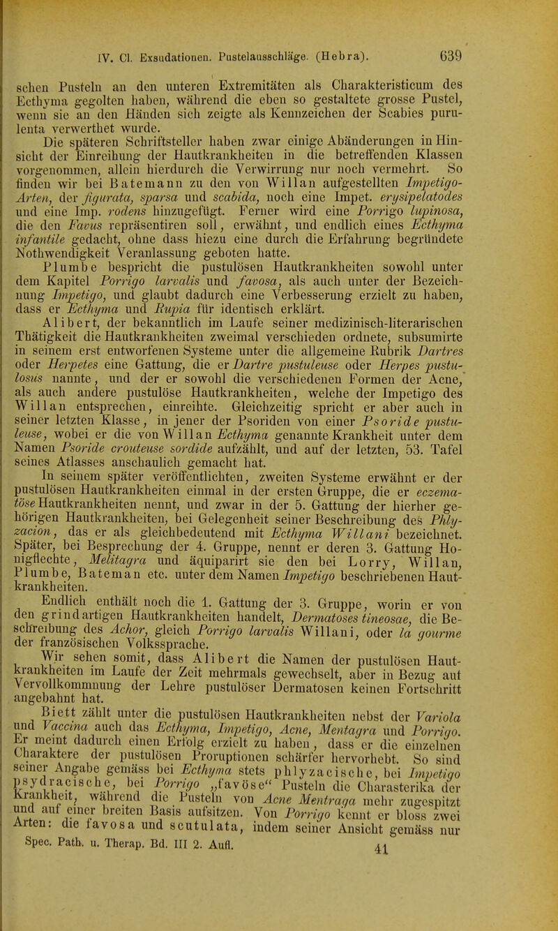 sehen Pnstehi an den unteren Extremitäten als Charakteristicum des Ecthyma gegolten haben, während die eben so gestaltete grosse Pustel, wenn sie an den Händen sich zeigte als Kennzeichen der Scabies puru- lenta verwerthet wurde. Die späteren Schriftsteller haben zwar einige Abänderungen in Hin- sicht der Einreihung der Hautkrankheiten in die betreifenden Klassen vorgenommen, allein hierdurch die Verwirrung nur noch vermehrt. So finden wir bei Batemann zu den von Willan aufgestellten Impetigo- Arten, der figurata, sparsa und scabida, noch eine Impet. erysipelatodes und eine Imp. rodens hinzugefügt. Ferner wird eine Porrigo lupinosa, die den Faous repräsentiren soll, erwähnt, und endlich eines Ecthyma infantile gedacht, ohne dass hiezu eine durch die Erfahrung begründete Nothwendigkeit Veranlassung geboten hatte. Plumbe bespricht die pustulösen Hautkrankheiten sowohl unter dem Kapitel Porrigo larvalis und favosa, als auch unter der Bezeich- nung Impetigo, und glaubt dadurch eine Verbesserung erzielt zu haben, dass er Ecthyma und Bupia für identisch erklärt. Alibert, der bekanntlich im Laufe seiner medizinisch-literarischen Thätigkeit die Hautkrankheiten zweimal verschieden ordnete, subsumirte in seinem erst entworfenen Systeme unter die allgemeine Kubrik Dartres oder Herpetes eine Gattung, die er Dartre pustuleuse oder Herpes pustu- lostis nannte, und der er sowohl die verschiedenen Formen der Acne, als auch andere pustulöse Hautkrankheiten, welche der Impetigo des Willan entsprechen, einreihte. Gleichzeitig spricht er aber auch in seiner letzten Klasse, in jener der Psoriden von einer Psoride pustu- leuse, wobei er die ronV^ iUa.n Ecthyma genannte Krankheit unter dem Namen Psoride crouteuse sordide aufzählt, und auf der letzten, 53. Tafel seines Atlasses anschaulich gemacht hat. In seinem später veröffentlichten, zweiten Systeme erwähnt er der pustulösen Hautkrankheiten einmal in der ersten Gruppe, die er eczema- ^öse Hautkrankheiten nennt, und zwar in der 5. Gattung der hierher ge- hörigen Hautkrankheiten, bei Gelegenheit seiner Beschreibung des Phly- zacion, das er als gleichbedeutend mit Ecthyma Willani bezeichnet. Später, bei Besprechung der 4. Gruppe, nennt er deren 3. Gattung Ho- nigflechte, Melitagra und äquiparirt sie den bei Lorry, Willan, Plumbe, Bateman etc. unter dem Namen Impetigo beschriebenen Haut- krankheiten. Endlich enthält noch die 1. Gattung der 3. Gruppe, worin er von den grind artigen Hautkrankheiten handelt, Dermatoses tineosae, die Be- schreibung des Achor, gleich Porrigo larvalis Willani, oder la qourme der französischen Volkssprache. Wir sehen somit, dass Alibert die Namen der pustulösen Haut- krankheiten im Laufe der Zeit mehrmals gewechselt, aber in Bezug aut Vervollkommnung der Lehre pustulöser Dermatosen keinen Fortschritt angebahnt hat. Biett zählt unter die pustulösen Hautkrankheiten nebst der Variola und Vaccina auch das Ecthyma, Impetigo, Acne, Mentagra und Pornqo. Er memt dadurch einen Erfolg erzielt zu haben, dass er die einzelnen Charaktere der pustulösen Proruptionen schärfer hervorhebt So sind seiner Angabe gemäss bei Ecthyma stets pblyzacische, bei Impctiqo psydracische bei Porrigo „favöse Pusteln die Charasteri£a der Krankheit, wahrend die Pusteln von Acne Mentraqa mehr zugespitzt und auf einer breiten Basis aufsitzen. Von Porrigo kennt er bloss zwei Arten: die favosa und scutulata, indem seiner Ansicht gemäss nur