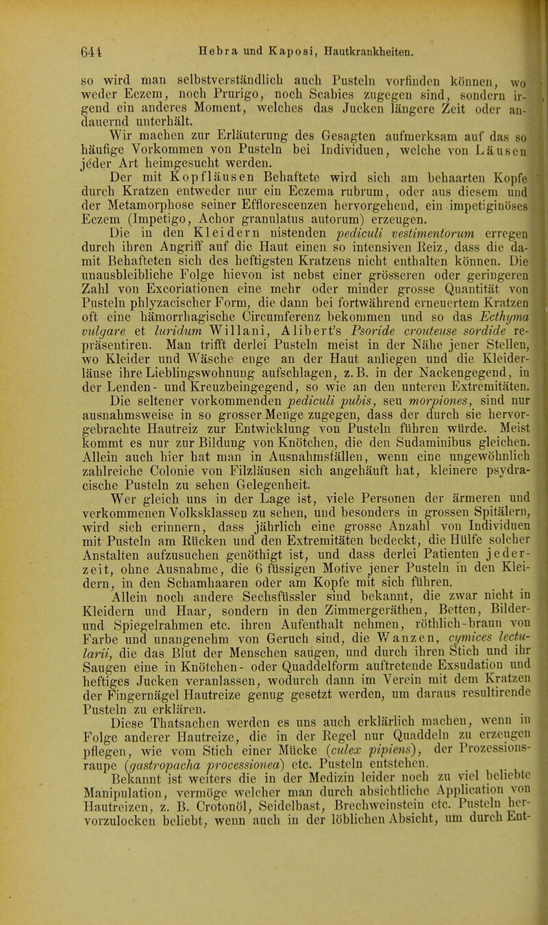 SO wird man selbstverständlich auch Pusteln vorfinden können, wo weder Eczem, noch Prurigo, noch Scabies zugegen sind, sondern ir- gend ein anderes Moment, welches das Jucken längere Zeit oder an- dauernd unterhält. Wir machen zur Erläuterung des Gesagten aufmerksam auf das so häufige Vorkommen von Pusteln bei Individuen, welche von Läusen jeder Art heimgesucht werden. Der mit Kopfläusen Behaftete wird sich am behaarten Kopfe durch Kratzen entweder nur ein Eczema rubrum, oder aus diesem und der Metamorphose seiner Efflorescenzen hervorgehend, ein impetiginöses Eczem (Impetigo, Achor granulatus autorum) erzeugen. Die in den Kleidern nistenden pediculi vestimentorum erregen durch ihren Angriff auf die Haut einen so intensiven Eeiz, dass die da- mit Behafteten sich des heftigsten Kratzens nicht enthalten können. Die unausbleibliche Folge hievon ist nebst einer grösseren oder geringeren Zahl von Excoriationen eine mehr oder minder grosse Quantität von Pusteln phlyzacischer Form, die dann bei fortwährend erneuertem Kratzen oft eine hämorrhagische Circumferenz bekommen und so das Ecthyma vulgare et luridum Willani, Alibert's Psoride crouteiise sordide re- präsentiren. Man trifft derlei Pusteln meist in der Nähe jener Stellen, wo Kleider und Wäsche enge an der Haut anliegen und die Kleider- läuse ihre Lieblingswohnung aufschlagen, z.B. in der Nackengegend, in der Lenden- und Kreuzbeingegend, so wie an den unteren Extremitäten. Die seltener Yorkommenden pediculi pubis, seu morpiones, sind nur ausnahmsweise in so grosser Menge zugegen, dass der durch sie hervor- gebrachte Hautreiz zur Entwicklung von Pusteln führen würde. Meist kommt es nur zur Bildung von Knötchen, die den Sudaminibus gleichen. Allein auch hier hat man in Ausnahmsfällen, wenn eine ungewöhnlich zahlreiche Colonie von Filzläusen sich angehäuft hat, kleinere psydra- cische Pusteln zu sehen Gelegenheit. Wer gleich uns in der Lage ist, viele Personen der ärmeren und verkommenen Volksklassen zu sehen, und besonders in grossen Spitälern, wird sich erinnern, dass jährlich eine grosse Anzahl von Individuen mit Pusteln am Rücken und den Exti-emitäten bedeckt, die Hülfe solcher Anstalten aufzusuchen genöthigt ist, und dass derlei Patienten jeder- zeit, ohne Ausnahme, die 6 fUssigen Motive jener Pusteln in den Klei- dern, in den Schamhaaren oder am Kopfe mit sich führen. Allein noch andere Sechsfüssler sind bekannt, die zwar nicht in Kleidern und Haar, sondern in den Zimmergeräthen, Betten, Bilder- und Spiegelrahmen etc. ihren Aufenthalt nehmen, röthlich-braun von Farbe und unangenehm von Geruch sind, die Wanzen, cijmices lectu- larii, die das Blut der Menschen saugen, und durch ihren Stich und ihr Saugen eine in Knötchen - oder Quaddelform auftretende Exsudation und heftiges Jucken veranlassen, wodurch dann im Verein mit dem Kratzen der Fingernägel Hautreize genug gesetzt werden, um daraus resultirende Pusteln zu erklären. Diese Thatsachen werden es uns auch erklärlich machen, wenn in Folge anderer Hautreize, die in der Regel nur Quaddeln zu erzeugen pflegen, wie vom Stich einer Mücke {culex pipiens), der Prozessions- raupe (gastropacha processionea) etc. Pusteln entstehen. Bekannt ist weiters die in der Medizin leider noch zu viel beliebte Manipulation, vermöge welcher man durch absichtliche Application von Hautreizen, z. B. Crotonöl, Seidelbast, BrechWeinstein etc. Pusteln her- vorzulocken beliebt, wenn auch in der löblichen Absicht, um durch Ent-