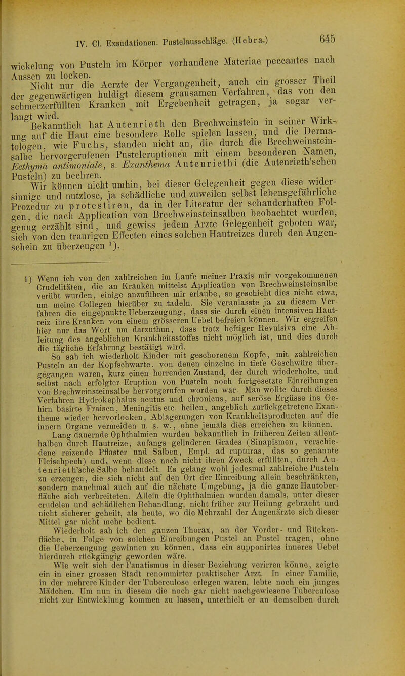 Wickelung von Pusteln im Körper vorhandene Materiae peccautes nach . NichT mif'die Aerzte der Vergangenheit auch ein gTOSser Theil der a-effeuwärtigen huldigt diesem grausamen Verfahren, das von den schmerzerfUllten Kranken , mit Ergebenheit getragen, ja sogar ver- ^^^BdJanntlich hat Autenrieth den Breohweinstein in seiner Wirk-, une- auf die Haut eine besondere Rolle spielen lassen, und die Dema- tolo-cn wie Fuchs, standen nicht an, die durch die Brechwemstem- salbe hervorgerufenen Pusteleruptionen mit einem besonderen Namen, Ecthyma antimoniale, s. Exunthema Autenriethi (die Autenrieth sehen Pusteln) zu beehren. . Wir können nicht umhin, bei dieser Gelegenheit gegen diese wider- sinnige und nutzlose, ja schädliche und zuweilen selbst lebensgefährliche Prozedur zu p rote stiren, da in der Literatur der schauderhaften fol- gen die nach Application von Brechweinsteinsalben beobachtet wurden, genüg erzählt sind, und gewiss jedem Arzte Gelegenheit geboten war, sich von den traurigen Effecten eines solchen Hautreizes durch den Augen- schein zu überzeugen '). Wenn ich von den zahlreichen im Laufe meiner Praxis mir vorgekommenen Crudelitäten, die an Kranken mittelst Application von Brechweinstemsalbe verübt wurden, einige anzuführen mir erlaube, so geschieht dies nicht etwa, um meine CoUegen hierüber zu tadeln. Sie veranlasste ja zu diesem Ver- fahren die eingepaukte Ueberzeugung, dass sie durch einen intensiven Haut- reiz ihre Kranken von einem grösseren Uebel befreien können. Wir ergreifen hier nur das Wort um darzuthun, dass trotz heftiger Revulsiva eine Ab- leitung des angeblichen Krankheitsstoffes nicht möglich ist, und dies durch die tägliche Erfahrung bestätigt wird. _ So sah ich wiederholt Kinder mit geschorenem Kopfe, mit zahlreichen Pusteln an der Kopfschwarte, von denen einzelne in tiefe Geschwüre über- gegangen waren, kurz einen horrenden Zustand, der durch wiederholte, und selbst nach erfolgter Eruption von Pusteln noch fortgesetzte Einreibungen von Brechweinsteinsalbe hervorgerufen worden war, Man wollte durch dieses Verfahren Hydrokephalus acutus und chronicus, auf seröse Ergüsse ins Ge- hirn basirte Fraisen, Meningitis etc. heilen, angeblich zurückgetretene Exan- theme wieder hervorlocken, Ablagerungen von Krankheitsproducten auf die innern Organe vermeiden u. s. w., ohne jemals dies erreichen zu können. Lang dauernde Ophthalmien wurden bekanntlich in früheren Zeiten allent- halben durch Hautreize, anfangs gelinderen Grades (Sinapismen, verschie- dene reizende Pflaster und Salben, Empl. ad rupturas, das so genannte Fleischpech) und, wenn diese noch nicht ihren Zweck erfüllten, durch Au- tenrieth'sche Salbe behandelt. Es gelang wohl jedesmal zahlreiche Pusteln zu erzeugen, die sich nicht auf den Ort der Einreibung allein beschränkten, sondern manchmal auch auf die nächste Umgebung, ja die ganze Hautober- fläche sich verbreiteten. Allein die Ophthalmien wurden damals, unter dieser criidelen und schädlichen Behandlung, nicht früher zur Heilung gebracht und nicht sicherer geheilt, als heute, wo die Mehrzahl der Augenärzte sich dieser Mittel gar nicht mehr bedient. Wiederholt sah ich den ganzen Thorax, an der Vorder- und Riicken- fläche, in Folge von solchen Einreibungen Pustel an Pustel tragen, ohne die Ueberzeugung gewinnen zu können, dass ein supponirtes inneres Uebel hierdurch rückgängig geworden wäre. Wie weit sich der Fanatismus in dieser Beziehung verirren könne, zeigte ein in einer grossen Stadt renommirter praktischer Arzt. In einer Familie, in der mehrere Kinder der Tuberculose erlegen waren, lebte noch ein junges Mädchen. Um nun in diesem die noch gar nicht nachgewiesene Tuberculose nicht zur Entwicklung kommen zu lassen, unterhielt er an demselben durch