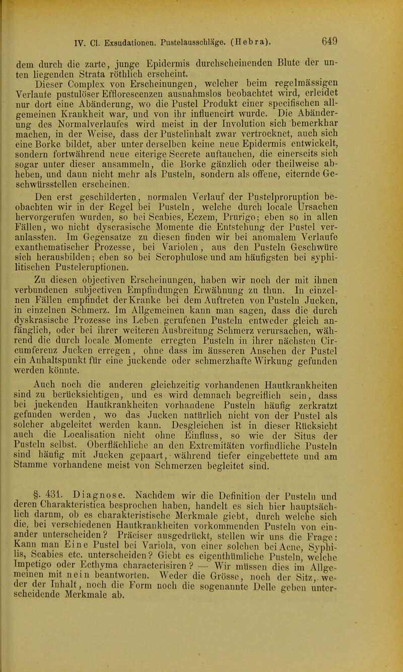 dem durch die zarte, junge Epidermis durclisclieiiienden Blute der un- ten liegenden Strata röthlich erscheint. Dieser Complex von Erscheinungen, welcher beim regelmässigen Verlaute pustulöser Eftlorescenzen ausnahmslos beobachtet wird, erleidet nur dort eine Abänderung, wo die Pustel Produkt einer specifischen all- gemeinen Krankheit war, und von ihr influencirt wurde. Die Abänder- ung des Normalverlaufes wird meist in der Involution sich bemerkbar machen, in der Weise, dass der Pustelinhalt zwar vertrocknet, auch sich eine Borke bildet, aber unter derselben keine neue Epidermis entwickelt, sondern fortwährend neue eiterige Secrete auftauchen, die einerseits sich sogar unter dieser ansammeln, die Borke gänzlich oder theilweise ab- heben, und dann nicht mehr als Pusteln, sondern als offene, eiternde Ge- schwürsstellen erscheinen. Den erst geschilderten, normalen Verlauf der Pustelproruption be- obachten wir in der Kegel bei Pusteln, welche durch locale Ursachen hervorgerufen wurden, so bei Scabies, Eczem, Prurigo; eben so in allen Fällen, wo nicht dyscrasische Momente die Entstehung der Pustel ver- anlassten. Im Gegensatze zu diesen finden wir bei anomalem Verlaufe exanthematischer Prozesse, bei Variolen, aus den Pusteln Geschwüre sich herausbilden; eben so bei Scrophulose und am häufigsten bei syphi- litischen Pusteleruptionen. Zu diesen objectiven Erscheinungen, haben wir noch der mit ihnen verbundenen subjectiven Empfindungen Erwähnung zu thun. In einzel- nen Fällen empfindet der Kranke bei dem Auftreten von Pusteln Jucken, in einzelnen Schmerz. Im Allgemeinen kann man sagen, dass die durch dyskrasische Prozesse ins Leben gerufenen Pusteln entweder gleich an- fänglich, oder bei ihrer weiteren Ausbreitung Schmerz verursachen, wäh- rend die durch locale Momente erregten Pusteln in ihrer nächsten Cir- cumferenz Jucken erregen, ohne dass im äusseren Ansehen der Pustel ein Anhaltspunkt für eine juckende oder schmerzhafte Wirkung gefunden werden könnte. Auch noch die anderen gleichzeitig vorhandenen Hautkrankheiten sind zu berücksichtigen, und es wird demnach begreiflich sein, dass bei juckenden Hautkrankheiten vorhandene Pusteln häufig zerkratzt gefunden werden, wo das Jucken natürlich nicht von der Pustel als solcher abgeleitet werden kann. Desgleichen ist in dieser Rücksicht auch die Localisation nicht ohne Einfluss, so wie der Situs der Pusteln selbst. Oberflächliche an den Extremitäten vorfiudliche Pusteln sind häufig mit Jucken gepaart, während tiefer eingebettete und am Stamme vorhandene meist von Schmerzen begleitet sind. §. 431. Diagnose. Nachdem wir die Definition der Pusteln und deren Charaktcristica besprochen haben, handelt es sich hier hauptsäch- lich darum, ob es charakteristische Merkmale giebt, durch welche sich die, bei verschiedenen Hautkrankheiten vorkommenden Pusteln von ein- ander unterscheiden? Präciser ausgedrückt, stellen wir uns die Frage: Kann man Eine Pustel bei Variola, von einer solchen bei Acne, Syphi- lis, Scabies etc. unterscheiden? Giebt es eigenthümliche Pusteln, welche Impetigo oder Ecthyma characterisiren ? — Wir müssen dies im Allge- meinen mit nein beantworten. Weder die Grösse, noch der Sitz, we- der der Inhalt, noch die Form noch die sogenannte Delle geben unter- scheidende Merkmale ab.