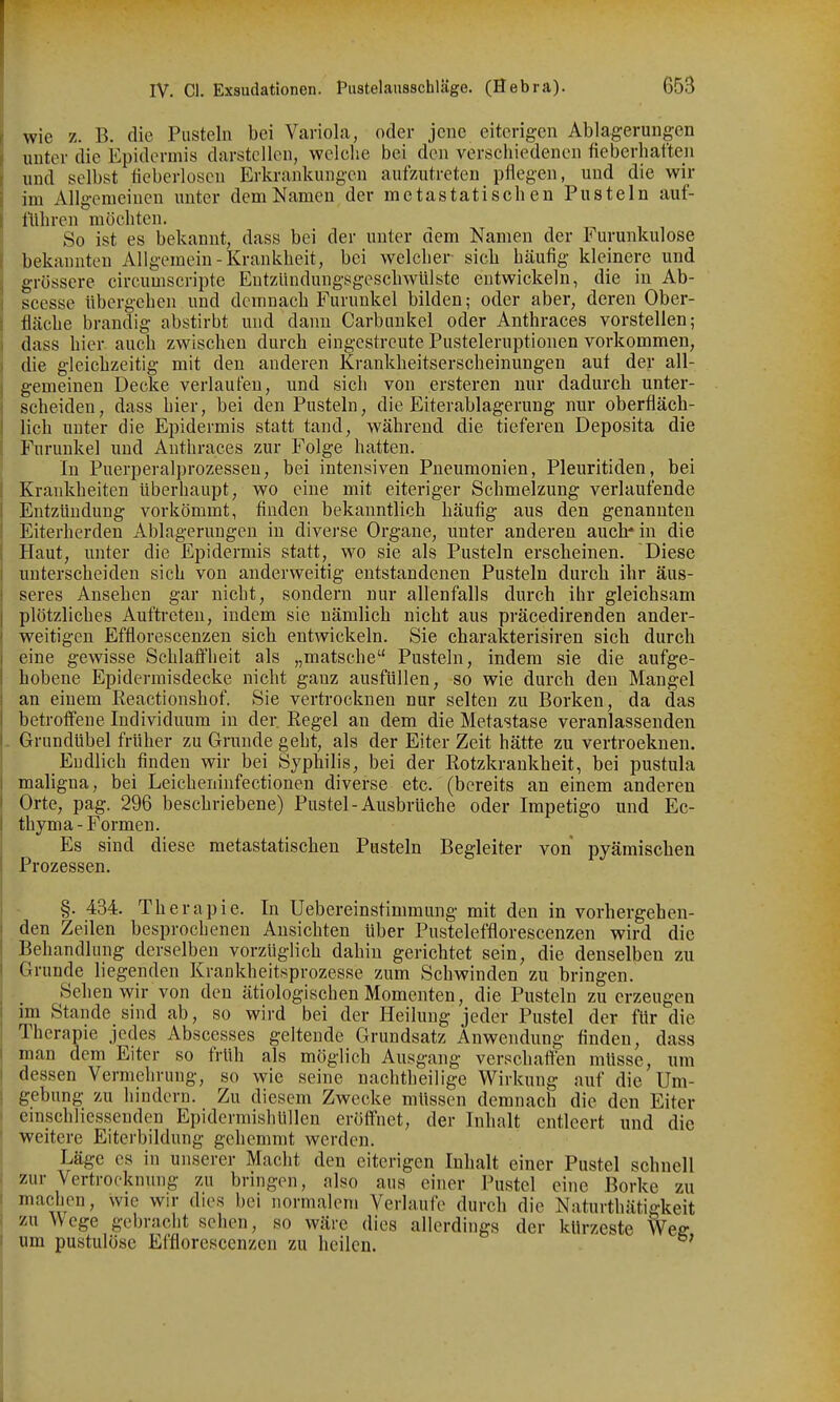 wie z. B. die Pusteln bei Variola, oder jene eiterigen Ablagerungen unter die Epidermis darstellen, welclie bei den verschiedenen fieberhaften und selbst fieberloscn Erkrankungen aufzutreten pflegen, und die wir im Allgemeinen unter dem Namen der metastatischen Pusteln auf- üihren möchten. So ist es bekannt, dass bei der unter dem Namen der Furunkulose bekannten Allgemein-Krankheit, bei welcher sich häufig kleinere und grössere eircumscripte EutzündungsgescliwUlste entwickeln, die in Ab- scesse übergehen und demnach Furunkel bilden; oder aber, deren Ober- fläche brandig abstirbt und dann Carbunkel oder Anthraces vorstellen; dass hier auch zwischen durch eingestreute Pusteleruptionen vorkommen, die gleichzeitig mit den anderen Krankheitserscheinungen auf der all- gemeinen Decke verlaufen, und sich von ersteren nur dadurch unter- scheiden, dass hier, bei den Pusteln, die Eiterablagerung nur oberfläch- lich unter die Epidermis statt tand, während die tieferen Deposita die Furunkel und Anthraces zur Folge hatten. In Puerperalprozessen, bei intensiven Pneumonien, Pleuritiden, bei Krankheiten überhaupt, wo eine mit eiteriger Schmelzung verlaufende Entzündung vorkömmt, finden bekanntlich häufig aus den genannten Eiterherden Ablagerungen in divei'se Organe, unter anderen auch* in die Haut, unter die Epidermis statt, wo sie als Pusteln erscheinen. Diese unterscheiden sich von anderweitig entstandenen Pusteln durch ihr äus- seres Ansehen gar nicht, sondern nur allenfalls durch ihr gleichsam plötzliches Auftreten, indem sie nämlich nicht aus präcedirenden ander- weitigen Efflorescenzen sich entwickeln. Sie charakterisiren sich durch eine gewisse Schlaffheit als „matsche Pusteln, indem sie die aufge- hobene Epidermisdecke nicht ganz ausfüllen, so wie durch den Mangel an einem Reactionshof. Sie vertrocknen nur selten zu Borken, da das betroffene Individuum in der. Regel au dem die Metastase veranlassenden . Grundübel früher zu Grunde geht, als der Eiter Zeit hätte zu vertrocknen. Endlich finden wir bei Syphilis, bei der Rotzkrankheit, bei pustula maligna, bei Leicheninfectionen diverse etc. (bereits an einem anderen Orte, pag. 296 beschriebene) Pustel-Ausbrüche oder Impetigo und Ec- thyma-Formen. Es sind diese metastatischen Pusteln Begleiter von pyämischen Prozessen. §. 434. Therapie. In üebereinstimmung mit den in vorhergehen- den Zeilen besprochenen Ansichten über Pusteleffloreseenzen wird die Behandlung derselben vorzüglich dahin gerichtet sein, die denselben zu Grunde liegenden Krankheitsprozesse zum Schwinden zu bringen. Seh en wir von den ätiologischen Momenten, die Pusteln zu erzeugen im Stande sind ab, so wird bei der Heilung jeder Pustel der für die Therapie jedes Abscesses geltende Grundsatz Anwendung finden, dass man dem Eiter so früh als möglich Ausgang verschaffen müsse, um dessen Vermehrung, so wie seine nachtheilige Wirkung auf die Um- gebung zu hindern. Zu diesem Zwecke müssen demnach die den Eiter \ emschliessenden Epidermishüllen eröffnet, der Inhalt entleert und die I weitere Eiterbildung gehemmt werden. Läge es in unserer Macht den eiterigen Inhalt einer Pustel schnell zur Vertrocknung zu bringen, also aus einer Pustel eine Borke zu machen, wie wir dies bei normalem Verlaufe durch die Naturthätigkeit zu Wege gebracht sehen, so wäre dies allerdings der kürzeste Weff um pustulöse Efflorescenzen zu heilen. '