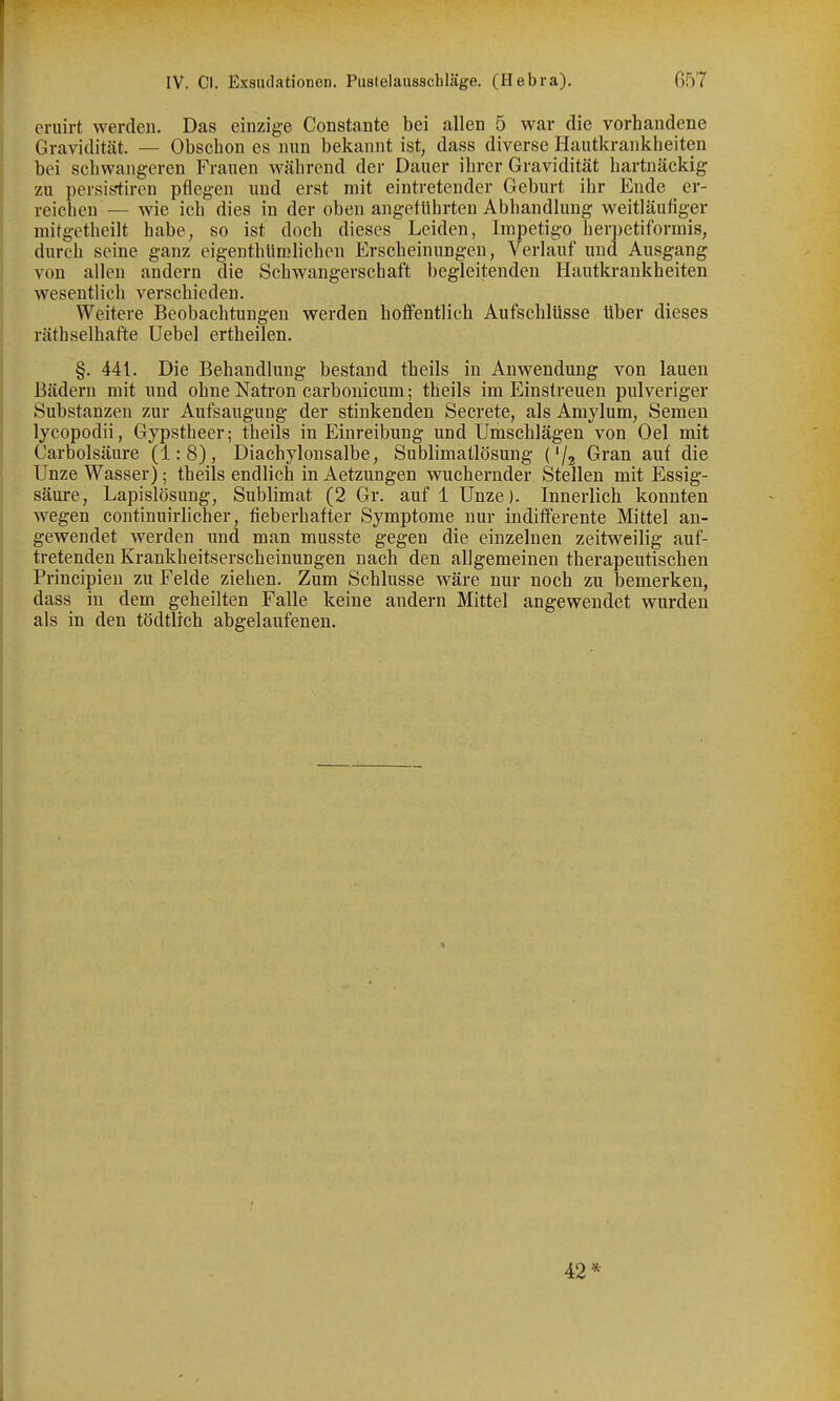 eruirt werden. Das einzige Constante bei allen 5 war die vorhandene Gravidität. — Obscbon es nun bekannt ist, dass diverse Hautkrankbeiten bei schwangeren Frauen während der Dauer ihrer Gravidität hartnäckig zu persistiren pflegen und erst mit eintretender Geburt ihr Ende er- reichen — wie ich dies in der oben angeführten Abhandlung weitläufiger mitgetheilt habe, so ist doch dieses Leiden, Impetigo herpetiformis, durch seine ganz eigenthlirolichen Erscheinungen, Verlauf und Ausgang von allen andern die Schwangerschaft begleitenden Hautkrankheiten wesentlich verschieden. Weitere Beobachtungen werden hoffentlich Aufschlüsse über dieses räthselhafte Uebel ertheilen. §. 441. Die Behandlung bestand theils in Anwendung von lauen Bädern mit und ohne Nafcron carbonicum; theils im Einstreuen pulveriger Substanzen zur Aufsaugung der stinkenden Secrete, als Amylum, Semen lycopodii, Gypstheer; theils in Einreibung und Umschlägen von Oel mit Carbolsäure (1:8), Diachylonsalbe, Sublimatlösung ('/j Gran auf die Unze Wasser); theils endlich in Aetzungen wuchernder Stellen mit Essig- säure, Lapislösung, Sublimat (2 Gr. auf 1 Unze). Innerlich konnten wegen continuirlicher, fieberhafter Symptome nur indifferente Mittel an- gewendet werden und man musste gegen die einzelnen zeitweilig auf- tretenden Krankheitserscheinungen nach den allgemeinen therapeutischen Principieu zu Felde ziehen. Zum Schlüsse wäre nur noch zu bemerken, dass in dem geheilten Falle keine andern Mittel angewendet wurden als in den tödtlich abgelaufenen. 42*
