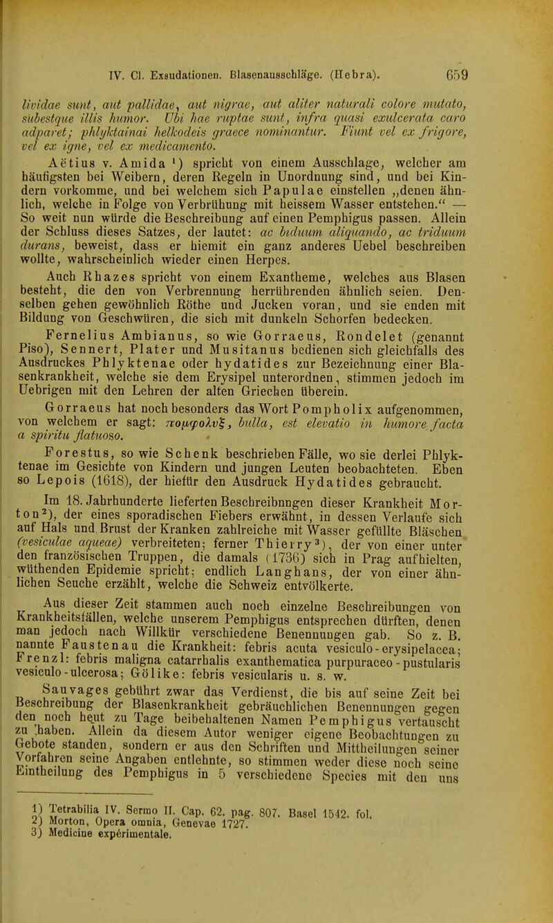 Ihüdae sunt, mit pallidae, mit nigrae, mit aliter naturali colore mutato, siibestque Ulis humor. Ubi hae ruptae sunt, infra quasi exulcerata caro adparet; phlyktainai helkodeis graece nominantur. Fiimt vel ex frigore, vel ex igne, vel ex medicmnento. Aetius V. Amida ') spricht von einem Ausschlage, welcher am häufigsten bei Weibern, deren Regeln in Unordnung sind, und bei Kin- dern vorkomme, und bei welchem sich Papulae einstellen „denen ähn- lich, welche in Folge von Verbrühung mit heissem Wasser entstehen. — So weit nun würde die Beschreibung auf einen Pemphigus passen. Allein der Schluss dieses Satzes, der lautet: ac biduum aliqiimido, ac triduum durans, beweist, dass er hiemit ein ganz anderes Uebel beschreiben wollte, wahrscheinlich wieder einen Herpes, Auch Rhazes spricht von einem Exantheme, welches aus Blasen besteht, die den von Verbrennung herrührenden ähnlich seien. Den- selben gehen gewöhnlich Rothe und Jucken voran, und sie enden mit Bildung von Geschwüren, die sich mit dunkeln Schorfen bedecken. Fernelius Ambianus, so wie Gorraeus, Rondelet (genannt Piso), Sennert, Plater und Musitanus bedienen sich gleichfalls des Ausdruckes Phlyktenae oder hydatides zur Bezeichnung einer Bla- senkrankheit, welche sie dem Erysipel unterordnen, stimmen jedoch im Uebrigen mit den Lehren der alten Griechen überein. Gorraeus hat noch besonders das Wort Pomp hol ix aufgenommen, von welchem er sagt: noiKpoXvl^, bidla, est elevatio in humore, facta a spiritu flatw&o. Forestus, so wie Schenk beschrieben Fälle, wo sie derlei Phlyk- tenae im Gesichte von Kindern und jungen Leuten beobachteten. Eben so Lepois (1618), der hietUr den Ausdruck Hydatides gebraucht. Im 18. Jahrhunderte lieferten Beschreibungen dieser Krankheit Mor- ton2), der eines sporadischen Fiebers erwähnt, in dessen Verlaufe sich auf Hals und, Brust der Kranken zahlreiche mit Wasser gefüllte Bläschen (vesiculae aqueae) verbreiteten; ferner Thierry 3), der von einer unter den französischen Truppen, die damals (1736) sich in Prag aufhielten wüthenden Epidemie spricht; endlich Lang bans, der von einer ähn- lichen Seuche erzählt, welche die Schweiz entvölkerte. Aus dieser Zeit stammen auch noch einzelne Beschreibungen von Krankheitsfällen, welche unserem Pemphigus entsprechen dürften, denen man jedoch nach Willkür verschiedene Benennungen gab. So z. B. nannte Faustenau die Krankheit: febris acuta vesiculo-erysipelaceaj *renzl: febris maligna catarrhalis exanthematica purpuraceo -pustularis vesiculo-ulcerosa; Gölike: febris vesicularis u. s. w. Sau vages gebührt zwar das Verdienst, die bis auf seine Zeit bei Beschreibung der Blasenkrankheit gebräuchlichen Benennungen gegen den noch heut zu Tage beibehaltenen Namen Pemphigus vertauscht zu haben. Allein da diesem Autor weniger eigene Beobachtungen zu Gebote standen, sondern er aus den Schriften und Mittheilungen seiner Vorfahren seine Angaben entlehnte, so stimmen weder diese noch seine Lmtheilung des Pemphigus in 5 verschiedene Species mit den uns 1) Tetrabilia IV. Serrao II. Cap. 62. pag. 807. Basel 1542. fol. l) Morton, Opera omnia, Genevae 1727. 3) Medicine experimentale.