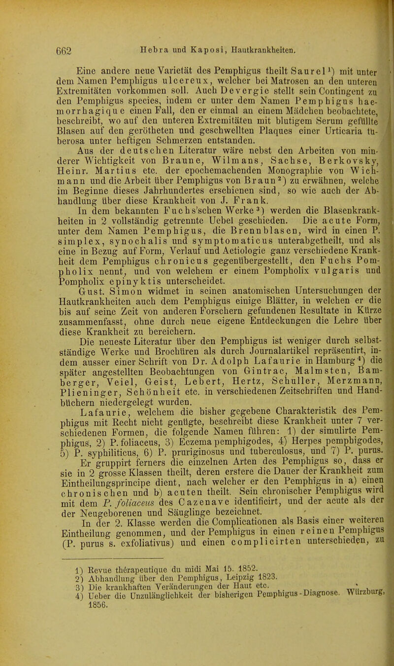 Eine andere neue Varietät des Pemphigus theilt Saure P) mitunter dem Namen Pemphigus ulcereux, welcher bei Matrosen an aen unteren Extremitäten vorkommen soll. AuchDevergie stellt sein Contingent zu den Pemphigus species, indem er unter dem Namen Pemphigus hae- morrhagique einen Fall, den er einmal an einem Mädchen beobachtete, beschreibt, wo auf den unteren Extremitäten mit blutigem Serum gefüllte Blasen auf den gerötheten und geschwellten Plaques einer Urticaria tü- berosa unter heftigen Schmerzen entstanden. Aus der deutschen Literatur wäre nebst den Arbeiten von min- derer Wichtigkeit von Braune, Wilmans, Sachse, Berkovsky, Heinr. Martins etc. der epochemachenden Monographie von Wich- mann und die Arbeit über Pemphigus von Braun ^) zu erwähnen, welche im Beginne dieses Jahrhundertes erschienen sind, so wie auch der Ab- handlung über diese Krankheit von J. Frank. In dem bekannten Fuchs'schen Werke 3) werden die Blasenkrank- heiten in 2 vollständig getrennte Uebel geschieden. Die acute Form, unter dem Namen Pemphigus, die Brennblasen, wird in einen P. Simplex, synochalis und symptomaticus unterabgetheilt, und als eine in Bezug auf Form, Verlauf und Aetiologie ganz verschiedene Krank- heit dem Pemphigus chronicus gegenübergestellt, den Fuchs Pom- pholix nennt, und von welchem er einem Pompholix vulgaris und Pompholix epinyktis unterscheidet. Gust. Simon widmet in seinen anatomischen Untersuchungen der Hautkrankheiten auch dem Pemphigus einige Blätter, in welchen er die bis auf seine Zeit von anderen Forschern gefundenen Resultate in Kürze zusammenfasst, ohne durch neue eigene Entdeckungen die Lehre über diese Krankheit zu bereichern. Die neueste Literatur über den Pemphigus ist weniger durch selbst- ständige Werke und Brochüren als durch Journalartikel repräsentirt, in- dem ausser einer Schrift von Dr. Adolph Lafaurie in Hamburg'*) die später angestellten Beobachtungen von Gintrac, Malmsten, Bam- berger, Veiel, Geist, Lebert, Hertz, Schüller, Merzmann, Plieninger, Schönheit etc. in verschiedenen Zeitschriften und Hand- büchern niedergelegt wurden. Lafaurie, welchem die bisher gegebene Charakteristik des Pem- phigus mit Recht nicht genügte, beschreibt diese Krankheit unter 7 ver- schiedenen Formen, die folgende Namen führen: 1) der simulirte Pem- phigus, 2) P. foliaceus, 3) Eczema pemphigodes, 4) Herpes pemphigodes, 5) P. syphiliticus, 6) P. pruriginosus und tuberculosus, und 7) P. purus. Er gruppirt ferners die einzelnen Arten des Pemphigus so, dass er sie in 2 grosse Klassen theilt, deren erstere die Dauer der Krankheit zum Eintheilungsprincipe dient, nach welcher er den Pemphigus in a) emen chronischen und b) acuten theilt. Sein chronischer Pemphigus wird mit dem P. foliaceus des Cazenave identificirt, und der acute als der der Neugeborenen und Säuglinge bezeichnet. In der 2. Klasse werden die Complicationen als Basis einer weiteren Eintheilung genommen, und der Pemphigus in einen reinen Pemphigus (P. purus s. exfoliativus) und einen complicirten unterschieden, zu 1) Kevue th6rapeutique du midi Mai 15. 1852. 2) Abhandlung über den Pemphigus, Leipzig 1823. 3) Die krankhaften Veränderungen der Haut etc. 4) Ueber die Unzulänglichkeit der bisherigen Pemphigus-Diagnose. ^urzDiu-g, 1856