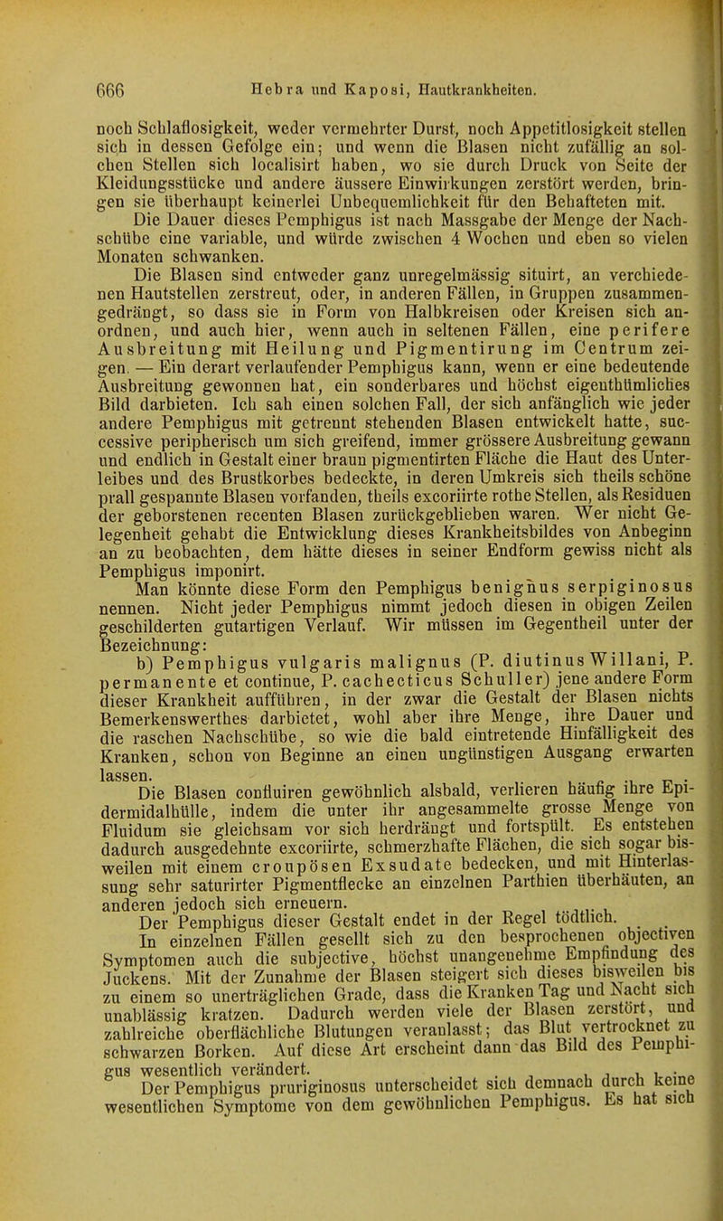 noch Schlaflosigkeit, weder vermehrter Durst, noch Appetitlosigkeit stellen sich in dessen Gefolge ein; und wenn die Blasen nicht zufällig an sol- chen Stellen sich localisirt haben, wo sie durch Druck von Seite der Kleidungsstücke und andere äussere Einwirkungen zerstört werden, brin- gen sie überhaupt keinerlei Unbequemlichkeit für den Behafteten mit. Die Dauer dieses Pemphigus ist nach Massgabe der Menge der Nach- schübe eine variable, und würde zwischen 4 Wochen und eben so vielen Monaten schwanken. Die Blasen sind entweder ganz unregelmässig situirt, an verchiede- nen Hautstellen zerstreut, oder, in anderen Fällen, in Gruppen zusammen- gedrängt, so dass sie in Form von Halbkreisen oder Kreisen sich an- ordnen, und auch hier, wenn auch in seltenen Fällen, eine perifere Ausbreitung mit Heilung und Pigmentirung im Centrum zei- gen. — Ein derart verlaufender Pemphigus kann, wenn er eine bedeutende Ausbreitung gewonnen hat, ein sonderbares und höchst eigenthümliches Bild darbieten. Ich sah einen solchen Fall, der sich anfänglich wie jeder andere Pemphigus mit getrennt stehenden Blasen entwickelt hatte, suc- cessive peripherisch um sich greifend, immer grössere Ausbreitung gewann und endlich in Gestalt einer braun pigmentirten Fläche die Haut des Unter- leibes und des Brustkorbes bedeckte, in deren Umkreis sich theils schöne prall gespannte Blasen vorfanden, theils excoriirte rothe Stellen, als Residuen der geborstenen recenten Blasen zurückgeblieben waren. Wer nicht Ge- legenheit gehabt die Entwicklung dieses Krankheitsbildes von Anbeginn an zu beobachten, dem hätte dieses in seiner Endform gewiss nicht als Pemphigus imponirt. Man könnte diese Form den Pemphigus benignus serpiginosus nennen. Nicht jeder Pemphigus nimmt jedoch diesen in obigen Zeilen geschilderten gutartigen Verlauf. Wir müssen im Gegentheil unter der Bezeichnung: b) Pemphigus vulgaris malignus (P. diutinus Willani, P. permanente et continue, P. cachecticus Schuller) jene andere Form dieser Krankheit aufführen, in der zwar die Gestalt der Blasen nichts Bemerkenswerthes darbietet, wohl aber ihre Menge, ihre Dauer und die raschen Nachschübe, so wie die bald eintretende Hinfälligkeit des Kranken, schon von Beginne an einen ungünstigen Ausgang erwarten Die Blasen conüuiren gewöhnlich alsbald, verlieren häufig ihre Epi- dermidalhüUe, indem die unter ihr angesammelte grosse Menge von Pluidum sie gleichsam vor sich herdrängt und fortspült. Es entstehen dadurch ausgedehnte excoriirte, schmerzhafte Flächen, die sich sogar bis- weilen mit einem croupösen Exsudate bedecken, und mit Hinterlas- sung sehr saturirter Pigmentflecke an einzelnen Parthien überhäuten, an anderen jedoch sich erneuern. Der Pemphigus dieser Gestalt endet in der Regel tödtlich. In einzelnen Fällen gesellt sich zu den besprochenen objectiven Symptomen auch die subjective, höchst unangenehme Empfindung des Juckens. Mit der Zunahme der Blasen steigert sich dieses biswei en bis zu einem so unerträglichen Grade, dass die Kranken Tag und Nacht sich unablässig kratzen. Dadurch werden viele der Blasen zerstört, una zahlreiche oberflächliche Blutungen veranlasst; das Blut vertrocknet zu schwarzen Borken. Auf diese Art erscheint dann das Bild des Pemphi- gus wesentlich verändert. . i j i i Der Pemphigus pruriginosus unterscheidet sich demnach durch keine wesentlichen Symptome von dem gewöhnlichen Pemphigus. Es hat sicn