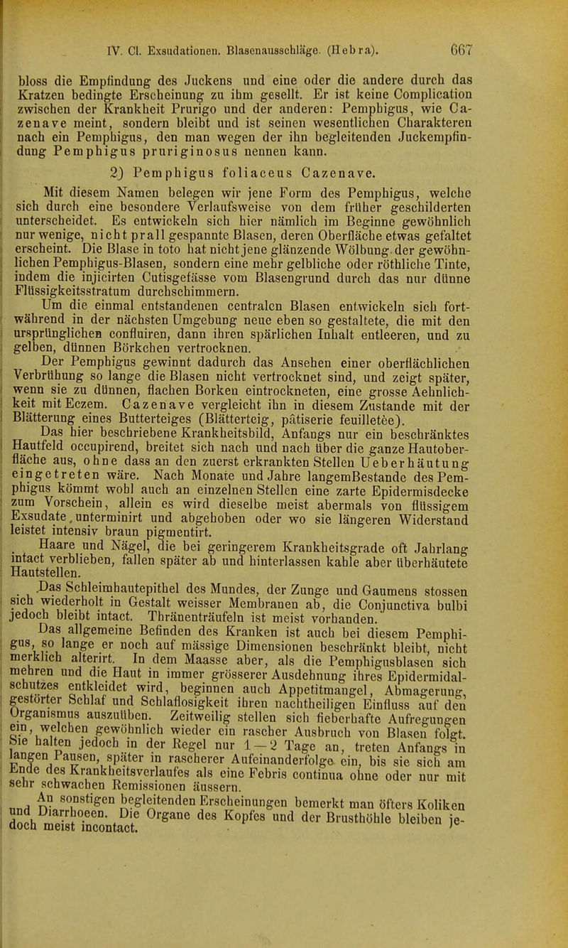 bloss die Empfindung des Juckens und eine oder die andere durch das Kratzen bedingte Erscheinung zu ihm gesellt. Er ist keine Complication zwischen der Krankheit Prurigo und der anderen: Pemphigus, wie Ga- zenave meint, sondern bleibt und ist seinen wesentlichen Charakteren nach ein Pemphigus, den man wegen der ihn begleitenden Juckempfin- dung Pemphigus pruriginosus nennen kann. 2) Pemphigus foliaceus Cazenave. Mit diesem Namen belegen wir jene Form des Pemphigus, welche sich durch eine besondere Verlaufsweise von dem früher geschilderten unterscheidet. Es entwickeln sich hier nämlich im Beginne gewöhnlich nur wenige, nicht prall gespannte Blasen, deren Oberfläche etwas gefaltet erscheint. Die Blase in toto hat nicht jene glänzende Wölbung, der gewöhn- lichen Pemphigus-Blasen, sondern eine mehr gelbliche oder röthliche Tinte, indem die injicirten Cutisgefässe vom Blasengrund durch das nur dünne Flüssigkeitsstratum durchschimmern. Um die einmal entstandenen centralen Blasen entwickeln sich fort- während in der nächsten Umgebung neue eben so gestaltete, die mit den ursprünglicheB confluiren, dann ihren spärlichen Inhalt entleeren, und zu gelben, dünnen Börkchen vertrocknen. Der Pemphigus gewinnt dadurch das Ansehen einer oberflächlichen Verbrühung so lange die Blasen nicht vertrocknet sind, und zeigt später, wenn sie zu dünnen, flachen Borken eintrockneten, eine grosse Aehnlich- keit mitEczem. Gazenave vergleicht ihn in diesem Zustande mit der Blätterung eines Butterteiges (Blätterteig, patiserie feuilletee). Das hier beschriebene Krankheitsbild, Anfangs nur ein beschränktes Hautfeld occupirend, breitet sich nach und nach über die ganze Hautober- fläche aus, ohne dass an den zuerst erkrankten Stellen Ueberhäutung eingetreten wäre. Nach Monate und Jahre langemBestande des Pem- phigus kömmt wohl auch an einzelnen Stellen eine zarte Epidermisdecke zum Vorschein, allein es wird dieselbe meist abermals von flüssigem Exsudate, unterminirt und abgehoben oder wo sie längeren Widerstand leistet intensiv braun pigmentirt. Haare und Nägel, die bei geringerem Krankheitsgrade oft Jahrlang intact verblieben, fallen später ab und hinterlassen kahle aber überhäutete Hautstellen. .Das Schleimhautepithel des Mundes, der Zunge und Gaumens Stessen .sich wiederholt in Gestalt weisser Membranen ab, die Gonjunetiva bulbi jedoch bleibt intact. Thränenträufeln ist meist vorhanden. Das allgemeine Befinden des Kranken ist auch bei diesem Pemphi- gus, so lange er noch auf massige Dimensionen beschränkt bleibt, nicht merklich alterirt. In dem Maasse aber, als die Pemphigusblasen sich mehren und die Haut in immer grösserer Ausdehnung ihres Epidermidal- I Schutzes entkleidet wird, beginnen auch Appetitmangel, Abmagerung, I gestörter Schlaf und Schlaflosigkeit ihren nachtheiligen Einfluss auf den Urganismus auszuüben. Zeitweilig stellen sich fieberhafte Aufregungen I ein, welchen gewöhnlich wieder ein rascher Ausbruch von Blasen folfft. Sie halten jedoch m der Regel nur 1-2 Tage an, treten Anfangs in ^ngen Pausen, später in rascherer Aufeinanderfolge ein, bis sie sich am ^nde des Krankheitsverlaufes als eine Febris continua ohne oder nur mit ! senr sehwachen Remissionen äussern. , n- begleitenden Erscheinungen bemerkt man öfters Koliken I ÄSTneonta^cl! ^^^'^ ^^'^^^^'^ ^^^^^^ y