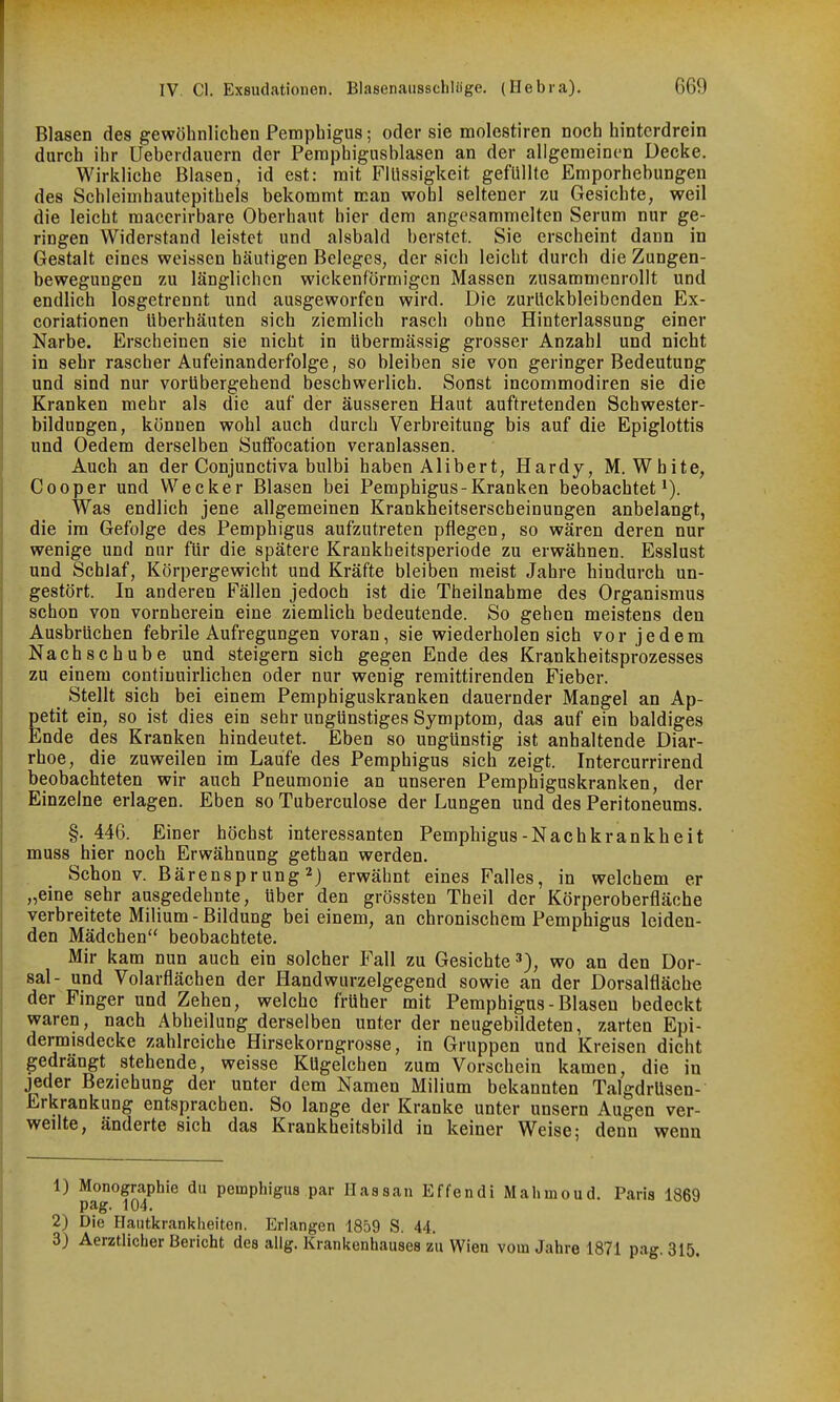 i Blasen des gewöhnlichen Pemphigus; oder sie molestiren noch hinterdrein durch ihr Ueberdauern der Pemphigusblasen an der allgemeinen Decke. Wirkliche Blasen, id est: mit Flüssigkeit gefüllte Emporhebungen des Schleimhautepithels bekommt man wohl seltener zu Gesichte, weil die leicht raacerirbare Oberhaut hier dem angesammelten Serum nur ge- 1 ringen Widerstand leistet und alsbald berstet. Sie erscheint dann in Gestalt eines weissen häutigen Beleges, der sich leicht durch die Zungen- bewegungen zu länglichen wickenförmigcn Massen zusammenrollt und endlich losgetrennt und ausgeworfen wird. Die zurückbleibenden Ex- coriationen überhäuten sich ziemlich rasch ohne Hinterlassung einer Narbe. Erscheinen sie nicht in übermässig grosser Anzahl und nicht in sehr rascher Aufeinanderfolge, so bleiben sie von geringer Bedeutung ' und sind nur vorübergehend beschwerlich. Sonst incommodiren sie die j Kranken mehr als die auf der äusseren Haut auftretenden Schwester- } bildungen, können wohl auch durch Verbreitung bis auf die Epiglottis und Oedem derselben SutFocation veranlassen. I Auch an der Conjunctiva bulbi haben Alibert, Hardy, M. White, Cooper und Wecker Blasen bei Pemphigus-Kranken beobachtet Was endlich jene allgemeinen Krankheitserscheinungen anbelangt, die im Gefolge des Pemphigus aufzutreten pflegen, so wären deren nur wenige und nur für die spätere Krankbeitsperiode zu erwähnen. Esslust und Schlaf, Körpergewicht und Kräfte bleiben meist Jahre hindurch un- gestört. In anderen Fällen jedoch ist die Theilnahme des Organismus schon von vornherein eine ziemlich bedeutende. So gehen meistens den Ausbrüchen febrile Aufregungen voran, sie wiederholen sich vor jedem Nachschübe und steigern sich gegen Ende des Krankheitsprozesses zu einem contiuuirlichen oder nur wenig remittirenden Fieber. Stellt sich bei einem Pemphiguskranken dauernder Mangel an Ap- petit ein, so ist dies ein sehr ungünstiges Symptom, das auf ein baldiges Ende des Kranken hindeutet. Eben so ungünstig ist anhaltende Diar- rhoe, die zuweilen im Laufe des Pemphigus sich zeigt. Intercurrirend beobachteten wir auch Pneumonie an unseren Pemphiguskranken, der Einzelne erlagen. Eben so Tuberculose der Lungen und des Peritoneums. §. 446. Einer höchst interessanten Pemphigus-Nachkrankbeit muss hier noch Erwähnung gethan werden. Schon V. Bärensprung2) erwähnt eines Falles, in welchem er „eine sehr ausgedehnte, über den grössten Theil der Körperoberfläche verbreitete Milium-Bildung bei einem, an chronischem Pemphigus leiden- den Mädchen beobachtete. Mir kam nun auch ein solcher P'all zu Gesichte 3), wo an den Dor- sal- und Volarflächen der Handwurzelgegend sowie an der Dorsalfläche der Finger und Zehen, welche früher mit Pemphigus-Blasen bedeckt waren, nach Abheilung derselben unter der neugebildeten, zarten Epi- dermisdecke zahlreiche Hirsekorngrosse, in Gruppen und Kreisen dicht gedrängt stehende, weisse Kügelchen zum Vorschein kamen, die in jeder Beziehung der unter dem Namen Milium bekannten Talgdrüsen- Erkrankung entsprachen. So lange der Kranke unter unsern Augen ver- weilte, änderte sich das Krankheitsbild in keiner Weise; denn wenn 1) Monographie du Pemphigus par Hassan Effendi Mahmoud. Paris 1869 pag. 104. 2) Die Hautkranltheiten. Erlangen 1859 S. 44. 3) Aerztlicher Bericht des ailg. Krankenhauses zu Wien vom Jahre 1871 pag 315