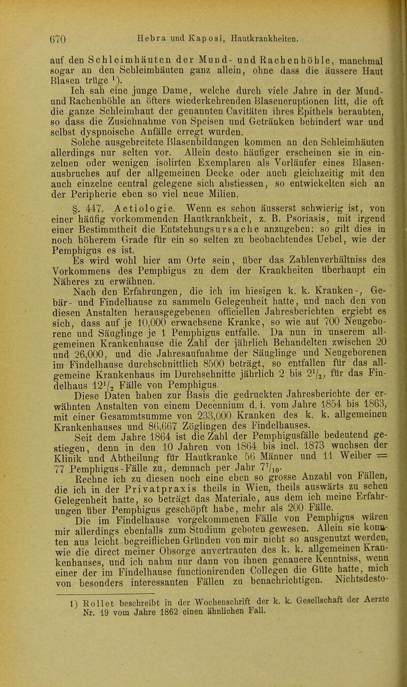 auf den Schleimhäuten der Mund- und Rachenhöhle, manchmal sogar an den Schleimhäuten ganz allein, ohne dass die äussere Haut Blasen trüge '). Ich sah eine junge Dame, welche durch viele Jahre in der Mund- und Rachenhöhle an öfters wiederkehrenden Blaseneruptionen litt, die oft die ganze Schleimhaut der genannten Cavitäten ihres Epithels beraubten, so dass die Zusichnahme von Speisen und Getränken behindert war und selbst dyspnoische Anfälle erregt wurden. Solche ausgebreitete Blasenbildungen kommen an den Schleimhäuten allerdings nur selten vor. Allein desto häufiger erscheinen sie in ein- zelnen oder wenigen isolirten Exemplaren als Vorläufer eines Blasen- ausbruches auf der allgemeinen Decke oder auch gleichzeitig mit den auch einzelne central gelegene sich abstiessen, so entwickelten sich an der Peripherie eben so viel neue Milien. §. 447. Aetiologie. Wenn es schon äusserst schwierig ist, von einer häufig vorkommenden Hautkrankheit, z. B. Psoriasis, mit irgend einer Bestimmtheit die Entstehungsursache anzugeben: so gilt dies in noch höherem Grade für ein so selten zu beobachtendes Uebel, wie der Pemphigus es ist. Es wird wohl hier am Orte sein, über das Zahlenverhältniss des Vorkommens des Pemphigus zu dem der Krankheiten überhaupt ein Näheres zu erwähnen. Nach den Erfahrungen, die ich im hiesigen k. k. Kranken-, Ge- bär- und Findelhause zu sammeln Gelegenheit hatte, und nach den von diesen Anstalten herausgegebenen officiellen Jahresberichten ergiebt es sich, dass auf je 10,000 erwachsene Kranke, so wie auf 700 Neugebo- rene und Säuglinge je 1 Pemphigus entfalle. Da nun in unserem all- gemeinen Krankenhause die Zahl der jährlich Behandelten zwischen 20 und 26,000, und die Jahresaufnahme der Säuglinge und Neugeborenen im Findelhause durchschnittlich 8500 beträgt, so entfallen für das all- gemeine Krankenhaus im Durchschnitte jährlich 2 bis 2V2; für das Fin- delhaus I2V2 Fälle von Pemphigus. Diese Daten haben zur Basis die gedruckten Jahresberichte der er- wähnten Anstalten von einem Decennium d. i. vom Jahre 1854 bis 1863, mit einer Gesammtsumme von 233,000 Kranken des k. k. allgemeinen Krankenhauses und 86,667 Zöglingen des Findelhauses. Seit dem Jahre 1864 ist die Zahl der Pemphigusfälle bedeutend ge- stiegen, denn in den 10 Jahren von 1864 bis incl. 1873 wuchsen der Klinik und Abtheilung für Hautkranke 56 Männer und 11 Weiber = 77 Pemphigus-Fälle zu, demnach per Jahr 7Vio- Rechne ich zu diesen noch eine eben so grosse Anzahl von ballen, die ich in der Privatpraxis theils in Wien, theils auswärts zu sehen Gelegenheit hatte, so beträgt das Materiale, aus dem ich meme Erfahr- ungen Uber Pemphigus geschöpft habe, mehr als 200 Fälle. Die im Findelhause vorgekommenen Fälle von Pemphigus waren mir allerdings ebenfalls zum Studium geboten gewesen. Allem sie konu- ten aus leicht begreiflichen Gründen von mir nicht so ausgenutzt werden, wie die direct meiner Obsorge anvertrauten des k. k. allgemeinen Kran- kenhauses, und ich nahm nur dann von ihnen genauere Kenntniss, wenn einer der im Findelhause functionirenden CoUegen die Güte hatte, micü von besonders interessanten Fällen zu benachrichtigen. Nichtsdesto- 1) Eollet beschreibt in der Wochenschrift der k. k. Gesellschaft der Aerzte Nr. 19 vom Jahre 1862 einen ähnlichen FaU.