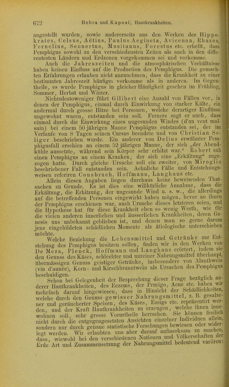 angestellt wurden, sowie andererseits aus den Werken des Hippo- krateS; Celsus, Actius, Paulus Aegineta, Avicenna, Rliazes, Fernelius, Sennertus, Musitanus, Forestus etc. erliellt, dass Pemphigus sowohl zu den verschiedensten Zeiten als auch in den diffe- rentesten Ländern und Erdzonen vorgekommen sei und vorkf»mme. Auch die Jahreszeiten und die atmosphärischen Verhältnisse haben keinen Einfluss auf die Production des Pemphigus. Die gemach- ten Erfahrungen erlauben nicht anzunehmen, dass die Krankheit zu einer bestimmten Jahreszeit häuligei vorkomme als in anderen. Im Gegen- theile, es wurde Pemphigus in gleicher Häufigkeit gesehen im Frühling, Sommer, Herbst und Winter. Nichtsdestoweniger führt Gilibert eine Anzahl von Fällen vor, in denen der Pemphigus, einmal durch Einwirkung von starker Kälte, ein andermal durch grosse Hitze bei Personen, welche derartiger Einflüsse ungewohnt waren, entstanden sein soll. Ferners sagt er auch, dass einmal durch die Einwirkung eines ungesunden Windes (d'un vent mal- sain) bei einem 50 jährigen Manne Pemphigus entstanden sei, der im Verlaufe von 8 Tagen seinen Cursus beendete und von Christian Se- liger beschrieben wurde. Ein anderer von Delius erwähnter Pem- phigusfall erschien an einem 52 jährigen Manne, der sieh „der Abend- kühle aussetzte, während sein Körper sehr erhitzt war. Robert sah einen Pemphigus an einem Kranken, der sich eine „Erkältung zuge- zogen hatte. Durch gleiche Ursache soll ein zweiter, von Miroglio beschriebener Fall entstanden sein. Aehnliche Fälle und Entstehungs- weisen referiren Consbruch, Hoffmann, Langhans etc. Allein diesen Angaben liegen durchaus keine beweisenden That- sachen zu Grunde. Es ist dies eine willkürliche Annahme, dass die Erkältung, die Erhitzung, der ungesunde Wind u. s. w., die allerdmgs auf die betreffenden Personen eingewirkt haben mögen, bevor an ihnen der Pemphigus erschienen war, auch Ursache dieses letzteren seien, un die Hypothese hat für diese Krankheit eben so wenig Werth, wie für die vielen anderen innerliclien und äusserlicheu Krankheiten, dereri Ge- nesis uns unbekannt geblieben ist, und denen man so gerne daru jene eingebildeten schädlichen Momente als ätiologische unterschieben Diöchte. . ■, ^ , .. 1 r' 4. Welche Beziehung die Lebensmittel und Getränke zur li.nr- stehung des Pemphigus besitzen sollen, finden wir in den Werken vo De Meza, Plenek, Hoffmann und Langhans erörtert, indem si den Geuuss des Käses, schlechter und unreiner Nahrungsmittel überhaupt, übermässigen Genuss geistiger Getränke, insbesondere von Alanth\yem (vin d'aunee), Korn- und Kirschbranntwein als Ursachen des Pemphigus beschuldigen. - . „vi Schon bei Gelegenheit der Besprechung dieser Frage bez ig ich an- derer Hautkrankheiten, des Eezems, der Prurigo, Acne etc. haben wir mehrfach darauf hingewiesen, dass in Hinsicht der Schadhclikeiten, welche durch den Genuss gewisser Nahrungsmittel, z. ß. gesalze- ner und geräucherter Speisen, des Käses, Essigs etc. reprasentirt wer- den, und der Kraft Hautkrankheiten zu erzeugen, welche i^^en inne- wohnen soll, sehr grosse Vorurtheile herrschen Sie kp^neu üclic nicht durch die entgegengesetzten Ansichten einzelner Idividuen allein sondern nur durch genaue statistische Forschungen bewiesen ode J^'^er legt werden. Wir erlaubten uns aber darauf aufmeH^sam zu ^i^^^^^^^^^^ dass, wiewohl bei den verschiedenen N\ationen,imd \olkciscliaft^^^^^^ Erde Art und Zusammensetzung der Nahrungsmittel bedeutend vainren