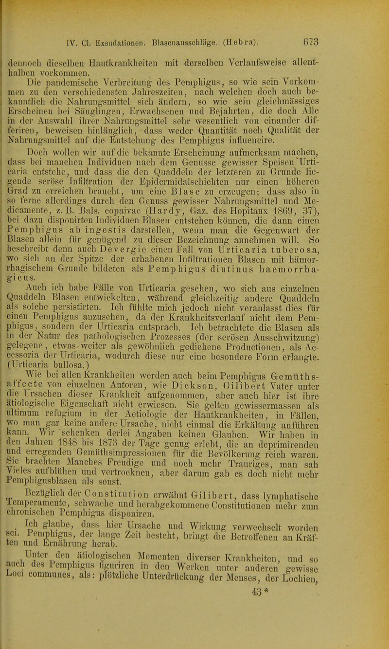 j dcnnocb dieselben Hautkrankheiten mit derselben Verlaufsweise allent- halben vorkommen. Die pandemische Verbreitmig- des Pemphigus, so wie sein Vorkom- men zu den verschiedensten Jahreszeiten, nach welchen doch auch be- kanntlich die Nahrungsmittel sich ändern, so wie sein gleichmässigeS Erscheinen bei Säuglingen, Erwachsenen und Bejahrten, die doch Alle in der Auswahl ihrer Nahrungsmittel sehr wesentlich von einander dif- feriren, beweisen hinlänglich, dass weder Quantität noch Qualität der Nahrungsmittel auf die Entstehung des Pemphigus influencire. Doch wollen wir auf die bekannte Erscheinung aufmerksam machen, dass bei manchen Individuen nach dem Genüsse gewisser Speisen'Urti- caria entstehe, und dass die den Quaddeln der letzteren zu Grunde lie- gende seröse Infiltration der Epidermidalschichten nur einen höheren Grad zu erreichen braucht, um eine Blase zu erzeugen; dass also in so ferne allerdings durch den Genuss gevrisser Nahrungsmittel und Me- dicamente, z.B. Bals. copaivae (Hardy, Gaz. des Hopitaux 1869, 37), bei dazu disponirten Individuen Blasen entstehen können, die dann einen Pemphigus ab ingestis darstellen, wenn man die Gegenwart der Blasen allein für genügend zu dieser Bezeichnung annehmen will. So beschreibt denn auch Devergie einen Fall von Urticaria tuberosa, wo sich an der Spitze der erhabenen Infiltrationen Blasen mit hämor- rhagischem Grunde bildeten als Pemphigus diutinus haemorrha- gicus. Auch ich habe Fälle von Urticaria gesehen, wo sich aus einzelnen Quaddeln Blasen entwickelten, während gleichzeitig andere Quaddeln als solche pevsistirten. Ich fühlte mich jedoch nicht veranlasst dies für einen Pemphigus anzusehen, da der Krankheitsverlauf nicht dem Pem- phigus, sondern der Urticaria entsprach. Ich betrachtete die Blasen als in der Natur des pathologischen Prozesses (der serösen Ausschwitzung) gelegene, etwas-weiter als gewöhnlich gediehene Productionen, als Ac- cessoria der Urticaria, wodurch diese nur eine besondere Form erlaugte. (Urticaria bullosa.) Wie bei allen Krankheiten werden auch beim Pemphigus Gemüths- affecte von einzelnen Autoren, wie Dickson, Gilibert Vater unter die Ursachen dieser Krankheit aufgenommen, aber auch hier ist ihre ätiologische Eigenschaft nicht erwiesen. Sie gelten gewissermassen als ultimum refugium in der Aetiologie der Hautkrankheiten, in Fällen, wo man gar keine andere Ursache, nicht einmal die Erkältung anführen kann. Wir schenken derlei Angaben keinen Glauben. Wir haben in den Jahren 1848 bis 1873 der Tage genug erlebt, die an deprimirenden und erregenden Gemüthsimpressionen für die Bevölkerung reich waren. Sie brachten Manches Freudige und noch mehr Trauriges, man sah Vieles aufblühen und vertrocknen, aber darum gab es doch nicht mehr Pemphigusblasen als sonst. Bezüglich der Constitution erwähnt Gilibert, dass l^miphatisclie lemperamente, schwache und herabgekommene Constitutionen mehr zum chronischen Pemphigus disponireu. _ Ich glaube, dass hier Ursache und Wirkung verwechselt worden sei. lemphigus, der lange Zeit besteht, bringt die Betroffenen an Kräf- ten und Ernährung herab. Unter den ätiologischen Momenten diverser Krankheiten, und so aucli des Pemphigus fignriren in den Werken unter anderen gewisse Loci communes, als: plötzliche Unterdrückung der Menses, der Lochien, 43*