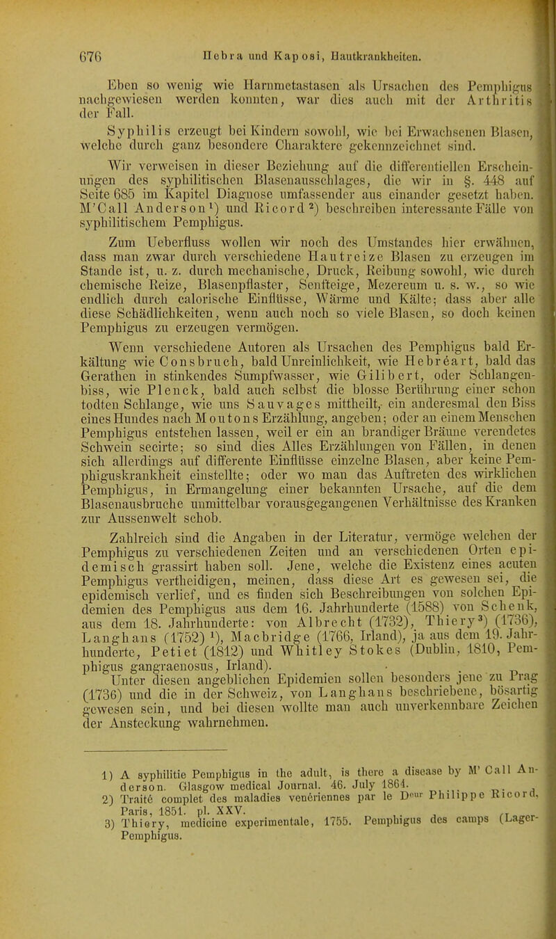 Eben so wenig- wie Harnnictastascn als UrBaclicn des Pemphigns nacligewieseu werden konnten, war dies auch mit der Arthritis der Fall. Syphilis erzeugt bei Kindern sowohl, wie 1)ci Erwachsenen Blasen, welche durch ganz besondere Charaktere gekennzeichnet sind. Wir verweisen in dieser Beziehung auf die differentiellcn Erschein- ungen des syphilitischen Blasenausschlages, die wir in §. 448 auf Seite 685 im Kapitel Diagnose umfassender aus einander gesetzt hal)en. M'Call Anderson^) und Ricord^) beschreiben interessante Fälle von syphilitischem Pemphigus. Zum Ueberfluss wollen wir noch des Umstandes hier erwähnen, dass man zwar durch verschiedene Hautreize Blasen zu erzeugen im Stande ist, u. z. durch mechanische, Druck, Reibung sowohl, wie durch chemische Reize, Blasenpflaster, Senfteige, Mezereum u. s. w., so wie endlich durch calorische Einflüsse, Wärme und Kälte; dass aber alle diese Schädlichkeiten, wenn auch noch so viele Blasen, so doch keinen Pemphigus zu erzeugen vermögen. Wenn verschiedene Autoren als Ursachen des Pemphigus bald Er- kältung wie Consbrucli, bald Unreinlichkeit, wie Hebreart, bald das Gerathen in stinkendes Sumpfwasser, wie Gilibert, oder Schlangen- biss, wie Plenck, bald auch selbst die blosse Berührung einer schon todten Schlange, wie uns Sauvages mittheilt,- ein anderesmal den Biss eines Hundes nach Mou ton s Erzählung, angeben; oder au einem Menschen Pemphigus entstehenlassen, weil er ein an brandiger Bräime verendetes Schwein seeirte; so sind dies Alles Erzählungen von Fällen, in denen sich allerdings auf differente Einflüsse einzelne Blasen, aber keine Pem- phiguskrankheit einstellte; oder wo mau das Auftreten des wirklichen Pemphigus, in Ermangelung einer bekannten Ursache, auf die dem Blasenausbruche unmittelbar vorausgegangenen Verhältnisse des Ki-anken zur Aussenwelt schob. Zahlreich sind die Angaben in der Literatur, vermöge welchen der Pemphigus zu verschiedenen Zeiten und an verschiedenen Orten epi- demisch grassirt haben soll. Jene, welche die Existenz eines acuten Pemphigus vertheidigen, meinen, dass diese Art es gewesen sei, die epidemisch verlief, und es finden sich Beschreibungen von solchen Epi- demien des Pemphigus aus dem 16. Jahrhunderte (1588) von Schenk, aus dem 18. Jahrhunderte: von Albrecht (1732), Thiery') (1736), Langhans (1752) Macbridge (1766, Irland), ja aus dem 19. Jahr- hunderte, Petiet (1812) und Whitley Stokos (Dublin, 1810, Pem- phigus gangraeuosus, Irland). Unter diesen angeblichen Epidemien sollen besonders jene zu 1 rag (1736) imd die in der Schweiz, von Langhans beschriebene, bösartig gewesen sein, und bei diesen wollte man auch unverkennbare Zeichen der Ansteckung- wahrnehmen. 1) A syphilitie Pemphigus in the adult, is there a disease by M Call An- derson. Glasgow medical Journal. 46. July 1864. , 2) Traite complet des maiadies ven6ricnnes par le D-^'- Philippe Kicora Paris, 1851. pl. XXV. ,. ^ rr „„^^ 3) Thiery, medicine experimentale, 1755. Pemphigus des camps {Lager- Pemphigus.