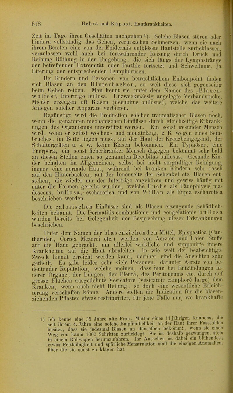 Zeit im Tage ihren Gescliäften nachgehen ^J. Solche Blasen stören oder hindern vollständig das Gehen, verursachen Schmerzen, wenn sie nach ihrem Bersten eine von der Epidermis entblösstc HautstcUe zurücklassen, veranlassen wohl auch bei fortwährender Heizung durch Druck und Reibung Köthung in der Umgebung, die sich längs der Lymphstränge der betretfenden Extremität oder Parthie fortsetzt und Schwellung, j;i Eiterung der entsprechenden Lymphdrüsen. Bei Kindern und Personen von beträchtlichem Embonpoint finden sich Blasen an den Hinterbacken, so weit diese sich gegenseitig beim Gehen reiben. Man kennt sie imter dem Namen des „Blaseu- wolfes, Intertrigo bullosa. Unzweckmässig angelegte Verbandstücke, Mieder erzeugen oft Blasen (decubitus bullosus), welche das weitere Anlegen solcher Apparate verbieten. Begünstigt wird die Produetion solcher traumatischer Blasen noch, wenn die genannten mechanischen Einflüsse durch gleichzeitige Erkrank- ungen des Organismus unterstützt werden. Ein sonst gesunder Mensch wird, wenn er selbst wochen- und monatelang, z.B. wegen eines Bein- bruches, im Bette liegen muss, auf der Haut der Kreuzbeingegend, der Schultergräten u. s. w. keine Blasen bekommen. Ein Typhöser, eine Puerpera, ein sonst fieberkranker Mensch dagegen bekömmt sehr bald an diesen Stellen einen so genannten Decubitus bullosus. Gesunde Kin- der behalten im Allgemeinen, selbst bei nicht sorgfältiger Reinigung, immer eine normale Haut, während bei kranken Kindern sehr rasch auf den Hinterbacken, auf der Innenseite der Schenkel etc. Blasen ent- stehen, die wieder nur der Intertrigo angehören und gewiss häufig mit unter die Formen gereiht wurden, welche Fuchs als Pädophlysis ma- descens, bullosa,' escharotica und von Will an als Rupia escharotica beschrieben werden. Die calorischen Einflüsse sind als Blasen erzeugende Schädlich- keiten bekannt. Die Dermatitis combustionis und congelationis bullosa wurden bereits bei Gelegenheit der Besprechung dieser Erki-ankimgen beschrieben. Unter dem Namen der blasenziehenden Mittel, Epispastica (Can- thariden, Cortex Mezerei etc.) werden von Aerzten und Laien Stoffe auf die Haut gebracht, um allerlei wirkliche und supponirte_ innere Krankheiten auf die Haut abzuleiten. In wie weit der beabsichtigte Zweck hiemit erreicht werden kann, darüber sind die Ansichten sehr getheilt. Es gibt leider sehr viele Personen, darunter Aerzte von be- deutender Reputation, welche meinen, dass man bei Entzündungen in- nerer Organe, der Lungen, der Pleura, des Peritoneums etc. durch auf grosse Flächen ausgedehnte Vcsicatore (vesicatoir camphore large) dem Kranken, wenn auch nicht Heilung, so doch eine wesentliche Erleich- terung verschaffen könne. Andere stellen die Indication für die blasen- ziehenden Pflaster etwas restringirter, für jene Fälle nur, wo krankhafte 1) Ich kenne eine 35 Jahre alte Frau, Mutter eines 11jährigen Knabens, die seit ihrem 4. Jahre eine solche Empfindlichkeit an der Haut ihrer Fusssohlen besitzt, dass sie jedesmal Blasen an denselben bekömmt, wenn sie einen Weg von kaum 1000 Schritten zurücklegt. Sie ist deshalb gezwungen, stets in einem Rollwagen herumzufahren. Ihr Aussehen ist dabei ein blühendes; etwas Fettleibigkeit und spärliche Menstruation sind die einzigen Anomalien, Uber die sie sonst zu klagen hat.