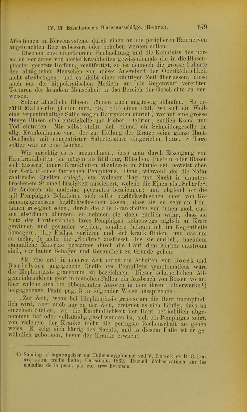 Affectiouen im Nervensysteme clurcli einen an die peripheren Hantnerven angebracbteu Kciz gebessert odei- behoben werden sollen. Obschon eine nnbefangene Beobachtung und die Kenntniss^ des nor- malen Verlaufes von derlei Krankheiten gewiss niemals die in dieBlasen- })llaster gesetzte Hotlnung rechtfertigt, so ist dennoch die grosse Cohorte der alltäglichen Menschen von dieser Ausgeburt der Oberflächlichkeit nicht abzubringen, und es bleibt einer künftigen Zeit überlassen, diese noch aus der hippokratischen Mcdicin auf die Gegenwart vererbten Torturen der kranken Menschheit in das Bereich der Geschichte zu ver- weisen. Solche künstliche Blasen können auch ungünstig ablaufen. So er- zählt Malherbe (Union med. 39, 1869) einen Fall, wo sich ein Weib eine terpentinhaltige Salbe wegen Hautjucken einrieb, worauf eine grosse Menge Blasen sich entwickelte und Fieber, Delirien, endlich Koma und Tod eintraten. Mir selbst stellte sich einmal ein Schneidergeselle im allg. Krankenhause vor, der zur Heilung der Krätze seine ganze Haut- oberfläche mit concentrirter Salpetersäure eingerieben hatte. 8 Tage später war er eine Leiche. Wie unrichtig es ist anzunehmen, dass man durch Erzeugung von Hautkrankheiten (sie mögen als Eöthuug, Bläschen, Pusteln oder Blasen sich äussern) innere Krankheiten abzuleiten im Stande sei, beweist eben der Verlauf eines factischen Pemphigus. Denn, wiewohl hier die Natur zahlreiche Quellen anlegt, aus welchen Tag und Nacht in ununter- brochenem Strome Flüssigkeit aussickert, welche die Einen als „Schärfe, die Anderen als materiae peccantes bezeichnen; und obgleich oft die mit Pemphigus Behafteten «ich selbst beglückwünschen oder von Ge- sinnungsgenossen beglückwünschen lassen, dass sie so sehr an Fon- tainen gesegnet seien, durch die alle Krankheiten von innen nach aus- sen abströmen könnten: so nehmen sie doch endlich wahr, dass sie ti-otz des Fortbestandes ihres Pemphigus keineswegs täglich an Kraft gewinnen und gesunder werden, sondern bekanntlich im Gegeutheile abmagern, ihre Esslust verlieren und sich krank fühlen, und das um so mehr, je mehr die „Schärfe ausfliesst; bis sie endlich, nachdem sämmtliche Materiae peccantes durch die Haut dem Körper entströmt sind, vor lauter Behagen und Gesundheit zu Grunde gehen. Als eine erst in neuerer Zeit durch die Arbeiten von Beeck und Danielssen angegebene Quelle des Pemphigus symptomaticus wäre die Elephantiasis graecorum zu bezeichnen. Dieser schauerlichen All- gemeinkrankheit geht in manchen Fällen ein Ausbruch von Blasen voran, über welche sich die obbenannten Autoren in dem ihrem Bilderwerke') beigegebeneu Texte pag. 3 in folgender Weise aussprechen: „Zur Zeit, wenn bei Elephantiasis graecorum die Haut unempfind- lich wird, aber auch nur zu der Zeit, ereignet es sich häufig, dass an emzelnen Stellen, wo die Empfindlichkeit der Haut beträchtlich abge- nommen hat oder vollständig geschwunden ist, sich ein Pemphigus zeigt, von welchem der Kranke nicht die geringste Rechenschaft zu geben weiss. Er zeigt sich häufig des Nachts, und in diesem Falle ist er ge- wöhnlich geborsten, bevor der Kranke erwacht. 1) Sämling af iagattagclser on) Hudens sygdomme ved V. Boeck oy D. C. Da- nielssen. ticdie hefte, Cliiistiauia 1862. Reciieil d'observations sur les maladies de la peau. par cte. trio livraison.