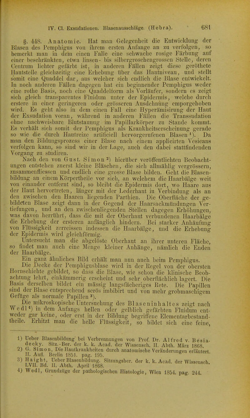 §. 448. Anatomie. Hat man Gelegenheit die Entwicklung der Blasen des Pemphigus von ihrem ersten Anfange an zu verfolgen, so^ bemerkt man in dein einen Falle eine schwache rosige Färbung auf einer beschränkten, etwa linsen- bis silbergroschengrossen Stelle, deren Centrum lichter gefärbt ist, in anderen Fällen zeigt diese geröthete Hautstelle gleichzeitig eine Erhebung über das Hautniveau, und stellt somit eine (Quaddel dar, aus welcher sich endlich die Blase entwickelt. In noch anderen Fällen dagegen hat ein beginnender Pemphigus weder eine rothe Basis, noch eine Quaddelform als Vorläufer, sondern es zeigt sich gleich transparentes Fluidum unter der Epidermis, welche durch erstere in einer geringeren oder grösseren Ausdehnung emporgehoben wird. Es geht also in dem einen Fall eine Hyperämisirung der Haut der Exsudation voran, während in anderen Fällen die Transsudation ohne nachweisbare Blutstauung im Papillarkörper zu Stande kommt. Es verhält sich somit der Pemphigus als Krankheitserscheinung gerade so wie die durch Hautreize artificiell hervorgerufenen Blasen ^). Da man den Bildungsprozess einer Blase nach einem applicirten Vesicans verfolgen kann, so sind wir in der Lage, auch den dabei stattfindenden Vorgang zu studiren. Nach den von Gust. Simon 2) hierüber veröffentlichten Beobacht- ungen entstehen zuerst kleine Bläschen, die sich allmählig vergrössern, zusammenfliessen und endlich eine grosse Blase bilden. Geht die Blasen- bildung an einem Körpertheile vor sich, an welchem die Haarbälge weit von einander entfernt sind, so bleibt die Epidermis dort, wo Haare aus der Haut hervortreten, länger mit der Lederhaut iu Verbindung als an den zwischen den Haaren liegenden Parthien. Die Oberfläche der ge- bildeten Blase zeigt dann in der Gegend der Haarsackmündungen Ver- tiefungen, und an den zwischenliegeuden Stellen dagegen Erhöhungen, was davon herrührt, dass die mit der Oberhaut verbundenen Haarbälge die Erhebung der ersteren anfänglich hindern. Bei starker Anhäufung von Flüssigkeit zerreissen indessen die Haarbälge, und die Erhebung der Epidermis wird gleichförmig. Untersucht man die abgelöste Oberhaut an ihrer unteren Fläche, so findet man auch eine Menge kleiner Anhänge, nämlich die Enden der Haarbälge. Ein ganz ähnliches Bild erhält man nun auch beim Pemphigus. Die Decke der Pemphigusblase wird in der Regel von der obersten Hornschichte gebildet, so dass die Blase, wie schon die klinische Beob- achtung lehrt, einkämmerig erscheint und sehr oberflächlich lagert. Die Basis derselben bildet ein massig längs fächeriges Rete. Die Papillen sind der Blase entsprechend serös imbibirt und von mehr grobmaschigem Gefüge als normale Papillen Die mikroskopische Untersuchung des Blasen in halt es zeigt nach WedH) m dem Anfangs hellen oder gelblich gefärbten Fluidum ent- weder gar kerne, oder erst in der Bildung begriffene Elementarbestand- thede. Erhitzt man die helle Flüssigkeit, so bildet sich eine feine, 1) Ueber Blasenbildung bei Verbrennungen von Prof. Dr. Alfred v Besia- decky. Sitz.-Ber. der k. k. Acad. der Wissensch. II. Abth. März 1868. 2) b. Simon, Die Hautkrankheiten durch anatomische Veränderungen erläutert II. Aufl. Berlin 1851. pag. 195. pT^rl^l'V Ueber Blasenbildung. Sitzungsber. der k. k. Acad. der Wissensch. LVII. Bd. II, Abth. April 1868. 4) Wedl, Grundzügo der pathologischen Histologie, Wien 1854. pag. 244.