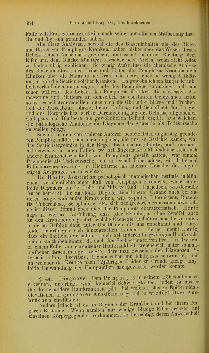 Falle will Prof. Seil au en st ei n nach seiner mündlichen Mitlheilung Leu- cin und Tyrosin gefunden haben. Alle diese Analysen, sowohl die des Blaseninhaltes als des Blutes und Harns von Femphigus-Kranken, haben bishei* Uber das Wesen dieses Uebels keinen Aufschluss gegeben, und es ist in dieser Richtung dem Eifer und dem Glücke künftiger Forscher noch Vieles, wenn nicht Alles zu finden übrig geblieben. So wenig Aufschluss die chemische Analyse des Blaseninhaltes, des Urins und Blutes der Pemphigus Kranken dem Kliniker über die Natur dieser Krankheit bietet, eben so wenig Aufklär- ung ergab die Section solcher Kranken. Da gewöhnlich ein langer Krank- heitsverlauf dem ungünstigen Ende des Pemphigus voranging, und man schon während des Lebens des Pemphigus-Kranken die successive Ab- magerung und Blutleere an demselben zu coustatiren Gelegenheit hatte, so ist es selbstverständlich, dass auch die Obduction Blässe und Trocken- heit der Muskulatur, blasse, lichte Färbung und Schlaffheit der Lungen und des Herzfleisches, seröse Durchfeuchtigung des Gehirns, allgemeinen Collapsus und Blutleere als gewöhnlichen Befund ergibt, aus welchem die pathologische Anatomie die Diagnose der Anaemie als Todesursache zu stellen pflegt. Sowohl in den von anderen Autoren beobachteten ungünstig geende- ten Pemphigusfällen, als auch in jenen, die uns zu Gesichte kamen, war das Sectionsergebuiss in der Regel das eben angeführte, und nur aus- nahmsweise, in jenen Fällen, wo bei längerer Krankheitsdauer sich noch andere Krankheitszustände zum Pemphigus gesellt hatten, war einmal Pneumonie als Todesursache, ein andermal Tuberculose, ein drittesmal Follicularverschwärung im Dickdarme als nächste Ursache des ungün- stigen Ausganges zu betrachten. Dr. Hertz, Assistent am pathologisch-anatomischen Institute in Mün- chen, veröffentlichte einen Fall von Pemphigus chronicus, wo er amy- loide Degeneration der Leber und Milz vorfand. Da jedoch, wie derselbe Autor bemerkt, die amyloide Degeneration innerer Organe auch bei an- deren lange währenden Krankheiten, wie Syphilis, Intermittens, Rhachi- tis, Tuberculose, Scrophulose, etc. sich nachgewiesenermassen entwickelt, so ist dieser Befund eben nicht für Pemphigus characteristisch. Hertz sagt in weilerer Ausführung dass „der Pemphigus ohne Zweifel auch zu den Krankheiten gehört, welche Cachexie und Marasmus hervorrufen, in deren Gefolge dann unter Umständen, die uns unbekannt sind, amy- loide Entartungen sich hinzugesellen können. Ferner meint Hertz, dass ein ähnliches Verhältniss auch bei anderen langwierigen Hautkrank- heiten statthaben könne, da nach den Beobactungen von Prof. Lindwurm in einem Falle von chronischer Hautkrankheit, welche sich unter so man- nigfachen Erscheinungen zeigte, dass man zwischen den Diagnosen Pi- tyriasis rubra, Psoriasis, Liehen ruber und Ichthyosis schwankte, und an welcher der Kranke nach 12jährigem Leiden zu Grunde gieng, amy- loide Umwandlung der Hautpapillen nachgewiesen werden konnte. S 449 Diagnose. Den Pemphigus in seinem Höhestadium zu erkennen, unterliegt wohl keinerlei Schwierigkeiten, indem es ausser ihm keine andere Hautkrankheit gibt, bei welcher blasige Epiderinidai- elevationen in grösserer Ausdehnung und m wiederholten Aus- brüchen entstünden. , , , , • Anders jedoch ist es im Beginne der Krankheit und bei ihrem län- geren Bestände. Wenn nämlich nur wenige blasige Lffloresceuzen aut einzelnen Körpergegenden vorkommen, so berechtigt deren Anwesenheit