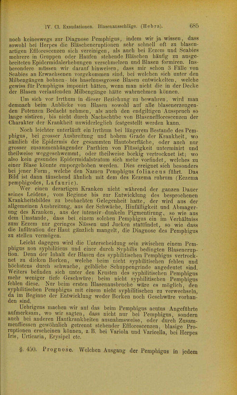 noch keineswegs zur Diagnose Pemphigus, indem wir ja wissen, dass sowohl bei Herpes die Bläsebeneruptionen sehr schnell oft zu blasen- artigen Efflorescenzen sich vereinigen, als auch bei Eczem und Scabies mehrere in Gruppen oder Haufen stehende Bläschen häufig zu ausge- breiteten Epidermidalerhebungen verschmelzen und Blasen formiren. Ins- bes^ondere mlissen wir darauf hinweisen, dass mir schon 3 Fälle von Scabies an Erwachsenen vorgekommen sind, bei welchen sich unter den Milbengängen höhnen- bis haselnussgrosse Blasen entwickelten, welche gewiss für Pemphigus imponirt hätten, wenn man nicht die in der Decke der Blasen verlaufenden Milbengänge hätte wahrnehmen können. Um sich vor Irrthum in dieser Beziehung zu bewahren, wird man demnach beim Anblicke von Blasen sowohl auf alle blasenerzeugen- den Potenzen Bedacht nehmen, als auch den endgiltigcn Ausspruch so larige sistiren, bis nicht durch Nachschübe von Blasenefflorescenzen der Charakter der Krankheit unwiderleglich festgestellt werden kann. Noch leichter unterläuft ein Irrthum bei längerem Bestände des Pem- phigus, bei grosser Ausbreitung und hohem Grade der Krankheit, wo nämlich die Epidermis der gesammten Hautoberfiäche, oder auch nur grosser zusammenhängender Parthien von Flüssigkeit unterminirt und theilweise weggeschwemmt, oder theilweise borkig vertrocknet ist; wo also kein gesundes Epidermidalstratum sich mehr vorfindet, welches zu einer Blase könnte emporgehoben werden. Dies ereignet sich besonders bei jener Form, welche den Namen Pemphigus foliaceus führt. Das Bild ist dann täuschend ähnlich mit dem des Eczema rubrum (Eczema pemphigodes, Lafaurie;). Wer einen derartigen Kranken nicht während der ganzen Dauer seines Leidens, vom Beginne bis zur Entwicklung des besprochenen Krankheitsbildes zu beobachten Gelegenheit hatte, der wird aus der allgemeinen Ausbreitung, aus der Schwäche, Hinfälligkeit und Abmager- ung des Kranken, aus der intensiv-dunkeln Pigmentirung, so wie aus dem Umstände, dass bei, einem solchen Pemphigus ein im Verhältniss zum Eczem nur geringes Nässen und Jucken stattfindet, so wie dass die Infiltration der Haut gänzlich mangelt, die Diagnose des Pemphigus zu stellen vermögen. Leicht dagegen wird die Unterscheidung sein zwischen einem Pem- phigus non syphiliticus und einer durch Syphilis bedingten Blasenerup- - tion. Denn der Inhalt der Blasen des syphilitischen Pemphigus vertrock- net zu dicken Borken, welche beim nicht syphilitischen fehlen und höchstens durch schwache, gelbliche Schuppengrinde angedeutet sind. Weiters befinden sich unter den Krusten des syphilitischen Pemphigus mehr weniger tiefe Geschwüre; beim nicht syphilitischen Pemphigus fehlen diese. Nur beim ersten Blasenausbruche wäre es möglich, den syphilitischen Pemphigus mit einem nicht syphilitischen zu verwechseln, da im Begmne der Entwicklung weder Borken noch Geschwüre vorhan- den sind. Uebrigens machen wir auf das beim Pemphigus acutus Angeführte aufmerksam, wo wir sagten, dass nicht nur bei Pemphigus, sondern auch bei anderen Hautkrankheiten ausnahmsweise, oder durch Zusam- menfliessen gewöhnlich getrennt stehender Efflorescenzen, blasige Pro- ruptionen erscheinen können, z. B. bei Variola und Varicella, bei Herpes Ins, Urticaria, Erysipel etc. §. 450. Prognose. Welchen Ausgang der Pemphigus in jedem