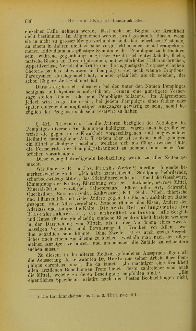 einzelnen Falle nebmen werde, läast sich bei Beginn der Krankheit nicht bestimmen. Im Allgemeinen werden prall gespannte Blasen, wenn sie in nicht zu grosser Menge vorbanden sind, bei lieberlosem Zustande, an einem in Jahren nicht zu sehr vorgerückten oder nicht herabgekoni- menen Individuum als günstige Symptome des Perapiiigus zu betrachten sein; während gegentheilig in grosser Anzahl sich entwickelnde, Hache, matsche Blasen an älteren Individuen, mit wiederholten Fieberausbrüchen, Appetitverlust, Verfall der Kräfte nur die ungünstigste Prognose erlauben. Caeteris paribus ist weiters ein Pemphigus, der noch wenige Eruptions- Paroxysmen durchgemacht hat, minder gefährlich als ein solcher, der schon längere Zeit gedauert hat. Daraus ergibt sich, dass wir bei den unter den Namen Pemphigus benignus und bystericus aufgeführten Formen eine günstigere Vorher sage stellen können, als beim Pemphigus foliaceus. Im Allgemeinen jedoch wird es gerathen sein, bei jedem Pemphigus eines früher oder später eintretenden ungünstigen Ausganges gewärtig zu sein, somit be- züglich der Prognose sich sehr reservirt zu halten. §. 451. Therapie. Da die Autoren bezüglich der Aetiologie des Pemphigus diversen Anschauungen huldigten, waren auch begreiflicher- weise die gegen diese Krankheit vorgeschlagenen und angewendeten Heilmittel mannigfacher Art. Trotzdem aber ist es bisher nicht gelungen, ein Mittel ausfindig zu machen, welches sich als fähig erwiesen hätte, die Fortschritte der Pemphiguskrankheit zu hemmen und neuen Aus- brüchen vorzubeugen. . Diese wenig befriedigende Beobachtung vfurde zu allen Zeiten ge- Wir finden z. B. in Jos. Frank's Werke ') hierüber folgende be- merkenswerthe Stelle: „Ich habe harntreibende, Stuhlgang befördernde, scharbockwidrige Mittel, das Stiefmütterchenkraut, künstliche Geschwüre, Einimpfung der Krätze, Einreibung von Oel, stärkende, nervöse Mittel, Mineralsäuren, vorzüglich Salpetersäure, Bäder aller Art, Schwefel, Quecksilber, Borsaure Soda, Kalkwasser, Kali, Soda, Milch, thierische und Pflanzendiät und vieles Andere gegen die Blasenkrankheit zu Käthe gezogen, aber Alles vergebens. Manche rühmen das Eisen, Andere den Aderlass und Einige die Kälte. Die beste Behandlungsweise der Blasenkrankheit ist, sie unberührt zu lassen. Alle borgtait und Kunst für die gleichzeitig einfache Blasenkrankheit besteht weniger in der Darreichung von Mitteln als in der Anordnung eines zweck- mässigen Verhaltens und Bewahrung des Kranken vor Allem, was ihm schädlich sein könnte. Ohne Zweifel ist es auch etwas Vergeb- liches nach einem Specificum zu suchen, weshalb man nach den allge- meinen Anzeigen verfahren, und am meisten die Zufälle zu erleichtern suchen muss. Zu diesem in der älteren Medizin gefundenen Ausspruch fligen wir die Aeusserung des erwähnten Dr. Hertz aus seiner Arbeit über Pem- phigus chronicus hinzu, die da lautet: „Je mächtiger eine Ki-Ji^kbe allen ärztlichen Bemühungen Trotz bietet, desto zahlreicher sind auc die Mittel, welche zu deren Beseitigung empfohlen sind . . . ,,ü.m eigentliches Specificum existirt nach den besten Beobachtungen nicht, 1) Die Hautkrankheiten etc. 1. c. 3. Theil. pag. 101.