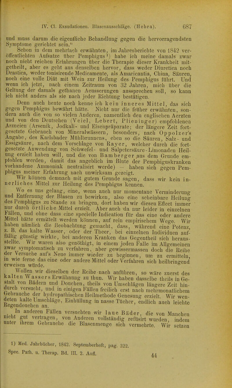 und muss darum die eigenilicbe Behandlung gegen die hervorragendsten Symptome gerichtet sein. Schon in dem mehrfach erwähnten, im Jahresberichte von 1842 ver- öffentlichten Aufsatze über Pemphigus') habe ich meine damals zwar noch nicht reichen Erfahrungen über die Therapie dieser Krankheit mit- getheilt, aber es geht aus denselben hervor, dass weder Diuretica noch Drastica, weder tonisirende Medicamente, als Amaricantia, China, Säuren, noch eine volle Diät mit Wein zur Heilung des Pemphigus führt. Und wenn ich jetzt, nach einem Zeitraum von 32 Jahren, mich über die Geltung der damals gethanen Aeusserungen aussprechen soll, so kann ich nicht anders als sie nach jeder Richtung bestätigen. Denn auch heute noch kenneich kein inneres Mittel, das sich gegen Pemphigus bewährt hätte. Nicht nur die früher erwähnten, son- dern auch die von so vielen Anderen, namentlich den englischen Aerzten und von den Deutschen (Veiel, Lebert, Plieuiuger) empfohlenen Arzneien (Arsenik, Jodkali- und Eisenpräparate; der längere Zeit fort- gesetzte Gebrauch von Mineralwässern, besonders, nach Oppolzer's Angabe, des Karlsbader Mühlbrunnens, eben so die Säuren, Salz- und Essigsäure, nach dem Vorschlage von Ray er, welcher durch die fort- gesetzte Anwendung von Schwefel- und Salpetersäure-Limonaden Heil- ung erzielt haben will, und die von Bamberger aus dem Grunde em- pfohlen werden, damit das angeblich im Blute der Pemphiguskranken vorhandene Ammoniak neutralisirt werde) — haben sich gegen Pem- phigus meiner Erfahrung nach unwirksam gezeigt. Wir können demnach mit gutem Grunde sagen, dass wir kein in- nerliches Mittel .zur Heilung des Pemphigus kennen. Wo es uns gelang, eine, wenn auch nur momentane Verminderung und Entfernung der Blasen zu bewirken, also eine scheinbare Heilung des Pemphigus zu Stande zu bringen, dort haben wir diesen Effect immer nur durch örtliche Mittel erzielt. Aber auch da nur leider in einzelnen Fallen, und ohne dass eine specielle Indication für das eine oder andere Mittel hätte ermittelt werden können, auf rein empirischem Wege. Wir haben nämlich die Beobachtung gemacht, dass, während eine Potenz, z. B. das kalte Wasser, oder der Theer, bei einzelnen Individuen auf- tallig günstig wirkte, bei anderen Kranken das Gegentheil sich heraus- stellte. Wir waren also genöthigt, in einem jeden Falle im Allgemeinen zwar symptomatisch zu verfahren, aber gewissermassen doch die Reihe der Versuche auf's Neue immer wieder zu beginnen, um zu ermitteln in wie ferne das eine oder andere Mittel oder Verfahren sich heilbringend erweisen würde. ^ 1 dieselben der Reihe nach anführen, so wäre zuerst des kalten Wassers Erwähnung zu thun. Wir haben dasselbe thcils in Ge- stalt von Bädern und Douchen, theils von Umschlägen längere Zeit hin- durch versucht, und in einigen Fällen freilich erst nach mehrraonatlichem Gebrauche der hydropathischen Heilmethode Genesung erzielt. Wir wen- R^gendouch^n^an'''^^^' in nasse Tücher, endlich auch leichte In anderen Fällen versuchten wir laue Bäder, die von Manchen Itr fhiJ'rT'°'. von Anderen vollständig reCüsirt wurden, indem unter ihrem Gebrauche die Blasenmenge sich vermehrte Wir setzen 1) Med. Jahrbücher, 1842. Septeinberheft, pag. 322. Spec. Path. u. Therap. Bd. III. 2. Aufl.