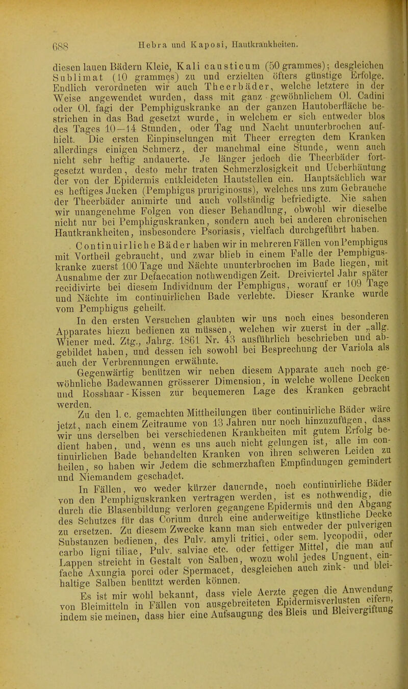 diesen lauen Bädern Kleie, Kali causticum (50 grammes); desgleichen Sublimat (10 grammes) zu und erzielten öfters günstige Erfolge. Endlich verordneten wir auch Theerbäder, welche letztere in der Weise angewendet wurden, dass mit ganz gewöhnlichem Ol. Cadini oder Ol. fagi der Pemphiguskranke an der ganzen Hautoberfläche be- strichen in das Bad gesetzt wurde, in welchem er sich entweder blos des Tages 10—14 Stunden, oder Tag und Nacht ununterbrochen auf- hielt. Die ersten Einpinselungen mit Theer erregten dem Kranken allerdings einigen Schmerz, der manchmal eine Stunde, wenn auch nicht sehr heftig andauerte. Je länger jedoch die Tlieerbäder fort- gesetzt wurden, desto mehr traten Schmerzlosigkeit und Ucberhäutung der von der Epidermis entkleideten Hautstellen ein. Hauptsächlich war es heftiges Jucken (Pemphigus pruriginosus), welches uns zum Gebrauche der Theerbäder animirte und auch vollständig befriedigte. Nie sahen wir unangenehme Folgen von dieser Behandlung, obwohl wir dieselbe nicht nur bei Pemphiguskranken, sondern auch bei anderen chronischen Hautkrankheiten, insbesondere Psoriasis, vielfach durchgeführt haben. . ContinuirlicheBäder haben wir in mehreren Fällen von Pemphigus mit Vortheil gebraucht, und zwar blieb in einem Falle der Pemphigus- kranke zuerst 100Tage und Nächte ununterbrochen im Bade hegen, mit Ausnahme der zur Defaecation nothwendigen Zeit. Dreiviertel Jahr spater recidivirte bei diesem Individnum der Pemphigus, worauf er 109 läge und Nächte im continuirlichen Bade verlebte. Dieser Kranke wurde vom Pemphigus geheilt. In den ersten Versuchen glaubten wir uns noch eines besonderen Apparates hiezu bedienen zu müssen, welchen wir zuerst in der „allg. Wiener med. Ztg., Jahrg. 1861 Nr. 48 ausführlich beschrieben und ab- gebildet haben, und dessen ich sowohl bei Besprechung der Variola als auch der Verbrennungen erwähnte. Gegenwärtig benützen wir neben diesem Apparate auch nocü ge- wöhnliche Badewannen grösserer Dimension, m welche wollene Decken und Rosshaar-Kissen zur bequemeren Lage des Kranken gebracht ^^^^Zu den 1 c. gemachten Mittheilungen über continuirliche Bäder wäre ietzt, nach einem Zeiträume von 13 Jahren nur noch hinzuzufügen dass wir uns derselben bei verschiedenen Krankheiten mit gutem Erfolg be- dient haben, und, wenn es uns auch nicht gelungen ist, alle .im con- tinuirlichen Bade behandelten Kranken von ihi;en schweren Leiden zu heilen, so haben wir Jedem die schmerzhaften Empfindungen geraindeit und Niemandem geschadet. In Fällen, wo weder kürzer dauernde, noch continuirliche Bader von den Pemphiguskranken vertragen werden, ist es J^^ndig die durch die Blasenbildung verloren gegangene Epidermis j^^.-^f;? Abgang des Schutzes für das Corium durch eine anderwei ige kUnst iehe Decke zu ersetzen. Zu diesem Zwecke kann «ich entweder der pu^^^ Substanzen bedienen, des Pulv. amyli tritici oder JJ-^^^'^X'^^^^'S carbo liffni tiliae, Pulv. salviae etc. oder fettiger Mittel, die »^ Lappen !ü-eicht in Gestalt von Salben wozu ^olü jedes l^^^ fache Axungia porci oder Spermacet, desgleichen auch zmk- und biei haltige Salben benützt werden können. Es ist mir wohl bekannt, dass viele Aerzte gegen die Ajiwcndun« von Sleimitreln in Fällen von ausgebreiteten Epifer^^^^^^^ indem sie meinen, dass hier eine Aufsaugung des Bleis und Bleivergittung