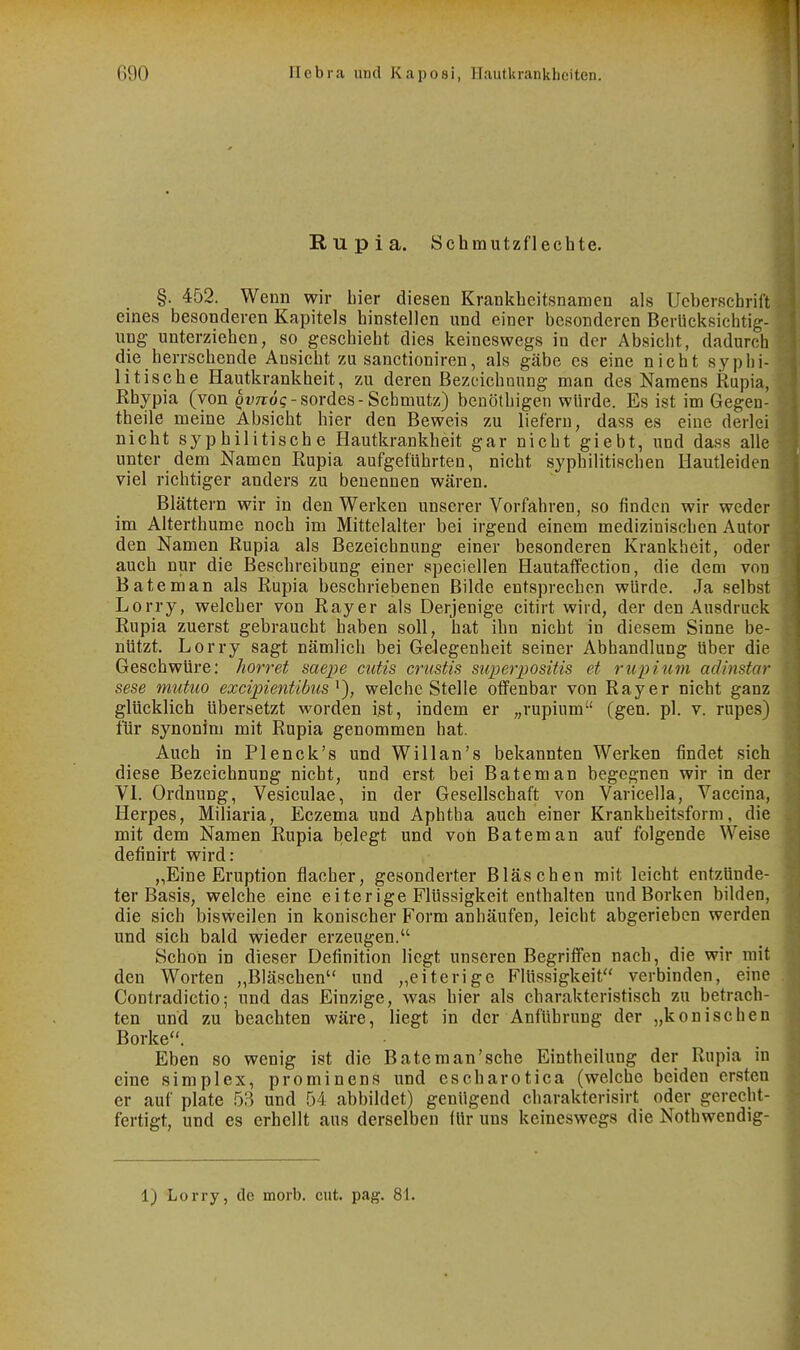 Rupia. Schmutzflechte. §. 452. Wenn wir hier diesen Krankheitsnamen als Ucberschrift eines besonderen Kapitels hinstellen und einer besonderen Berücksichtig- ung unterziehen, so geschieht dies keineswegs in der Absicht, dadurch die herrschende Ansicht zu sanctioniren, als gäbe es eine nicht syphi- litische Hautkrankheit, zu deren Bezeichnung man des Namens Rupia, Rhypia (von ^vTroc-sordes-Schmutz) benöthigen würde. Es ist im Gegeu- theile meine Absicht hier den Beweis zu liefern, dass es eine derlei nicht syphilitische Hautkrankheit gar nicht giebt, und da.s8 alle unter dem Namen Rupia aufgeführten, nicht syphilitischen Hautleiden viel richtiger anders zu benennen wären. Blättern wir in den Werken unserer Vorfahren, so finden wir weder im Alterthume noch im Mittelalter bei irgend einem medizinischen Autor den Namen Rupia als Bezeichnung einer besonderen Krankheit, oder auch nur die Beschreibung einer speciellen Hautaffection, die dem von Bäte man als Rupia beschriebenen Bilde entsprechen würde. Ja selbst Lorry, welcher von Rayer als Derjenige citirt wird, der den Ausdruck Rupia zuerst gebraucht haben soll, hat ihn nicht in diesem Sinne be- nützt. Lorry sagt nämlich bei Gelegenheit seiner Abhandlung über die Geschwüre; horret saepe cutis crustis siiperpositis et rupitim adinstar sese mutuo excipientibus welche Stelle offenbar von Ray er nicht ganz glücklich übersetzt worden i^t, indem er „rupium (gen. pl. v. rupes) für synonim mit Rupia genommen hat. Auch in Plenck's und Willan's bekannten Werken findet sich diese Bezeichnung nicht, und erst bei Bateman begegnen wir in der VI. Ordnung, Vesiculae, in der Gesellschaft von Varicella, Vaceina, Herpes, Miliaria, Eczema und Aphtha auch einer Krankheitsform, die mit dem Namen Rupia belegt und von Bateman auf folgende Weise definirt wird: „Eine Eruption flacher, gesonderter Bläschen mit leicht entzünde- ter Basis, welche eine eiterige Flüssigkeit enthalten und Borken bilden, die sich bisweilen in konischer Form anhäufen, leicht abgerieben werden und sich bald wieder erzeugen. Schon in dieser Definition liegt unseren Begriffen nach, die wir mit den Worten „Bläschen und „eiterige Flüssigkeit verbinden, eine Contradictio; und das Einzige, was hier als charakteristisch zu betrach- ten und zu beachten wäre, liegt in der Anführung der „konischen Borke. Eben so wenig ist die Bäte man'sehe Eintheilung der Rupia in eine simplex, prominens und escharotica (welche beiden ersten er auf plate 58 und 54 abbildet) genügend charakterisirt oder gerecht- fertigt, und es erhellt aus derselben für uns keineswegs die Nothwendig- 1) Lorry, de morb. cut. pag. 81.