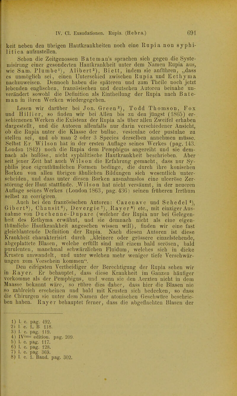 keit neben den übrigen Hautkrankheiten noch eine Rupia non syphi- litica aufzustellen. Schon die Zeitgenossen Batemau's sprachen sich gegen die Syste- niisirung einer gesonderten Hautkrankheit unter dem Namen Rupia aus, wie Sam. Plumbe'), Alibert^), Bictt, indem sie anführen, „dass es unmöglich sei, einen Unterschied zwischen Rupia und Ecthyma nachzuweisen. Dennoch haben die späteren und zum ThCile noch jetzt lebenden englischen, französischen und deutschen Autoreu beinahe un- verändert sowohl die Definition als Eintheilung der Rupia nach ßate- man in ihren Werken wiedergegeben. Lesen wir darüber bei Jon. Green 3), Todd Thomson, Fox und Hillier, so finden wir bei Allen bis zu den jüngst (1865) er- schienenen Werken die Existenz der Rupia als über allen Zweifel erhaben dargestellt, und die Autoren allenfalls nur darin verschiedener Ansicht, ob die Rupia unter die Klasse der bullae. vesiculae oder pustulae zu stellen sei, und ob man 2 oder 3 Speeles derselben annehmen müsse. Selbst Er. Wilson hat in der ersten Auflage seines Werkes (pag. 143. London 1842) noch die Rupia dem Pemphigus angereiht und sie dem- nach als bullöse, nicht syphilitische Hautkrankheit beschrieben. Aber seit jener Zeit hat auch Wilson die Erfahrung gemacht, dass nur Sy- philis jene eigcnthümlichen Formen bedinge, die durch ihre konischen Borken von allen übrigen ähnlichen Bildungen sich wesentlich unter- scheiden, und dass unter diesen Borken ausnahmslos eine ulceröse Zer- störung der Haut stattfinde. .Wilson hat nicht versäumt, in der neueren Auflage seines Werkes (London 1863, pag. 436) seinen früheren Irrthum selbst zn corrigiren. Auch bei den französischen Autoren: Cazenave und Schedel^), Gibert*), Chausit), Devergie^), Ray er etc., mit einziger Aus- nahme von Duchenne-Dupare (welcher der Rupia nur bei Gelegen- heit des Ecthyma erwähnt, und sie demnach nicht als eine eigen- thümliche Hautkrankheit angesehen wissen will), finden wir eine fast gleichlautende Definition der Rupia. Nach diesen Autoren ist diese Krankheit charakterisirt durch „kleinere oder grössere einzelstehende, abgeplattete Blasen, welche erfüllt sind mit einem bald serösen, bald purulenten, manchmal schwärzlichen Fluidum, welches sich in dicke Krusten umwandelt, und unter welchen mehr weniger tiefe Verschwär- ungen zum Vorschein kommen. Den eifrigsten Vertheidiger der Berechtigung der Rupia sehen wir in Ray er. Er behauptet, dass diese Krankheit im Ganzen häufiger vorkomme als der Pemphigus, und wenn sie den Aerzten nicht in dem Maassc bekannt wäre, so rühre dies daher, dass hier die Blasen nie so zahlreich erscheinen und bald mit Krusten sich bedecken, so dass die Chirurgen sie unter dem Namen der atonischen Geschwüre beschrie- ben haben. Ray er behauptet ferner, dass die abgeflachten Blasen der 1) 1. c. pag. 492. 2) 1 c. 1. B. 118. 3) I. c. pag. 119. 4) lV''=n' edition, pag. 209. 5) 1. c. pag. 117. 6) 1. c. pag. 128. 7) 1. c. pag. 369. 8) 1. c. 1. Band. pag. 302.