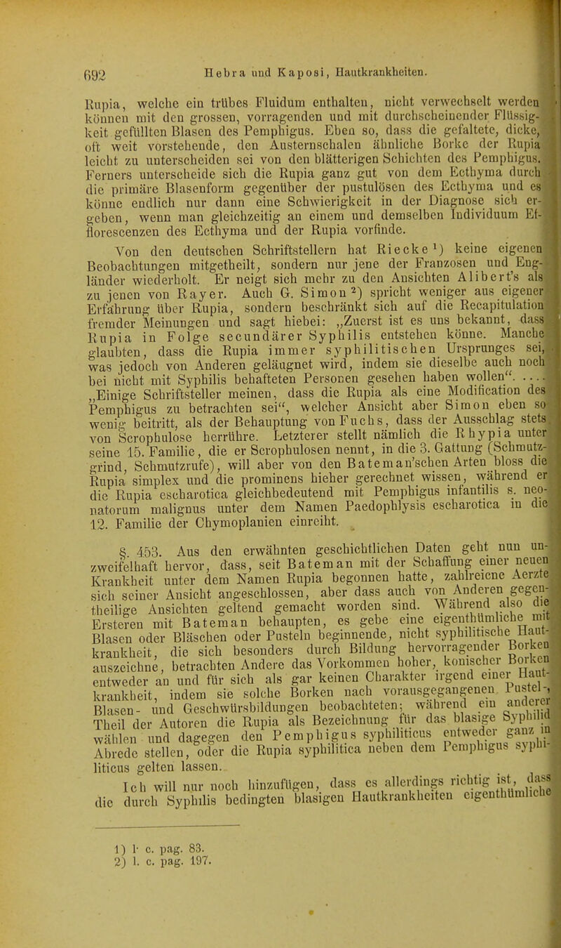 Rupia, welche ein trübes Fluidum cntbalteu, nicht verwechselt werden können mit den grossen, vorragenden und mit durchscheinender Flüssig- keit gefüllten Blasen des Pemphigus. Eben so, dass die gefaltete, dicke, oft weit vorstehende, den Austernschalen ähnliche Borke der Rupia leicht zu unterscheiden sei von den blätterigen Schichten des Pemphigus. Ferners unterscheide sich die Rupia ganz gut von dem Ecthyma durch die primäre Blasenform gegenüber der pustulösen des Ecthyma und es könne endlich nur dann eine Schwierigkeit in der Diagnose sich er- geben, wenn man gleichzeitig an einem und demselben Individuum Et- florescenzen des Ecthyma und der Rupia vorfinde. Von den deutschen Schriftstellern hat Riecke^) keine eigenen Beobachtungen mitgetheilt, sondern nur jene der Franzosen und Eng- länder wiederholt. Er neigt sich mehr zu den Ansichten Alibert's als zu jenen von Rayer. Auch G. Simon 2) spricht weniger aus eigener Erfährung über Rupia, sondern beschränkt sich auf die Recapitulation fremder Meinungen und sagt hiebei: „Zuerst ist es uns bekannt, dass Rupia in Folge secundärer Syphilis entstehen könne. Manche glaubten, dass die Rupia immer syphilitischen Ursprunges sei, was jedoch von Anderen geläugnet wird, indem sie dieselbe auch noch bei nicht mit Syphilis behafteten Personen gesehen haben wollen. .... .Einige Schriftsteller meinen, dass die Rupia als eine Modification des Pemphigus zu betrachten sei, welcher Ansicht aber Simon eben so wenig beitritt, als der Behauptung von Fuchs, dass der Ausschlag stets von Scrophulose herrühre. Letzterer stellt nämlich die Rhypia unter seine 15. Familie, die er Scrophulosen nennt, in die 3. Gattung (Schmutz- grind, Schmutzrufe), will aber von den Bateman'scben Arten bloss die Rupia Simplex und die prominens hieher gerechnet wissen, während er die Rupia escharotica gleichbedeutend mit Pemphigus infantihs s. neo- natorum malignus unter dem Namen Paedophlysis escharotica m die 12. Familie der Chymoplanien einreiht. 8 453 Aus den erwähnten geschichtlichen Daten geht nun un- zweifelhaft hervor, dass, seit Bateman mit der Schaffung einer neuen Krankheit unter dem Namen Rupia begonnen hatte, zahlreicne Aerzte sich seiner Ansicht angeschlossen, aber dass auch von Anderen gegen- theilige Ansichten geltend gemacht worden sind. Während also die Erstehen mit Bateman behaupten, es gebe eine eigenthümliche m t Blasen oder Bläschen oder Pusteln beginnende, nicht syphilitische Hau - krankheit, die sich besonders durch Bildung hervorragender Borken auszeichne, betrachten Andere das Vorkommen hoher, konischer BmUcn entweder an und für sich als gar keinen Charakter irgend emei Haut- krankheit, indem sie solche Borken nach vorausgegangenen Pustel-, Blasen- und Geschwürsbildungen beobachteten; wahrend em andere. Theil der Autoren die Rupia als Bezeichnung für das blasige Syphil wählen und dagegen den Pemphigus syphiliticus entweder ganz u Abrede siellen, oder die Rupia syphilitica neben dem Pemphigus syphi- liticus gelten lassen. Ich will nur noch liinzufügen, dass es allerdings richtig ist, dass die dul4h Syphilis bedingten blasigen Hautkrankheiten eigenthUmlicl. 1) 1- c. pag. 83.