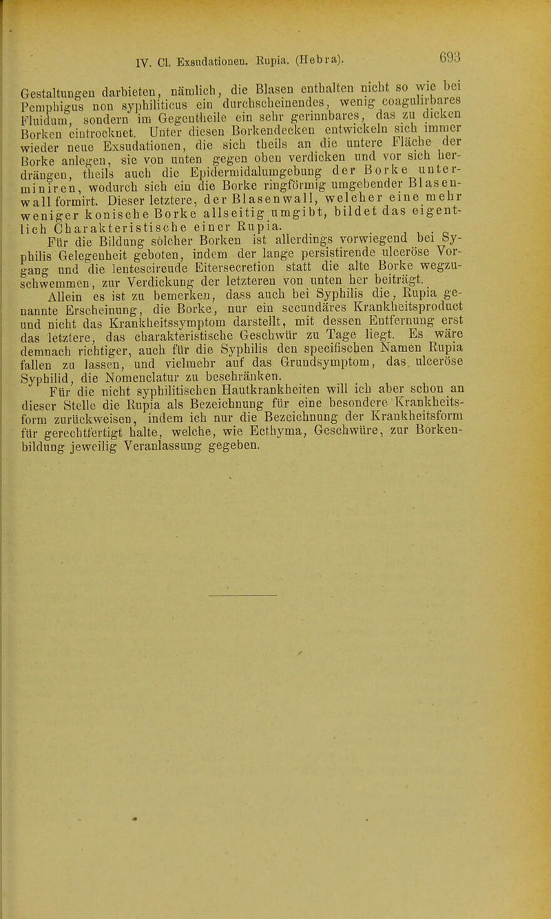 GestaltungeD darbieten, nämlich, die Blasen enthalten nicht so wie bei Pemphigus non syphiliticus ein durchscheinendes, wenig coagulirbares Fluidum, sondern im Gegcutheilo ein sehr gerinnbares das zu diclccn Borken eintrocknet. Unter diesen Borkendecken entwickeln sich immer wieder neue Exsudationen, die sich theils an die untere lUache der Borke anlegen, sie von unten gegen oben verdicken und vor sich her- dräugeu, theils auch die Epidermidalumgebung der Borke unter- miniren, wodurch sich ein die Borke ringförmig umgebender Blasen- wall formirt. Dieser letztere, der Blasen wall, welcher eine mehr weniger konische Borke allseitig umgibt, bildet das eigent- lich Charakteristische einer Rupia. , , • o Für die Bildung solcher Borken ist allerdings vorwiegend bei by- philis Gelegenheit geboten, indem der lange persistirende ulceröse Vor- gang und die lentescireude Eitersecretion statt die alte Borke wegzu- schwemmen , zur Verdickung der letzteren von unten her beiträgt. Allein es ist zu bemerken, dass auch bei Syphilis die, Rupia ge- nannte Erscheinung, die Borke, nur ein secundäres Krankheitsproduct und nicht das Krankheitssymptom darstellt, mit dessen Entfernung erst das letztere, das charakteristische Geschwür zu Tage liegt. Es wäre demnach richtiger, auch für die Syphilis den specifischen Namen Rupia fallen zu lassen, und vielmehr auf das Grundsymptom, das, ulceröse Syphilid, die Nomenclatur zu beschränken. Für die nicht syphilitischen Hautkrankheiten will ich aber schon an dieser Stelle die Rupia als Bezeichnung für eine besondere Krankheits- form zurückweisen, indem ich nur die Bezeichnung der Krankheitsform für gerechtfertigt halte, welche, wie Ecthyma, Geschwüre, zur Borken- bildung jeweilig Veranlassung gegeben.