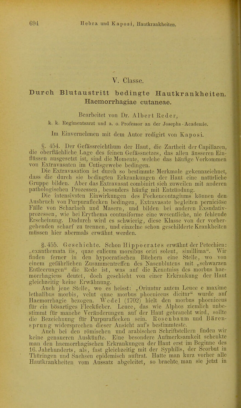 V. Classe. Durch Blutaustritt bedingte Hautkrankheiten. Haemorrhagiae cutaneae. Bearbeitet von Dr. Albert Red er, k. k. Regimeutsarzt und a. o. Professor an der Josephs - Acadeinie. Im Einvernebmeri mit dem Autor redigirt von Kaposi. §. 454. Der Gefässreichtbum der Haut, die Zartbeit der Capillaren, die oberfläcblicbe Lage des feinen Gefässnetzes, das allen äusseren Ein- flüssen ausgesetzt ist, sind die Momente, welcbe das bäufige Vorkommen von Extravasaten im Cutisgewebe bedingen. Die Extravasation ist durcb so bestimmte Merkmale gekennzeicbnet, dass die durch sie bedingten Erkrankungen der Haut eine natürliche Gruppe bilden. Aber das Extravasat combinirt sieb zuweilen mit anderen pathologischen Prozessen, besonders häufig mit Entzündung. Die intensivsten Einwirkungen des Pockencontagiums können den Ausbruch von Purpuraflecken bedingen, Extravasate begleiten perniciöse Fälle von Scharlach und Masern, und bilden bei anderen Exsudativ- prozessen, wie beiErythema contusiforme eine wesentliche, nie fehlende Erscheinung. Dadurch wird es schwierig, diese Klasse von der vorher- gehenden scharf zu trennen, und einzelne schon geschilderte Krankheiten müssen hier abermals erwähnt, werden. §.455. Geschichte. Schon Hippoer ates erwähnt der Petechien: .,exanthemata iis, quae culicum morsibus oriri solent, simillima. Wir finden ferner in den hypocratischen Bücheni eine Stelle, wo von einem gefährlichen Zusammentreffen des Nasenblutens mit „schwarzen Entleerungen die Rede ist, was auf die Kenntniss des morbus hae- morrhagicus deutet, doch geschieht von einer Erkrankung der Haut gleichzeitig keine Erwähnung. Auch jene Stelle, wo es heisst: „Oriuntur autcm Leuce e maxime lethalibuR morbis, velut f|uae morbus phocniceus dicitur wurde auf Haemorrhagie bezogen. Wedel (1702) hielt den morbus plioeniceus für ein bösartiges Fleckfieber. Leuce, das wie Alphos ziemlich unbe- stimmt für manche Veränderungen auf der Haut gebraucht wird, sollte die Bezeichnung für Purpuraflecken sein. Rosenbaum und Bären- sprung widersprechen dieser Ansicht auf's bestimmteste. Auch bei den römischen und arabischen Schriftstellern finden wir keine genaueren vVuskünfte. Eine besondere Aufmerksamkeit schenkte man den haemorrhagisehen Erkrankungen der Haut erst im Beginne des 16. Jahrhunderts, als, fast gleichzeitig mit der Syphilis, der Seorbut in Thüringen und Sachsen epidemisch auftrat. Hatte man kurz vorher alle Hautkrankheiten vom Aussatz abgeleitet, so brachte man sie jetzt in