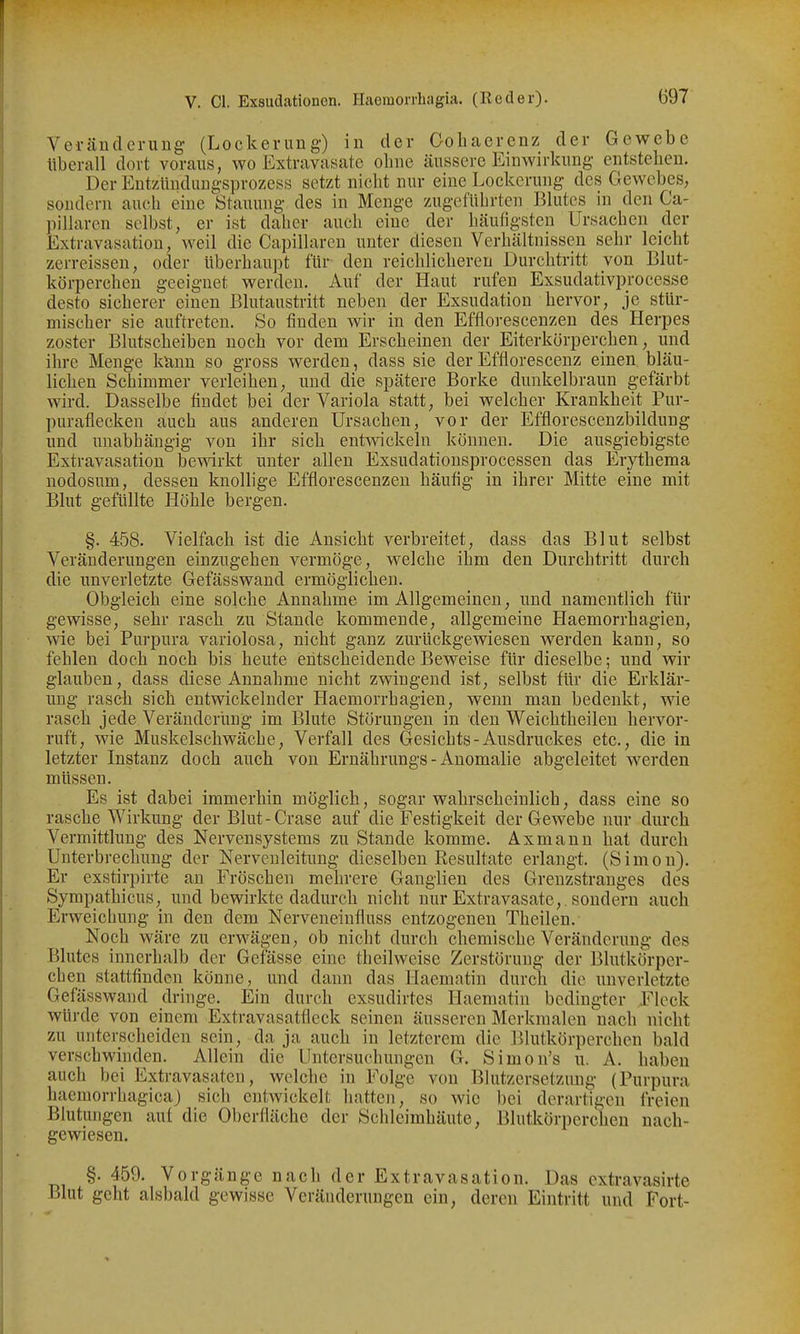 Veränderung- (Lockerung) in der Oohaerenz der Gewebe tiberall dort voraus, wo Extravasate ebne äussere Einwirkung entsteben. Der Entzündangsprozess setzt nicbt nur eine Lockerung des Gewebes, sondern auch eine Stauung des in Menge zugefübrten Blutes in den Ca- pillaren selbst, er ist daher auch eine der bäufigsten Ursachen der Extravasation, weil die Capillarcn unter diesen Verbältnissen sebr leicht zerreissen, oder überbaupt für den reicblicberen Durobtritt von Blut- körpercben geeignet werden. Auf der Haut rufen Exsudativprocesse desto sicherer einen Blutaustritt neben der Exsudation hervor, je stür- mischer sie auftreten. So finden wir in den Efflorescenzen des Herpes zoster Blutscbeiben nocb vor dem Erscbeinen der Eiterkörpercben, und ihre Menge ktiun so gross werden, dass sie der Efflorescenz einen bläu- lieben Schimmer verleiben, und die spätere Borke dunkelbraun gefärbt wird. Dasselbe findet bei der Variola statt, bei welcher Krankheit Pur- puraflecken auch aus anderen Ursachen, vor der Efflorescenzbildung und unabhängig von ihr sieb entwickeln können. Die ausgiebigste Extravasation bewirkt unter allen Exsudationsprocessen das Erytbema nodosum, dessen knoUige Efflorescenzen häufig in ihrer Mitte eine mit Blut gefüllte Höhle bergen. §. 458. Vielfacb ist die Ansiebt verbreitet, dass das Blut selbst Veränderungen einzugehen vermöge, welcbe ihm den Durebtritt durcb die unverletzte Gefässwand ermöglichen. Obgleich eine solcbe Annabme im Allgemeinen, und namentlicb für gewisse, sebr rascb zu Staude kommende, allgemeine Haemorrbagien, wie bei Purpura variolosa, nicbt ganz zurückgewiesen werden kann, so feblen docb nocb bis beute eiitscbeideudeBeweise für dieselbe; und wir glauben, dass diese Annahme nicbt zwingend ist, selbst für die Erklär- ung rascb sieb entwickelnder Haemorrbagien, wenn man bedenkt, wie rascb jede Veränderung im Blute Störungen in den Weicbtbeilen bervor- ruft, wie Muskelscbwäche, Verfall des Gesichts - Ausdruckes etc., die in letzter Instanz docb aucb von Ernäbrungs - Anomalie abgeleitet werden müssen. Es ist dabei immerbin möglicb, sogar wabrscbeiulicb, dass eine so rascbe Wirkung der Blut-Grase auf die Festigkeit der Gewebe nur durch Vermittlung des Nervensystems zu Stande komme. Äxmanu bat durcb Unterbrecbung der Nervculeitung dieselben Resultate erlangt. (Simon). Er exstirpirte an Fröseben mebrere Ganglien des Grenzstranges des Sympatbicus, und bewirkte dadurcb nicbt nur Extravasate,, sondern aucb Erweichung in den dem Nerveneinfluss entzogenen Tbeilen. Nocb wäre zu erwägen, ob nicht durcb chemisebe Veränderung des Blutes innerbalb der Gefässe eine theilweise Zerstörung der Blutkörper- chen stattfinden könne, und dann das Haematin durcb die unverletzte Gefässwand dringe. Ein durch exsudirtes Haematin bedingter Fleck würde von einem Extravasatfleck seinen äusseren Merkmalen nacb nicbt zu unterscbeiden sein, da ja aucb in letzterem die Blutkörperchen bald verscbwinden. Allein die Untersuchungen G. Simon's u. A. haben auch bei Extravasaten, welcbe in Folge von Blutzersetznng (Purpura haemorrhagicaj sich entwickelt hatten, so wie bei derartigen freien Blutungen auf die Oberfläcbe der Schleimhäute, Blutkörperchen nach- gewiesen. §. 459. Vorgänge nacb der Extravasation. Das cxtravasirte Blut geht alsbald gewisse Veränderungen ein, deren Eintritt und Fort-