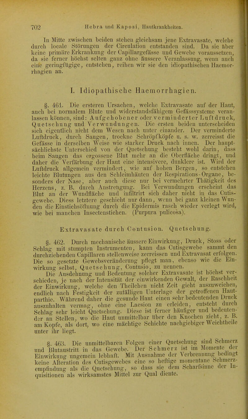 In Mitte zwisclien beiden stehen gleiclisam jene Extravasate, welche durch locale Störungen der Circuhition entstanden sind. Da sie äber keine primäre Erkrankung der Capillargefässe und Gewebe voraussetzen, da sie ferner h(3clist selten ganz ohne äussere Veranlassung, wenn auch eine geringfügige, cutstehen, reihen wir sie den idiopathischen Hacmor- rhagien an. I. Idiopathische Haemorrhagien. §. 461. Die ersteren Ursachen, welche Extravasate auf der Haut, auch bei normalem Blute und widerstandsfähigem Gefässsysteme veran- lassen können, sind: Aufgehobener oder verminderter Luftdruck, Quetschung und Verwundungen. Die ersten beiden unterscheiden sich eigentlich nicht dem Wesen nach unter einander. Der verminderte Luftdruck, durch Saugen, trockne Schröpf köpfe u. s. w. zerreisst die Gefässe in derselben Weise wie starker Druck nach innen. Der haupt- sächlichste Unterschied von der Quetschung besteht wohl darin, dass beim Saugen das ergossene Blut mehr an die Oberfläche dringt, und daher die Verfärbung der Haut eine intensivere, dunklere ist. Wird der Luftdruck allgemein vermindert, wie auf hohen Bergen, so entstehen leichte Blutungen aus den Schleimhäuten der Respirations-Organe, be- sonders der Nase, aber auch diese nur bei vermehrter Thätigkeit des Herzens, z. B. durch Anstrengung. Bei Verwundungen erscheint das Blut an der Wundfläche und infiltrirt sich daher nicht in das Cutis- gewebe. Diess letztere geschieht nur dann, wenn bei ganz kleinen Wun- den die Einstichsöfhiung durch die Epidermis rasch wieder verlegt wird, wie bei manchen Insectenstichen. (Purpura pulicosa). Extravasate durch Contusion. Quetschung. §. 462. Durch mechanische äussere Einwirkung, Druck, Stoss oder Schlag mit stumpfen Instrumenten, kann das Cutisgewebe sammt den durchziehenden Capillaren stellenweise zerreissen und Extravasat erfolgen. Die so gesetzte Gewebsveränderung pflegt man, ebenso wie die Ein- wirkung selbst, Quetschung. Contusio, zu nennen. Die Ausdehnung und Bedeutung solcher Extravasate ist höchst ver- schieden, je nach der Intensität der einwirkenden Gewalt, der ßaschheit der Einwirkung, welche den Theilchen nicht Zeit gieht auszuweichen, endlich nach Festigkeit der zufälligen Unterlage der getroffenen Haut- parthie. Während daher die gesunde Haut einen sehr bedeutenden Druck auszuhalten vermag, ohne eine Laesion 7a\ erleiden, entsteht durch Schlag sehr leicht Quetschung. Diese ist ferner häufiger und bedeuten- der an Stellen, wo die Haut unmittelbar Uber den Knochen zieht, z. B. am Kopfe, als dort, wo eine mächtige Schichte nachgiebiger Weichthcile unter ihr liegt. 8. 46B. Die unmittelbaren Folgen einer Quetschung sind Schmerz und ßlutaustritt in das Gewebe. Der Schmerz ist im Momente der Einwirkung ungemein lebhaft. Mit Ausnahme der Verbrennung bedingt keine Alteration des Cutisgewebes eine so heftige momentane bclimerz- empfindung als die Quetschung, so dass sie dem Schartsinne der In- quisitionen als wirksamstes Mittel zur Qual diente.