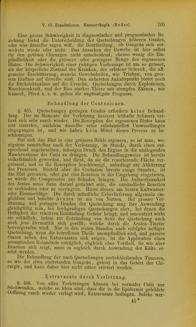 Eine grosse Schwierigkeit in diagnostischer und prognostischer Be- ziehung bietet die Unterscheidung der Quetschungen höheren Grades, oder was dasselbe sagen will, die Beurtheilung, ob Gangrän sich ent- wickeln werde oder nicht. Das Aussehen der Gewebe ist hier selbst für den geübten Chirurgen nicht entscheidend, ebenso wenig die Em- pfindlichkeit oder die grössere oder geringere Menge des ergossenen Blutes. Die Schwierigkeit einer richtigen Vorhersage ist um so grösser, als der körperliche Zustand des Kranken, der erlittene Schreck, die all- gemeine Erschütterung, manche Gewohnheiten, wie Trinken, von giOS- sem Einfluss auf dieselbe sind. Den sichersten Anhaltspunkt bietet noch die Rücksichtnahme auf die Ursache. Quetschungen durch Explosionen, Maschinenkraft, und der Biss starker Thiere mit stumpfen Zähnen, wie Kameel, Pferd u. s. w. geben die ungünstigste Prognose. Behandlung der Contusionen. §. 465. Quetschungen geringen Grades erfordern keine Behand- lung. Der im Momente der Verletzung äusserst lebhafte Schmerz ver- liert sich sehr rasch wieder. Die Resorption des ergossenen Blutes kann erst eintreten, nachdem dasselbe seine substantielleü Umwandlungen eingegangen ist, und wir haben kein Mittel diesen Process zu be- schleunigen. Hat sich das Blut in eine grössere Höhle ergossen, so ist man, we- nigstens unmittelbar nach der Verletzung, im Stande, durch einen ent- sprechend angebrachten, mässigen Druck den Erguss in die umliegenden Maschenräume der Cutis zu drängen. Die Behandlungsweise ist bereits volksthümlich geworden, und dient, da sie die resorbirende Fläche ver- grössert, und so die Resorption beschleunigt, unbedingt zur Abkürzung des Prozesses. Besteht aber die Contusion bereits einige Stunden, ist das Blut geronnen, oder gar eine Reaction in der Umgebung eingetreten, so würde die Compression nur Schaden bringen. Die Aufmerksamkeit des Arztes muss dann darauf gerichtet sein, die entzündliche Reaction zu verhindern oder zu verringern. Hiezu dienen am besten Kaltwasser- oder Eisumschläge. Die durch mündliche Ueberlieferung allgemein em- pfohlene und beliebte Arnica ist nie von Nutzen. Bei grosser Ver- dünnung und geringen Graden der Quetschung mag ihre Anwendung gleichgültig sein, bei hochgradigen Quetschungen aber, bei denen die Heftigkeit der reactiven Entzündung Gefahr bringt, und concentrirt wirkt sie schädlich, indem zur Entzündung von Seite der Quetschung auch noch jene Dermatitis sich gesellt, welche durch die Arnica-Tinctur hervorgerufen wird. Nur in den ersten Stunden nach erfolgter heftiger Quetschung, wenn die betroffenen Theile unempfindlich sind, und passive Stasen neben den Extravasaten sich zeigen, ist die Application eines aromatischen Reizmittels erträglich, obgleich ohne Vortheil. So wie aber Reaction sich zeigt, muss es sogleich durch Anwendung der Kälte er- setzt werden. Die Behandlung der nach Quetschungen zurückbleibenden Tumoren, so wie der etwa eintretenden Gangrän, gehört in das Gebiet der Chi- rurgie, und kann daher hier nicht näher erörtert werden. Extravasate durch Verletzung. §. 466. Von allen Verletzungen können bei normaler Cutis nur btichwunden, welche so klein sind, dass die in die Epidermis gebildete Uettnung rasch wieder verlegt wird, Extravasate bedingen. Solche wer- 45*