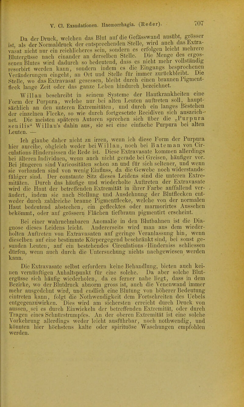 Da der Druck, welchen das Blut auf die Gefässwaiid ausübt, grosser ist, als der Normaldruck der entsprechenden Stelle, wn-d auch das Extra- vasat nicht nur ein reichUcheres sein, sondern es erfolgen leicht mehrere Blutergüsse nach einander an derselben Stelle. Die Menge des ergos- senen Blutes wird dadurch so bedeutend, dass es nicht mehr vollständig resorbirt werden kann, sondern indem es die Eingangs besprochenen Veränderungen eingeht, au Ort und Stelle für immer zurückbleibt. Die Stelle, wo das Extravasat gesessen, bleibt durch einen braunen Pigment- fleck lange Zeit oder das ganze Leben hindurch .bezeichnet. Will an beschreibt in seinem Systeme der Hautkrankheiten eine Form der Purpura, welche nur bei alten Leuten auftreten soll, haupt- sächlich an den unteren Extremitäten, und durch ein langes Bestehen der einzelnen Flecke, so wie durch fortgesetzte ßecidiven sich auszeich- net. Die meisten späteren Autoreu sprechen sich über die „Purpura senilis Willan's dahin aus, sie sei eine einfache Purpura bei alten Leuten. — Ich glaube daher nicht zu irren, wenn ich diese Form der Purpura hier anreihe, obgleich weder bei Will an, noch bei Bateman von Cir- culations-FIindernissen die Rede ist. Diese Extravasate kommen allerdings bei älteren Individuen, wenn auch nicht gerade bei Greisen, häufiger vor. • Bei jüngeren sind Varicositäten schon an und für sich seltener, und wenn sie vorhanden sind von wenig Einfluss, da die Gewebe noch widerstands- fähiger sind. Der constante Sitz dieses Leidens sind die unteren Extre- mitäten. Durch das häufige und wiederholte Auftreten der Extravasate wird die Haut der betreffenden Extremität in ihrer Farbe auffallend ver- ändert, indem sie nach Stellung und Ausdehnung der Blutflecken ent- weder durch zahlreiche braune Pigmentflecke, welche von der normalen Haut bedeutend abstechen, ein geflecktes oder marmorirtes Aussehen bekömmt, oder auf grössern Flächen tief braun pigmentirt erscheint. Bei einer wahrnehmbaren Anomalie in den Blutbahnen ist die Dia- gnose dieses Leidens leicht. Andererseits wird mau aus dem wieder- holten Auftreten von Extravasaten auf geringe Veranlassung hin, wenn dieselben auf eine bestimmte Körpergegend beschränkt sind, bei sonst ge- , Sunden Leuten, auf ein bestehendes Circulations-I-Iinderniss schliesseu dürfen, wenn auch durch die Untersuchung nichts nachgewiesen werden kann. Die Extravasate selbst erfordern keine Behandlung, bieten auch kei- nen vernünftigen Anhaltspunkt für eine solche. Da aber solche Blut- ergüsse sich häufig wiederholen, da es ferner nahe liegt, da,ss in dem Bezirke, wo der Blutdruck abnorm gross ist, auch die Venenwand immer mehr ausgedehnt wird, und endlich eine Blutung von höherer Bedeutung eintreten kann, folgt die Nothwendigkeit dem Fortschreiten des Uebels entgegenzuwirken. Dies wird am sichersten erreicht durch Druck von aussen, sei es durch Einwickeln der betreffenden Extremität, oder durch Tragen eines Schnürstrunipfes. An der oberen Extremität ist eine solche Vorkehrung allerdings weder leicht ausführbar, noch nothwendig, und könnten hier höchstens kalte oder spirituöse Waschungen empfohlen werden.