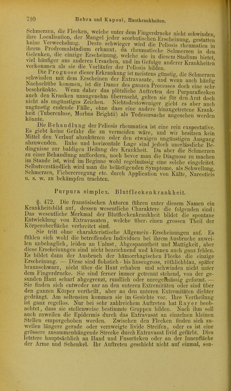 Scbnierzen, die Flecken welche unter dem Fingeidrucke nicht schwinden Ihre Locahsation, der Mangel jeder scorbutischeu Erscheinung, gestatten keine Verwechslung Desto schwieger wird die Peliosis rlilumatica in ihrem Prodromalstadium erkannt, da rheumatische Schmerzen in den Ge enken, die einzige Erscheinung, welche sie in diesem Stadium bietet viel hauftger aus anderen Ursachen, und im Gefolge anderer Krankheiten vorkommen als sie die Vorläufer der Peliosis bilden. Die Prognose dieser Erkrankung ist meistens günstig, die Schmerzen schwinden mit dem Erscheinen der Extravasate, und wenn auch häufig Nachschiibe kommen, ist die Dauer des ganzen Processes doch eine sehr beschrankte. Wenn daher das plötzliche Auftreten der Purpuraflecken auch den Kranken unangenehm überrascht, gelten sie für den Arzt doch nicht als unglinstiges Zeichen. Nichtsdestoweniger giebt es aber auch ungünstig endende Fälle, ohne dass eine andere hinzugetretene Krank- heit (Tuberculöse, Morbus Brightii) als Todesursache angesehen werden könnte. Die B e h a n d 1 u n g der Peliosis rheumatica ist eine rein exspectative. Es giebt keine Gefahr die zu vermeiden wäre, und wir besitzen kein Mittel den Verlauf abzukürzen oder den etwaigen ungünstigen Ausgang abzuwenden. Ruhe und horizontale Lage sind jedoch unerlässliche Be- dingnisse zur baldigen Heilung der Krankheit. Da aber die Schmerzen zu einer Behandlung auffordern, noch bevor man die Diagnose zu machen im Stande ist, wird im Beginne wohl regelmässig eine solche eingeleitet. Selbstverständlich wird man die belästigenden Symptome, als Schwellung, Schmerzen, Fiebererregung etc. durch Application von Kälte, Narcoticis u. s. w.. zu bekämpfen trachten. Purpura simplex. Blutfleckenkrankheit. §. 472. Die französischen Autoren führen unter diesem Namen ein Krankheitsbild auf, dessen wesentliche Charaktere die folgenden sind: Das wesentliche Merkmal der Blutfleckenkrankheit bildet die spontane Entwicklung von Extravasaten, welche über» einen grossen Theil der Körperoberfläche verbreitet sind. Sie tritt ohne charakteristische Allgemein - Erscheinungen auf. Es fühlen sich wohl die betreffenden Individuen bei ihrem Ausbruche zuwei- len unbehaglich, leiden an Unlust, Abgespanntheit und Mattigkeit, aber diese Erscheinungen sind nicht bezeichnend und können auch ganz fehlen. Es bildet dann der Ausbruch der hämorrhagischen Flecke die einzige Erscheinung. — Diese sind flohstich - bis linseugross, röthlichblau, später braunschwarz, nicht Uber die Haut erhaben und schwinden nicht unter dem Fingerdrucke. Sie sind ferner immer getrennt stehend, von der ge- sunden Haut scharf abgegrenzt, rundlich oder uuregellnässig geformt. — Sie finden sich entweder nur au den unteren Extremitäten oder sind über den ganzen Körper vertheilt, aber an den unteren Extremitäten dichter gedrängt. Am seltensten kommen sie im Gesichte vor. Ihre Vertheiluug ist ganz regellos. Nur bei sehr zahlreichem Aufti-eten hat Ray er beob- achtet, dass sie stellenweise bestimmte Gruppen bilden. Nach ihm soll auch zuweilen die Epidermis durch das Extravasat au einzelnen kleinen Stellen emporgehoben werden. Zwischen den Flecken finden sich zu- weilen längere gerade oder verzweigte livide Sti'eifen, oder es ist eine grössere zusammenhängende Strecke durch Extravasat lind gefärbt. Dies letztere hauptsächlich an Hand und Fussrücken oder au der Innenfläche der Arme und Schenkel. Ihr Auftreten geschieht nicht auf einmal, son-