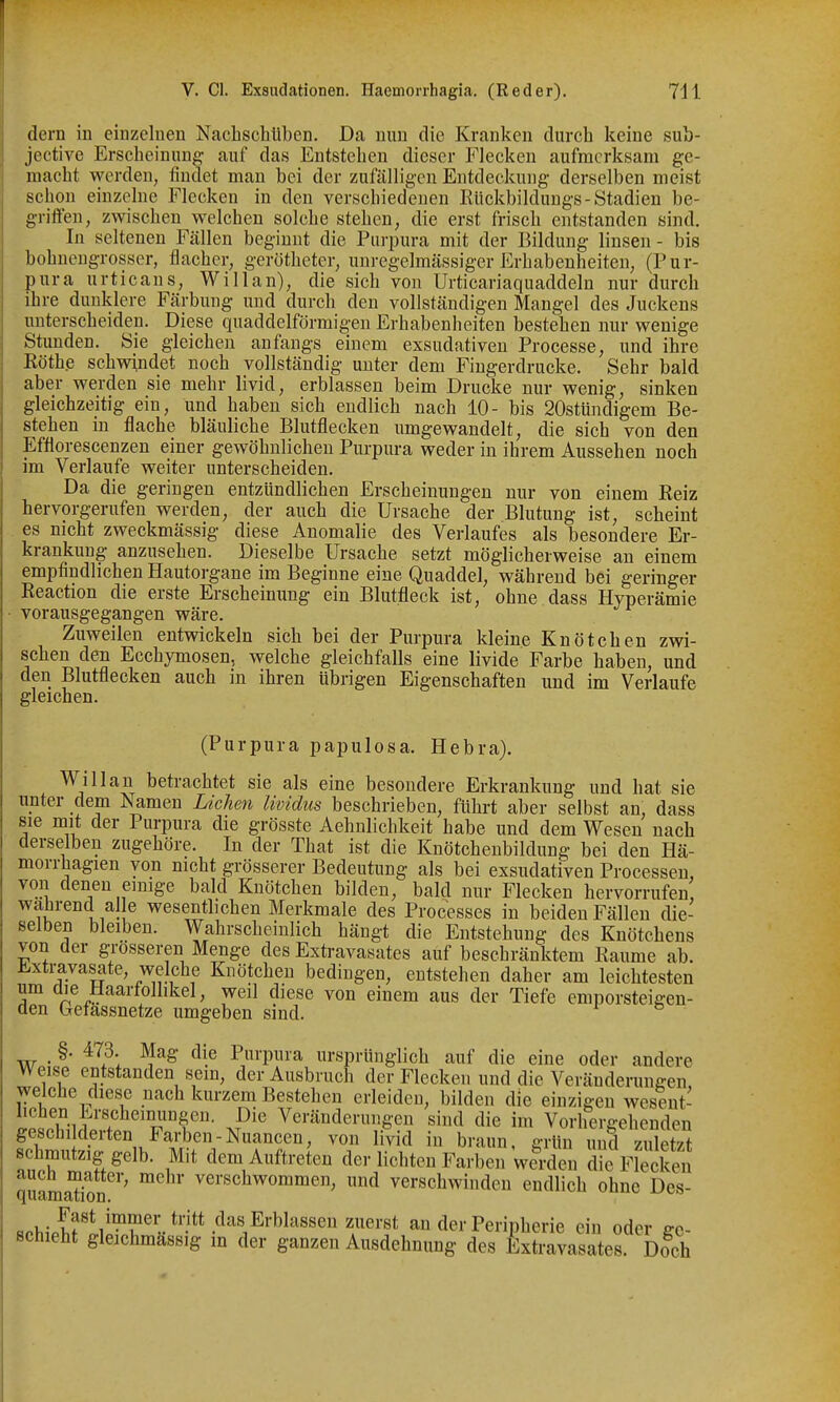 dern in einzelnen Nachschüben. Da nun die Kranken durch keine sub- jective Erscheinung auf das Entstehen dieser Flecken aufmerksam ge- macht werden, findet man bei der zufälligen Entdeckung derselben meist schon einzelne Flecken in den verschiedenen Rückbildungs-Stadien be- griffen, zwischen welchen solche stehen, die erst frisch entstanden sind. In seltenen Fällen beginnt die Purpura mit der Bildung linsen - bis bobneugrosser, flacher, gerötheter, unregelmässiger Erhabenheiten, (Pur- pura urticans, Willan), die sich von Urticariaquaddeln nur durch ihre dunklere Färbung und durch den vollständigen Mangel des Juckens unterscheiden. Diese quaddelförmigeu Erhabenheiten bestehen nur wenige Stunden. Sie gleichen anfangs einem exsudativen Processe, und ihre Köthe schwindet noch vollständig unter dem Fingerdrucke. Sehr bald aber werden sie mehr livid, erblassen beim Drucke nur wenig, sinken gleichzeitig ein, und haben sich endlich nach 10- bis 20stündigem Be- stehen in flache bläuliche Blutflecken umgewandelt, die sich von den Efflorescenzen einer gewöhnlichen Purpura weder in ihrem Aussehen noch im Verlaufe weiter unterscheiden. Da die geringen entzündlichen Erscheinungen nur von einem Reiz hervorgerufen werden, der auch die Ursache der Blutung ist, scheint es nicht zweckmässig diese Anomalie des Verlaufes als besondere Er- krankung anzusehen. Dieselbe Ursache setzt möglicherweise an einem empfindlichen Hautorgane im Beginne eine Quaddel, während bei geringer Reaction die erste Erscheinung ein Blutfleck ist, ohne dass Hyperämie • vorausgegangen wäre. Zuweilen entwickeln sich bei der Purpura kleine Knötchen zwi- schen den Ecchymosen, welche gleichfalls eine livide Farbe haben, und den Blutflecken auch in ihren übrigen Eigenschaften und im Verlaufe gleichen. (Purpura papulosa. Hebra). Willan betrachtet sie als eine besondere Erkrankung und hat sie unter dem Namen Liehen Uvidus beschrieben, führt aber selbst an, dass sie mit der Purpura die grösste Aehnlichkeit habe und dem Wesen nach derselben zugehöre. In der That ist die Knötchenbildung bei den Hä- morrhagien von nicht grösserer Bedeutung als bei exsudativen Processen, von denen einige bald Knötchen bilden, bald nur Flecken hervorrufen wahrend alle wesentlichen Merkmale des Processes in beiden Fällen die- selben bleiben. Wahrscheinlich hängt die Entstehung des Knötchens von der grosseren Menge des Exti-avasates auf beschränktem Räume ab. Extravasate, welche Knötchen bedingen, entstehen daher am leichtesten aie Haartolhkel, weil diese von einem aus der Tiefe emporsteigen- den befassnetze umgeben sind. , §. 473. Mag die Purpura ursprünglich auf die eine oder andere Weise entstanden sem, der Ausbruch der Flecken und die Veränderungen, welche diese nach kurzem Bestehen erleiden, bilden die einzigen wesent- ipt'SiiT Veränderungen sind die im Vorhergehenden geschilderten Farben-Nuancen, von livid in braun, grün und zuletzt schmutzig gelb. Mit dem Auftreten der lichten Farben werden rFleckeii quamSon   verschwinden endlich ohne Des- «pHpS'S'T®«*'-''^''',^'^'^''^^^^.^'''* an der Peripherie ein oder ge- schieht gleichmässig m der ganzen Ausdehnung des Extravasates. Doch