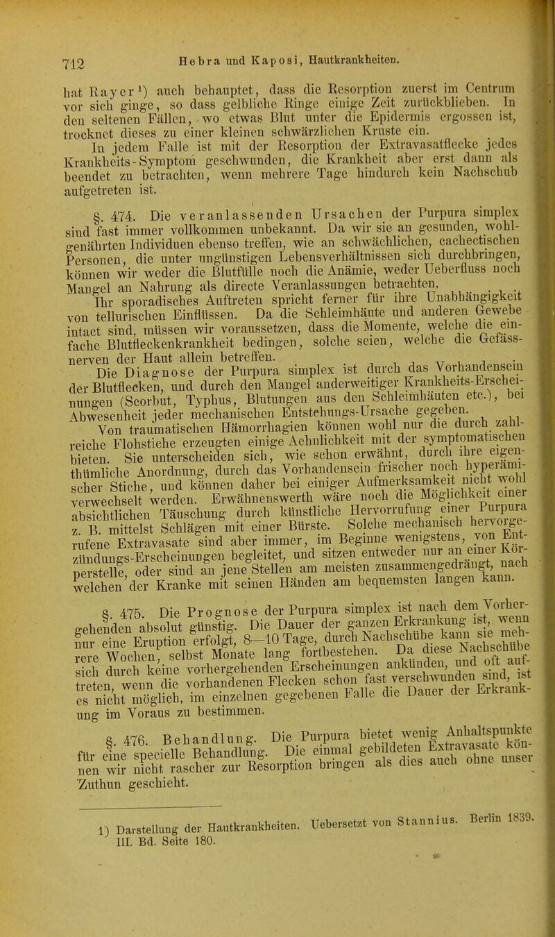 bat Ray er») auch behauptet, dass die Resorption zuerst im Centrum vor sich ginge, so dass gelbliche Ringe einige Zeit zurllckblieben. In den seltenen Fällen, wo etwas Blut unter die Epidermis ergossen ist, trocknet dieses zu eiuer kleinen schwärzlichen Kruste ein. In jedem Falle ist mit der Resorption der Extravasatflecke jedes ICrankheits-Symptom geschwunden, die Krankheit aber erst dann als beendet zu betrachten, wenn mehrere Tage hindurch kein Nachschub aufgetreten ist. §. 474. Die veranlassenden Ursachen der Purpura simplex sind fast immer vollkommen unbekannt. Da wir sie an gesunden, wohl- genährten Individuen ebenso treffen, wie an schwächlichen, cachectischen Personen, die unter ungünstigen Lebensverhältnissen sich durchbringen, können wir weder die Blutfülle noch die Anämie, weder Ueberfluss noch Mane-el an Nahrung als directe Veranlassungen betrachten, Ihr sporadisches Auftreten spricht ferner für ihre Unabhängigkeit von tellurischen Einflüssen. Da die Schleimhäute und anderen Gewebe intact sind, müssen wir voraussetzen, dass die Momente, welche die ein- fache Blutfleckenkrankheit bedingen, solche seien, welche die betass- nerven der Haut allein betreffen. Die Diagnose der Purpura simplex ist durch das Vorhandensein der Blutflecken, und durch den Mangel anderweitiger Krankheits-Erschei- nungen (Scorbut, Typhus, Blutungen aus den Sch eimhauten etc.), bei Abwesenheit jeder mechanischen Eutstehungs-Ursache gegeben. Von traumatischen Hämorrhagien können wohl nur die durch zahl- reiche Flohstiche erzeugten einige Aehnlichkeit mit der symptomatischen bieten. Sie unterscheiden sich, wie schon erwähnt durch ihre eigen- tl ümliche Anordnung, durch das Vorhandense n frischer noch bjPf^J^^; . scher Stiche, und können daher bei einiger Aufmerksarnkeit nicht wohl verwechselt werden. Erwähnenswerth wäre noch die Mög ichkeit einer lEhtUchen Täuschung durch künstliche Hervorrufung einer Purpura Tb Seist Schlägen mit einer Bürste. Solche mechanisch hervorge- rufene Extravasate sind aber immer, im Beginne ^^^^^g^te^s, von En- zündungs-Erscheinungen begleitet, und sitzen entweder nur an emei Koi- nSstellf oder sind an jene Stellen am meisten zusammengedrängt, nach Shen'dei kranke mit seinen Händen am bequemsten langen kann. S 475. Die Prognose der Purpura simplex ist nach dem Vorher- gehenden absolut günstig. Die Dauer der ganzen Erkrankung ist, wenn ? ''dne ETuptn Irfol^, 8-10 Tage, durch ^-^-^^«^.^^ ^^^^^ rere Wochen selbst Monate lang fortbestehen. Da jese ^acbscüUDe ich durch keine vorhergehenden Erscheinungen aukünden, und oft aut- eten wenn die vorhandenen Flecken schon last vei;schwunden sind ist es nTchrmöglich, im einzelnen gegebenen Falle die Dauer der Eikiank- ung im Voraus zu bestimmen. 8 47fi Behandlung. Die Purpura bietet wenig Anhaltspunkte 'Zuthun geschieht. 1) Darstellung der Hautkrankheiten. Uebersetzt von Stannius. Berlin 1839. III. Bd. Seite 180.