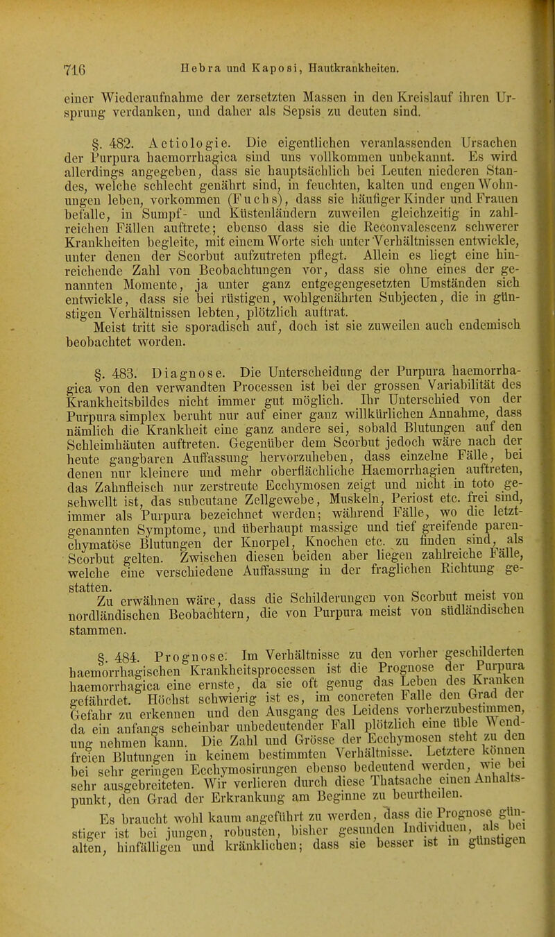 einer Wiederaufnahme der zersetzten Massen in den Kreislauf ihren Ur- sprung verdanken, und daher als Sepsis zu deuten sind. §. 482. Aetiologie. Die eigentlichen veranlassenden Ursachen der Purpura haemorrhagica sind uns vollkommen unbekannt. Es wird allerdings angegeben, dass sie hauptsächlich bei Leuten niederen Stan- des, welche schlecht genährt sind, in feuchten, kalten und engen Wohn- ungen leben, vorkommen (Fuchs), dass sie häufiger Kinder und Frauen befalle, in Sumpf- und Küstenländern zuweilen gleichzeitig in zahl- reichen Fällen auftrete; ebenso dass sie die Reconvalescenz schwerer Krankheiten begleite, mit einem Worte sich unter Verhältnissen entwickle, unter denen der Scorbut aufzutreten pflegt. Allein es liegt eine hin- reichende Zahl von Beobachtungen vor, dass sie ohne eines der ge- nannten Momente, ja unter ganz entgegengesetzten Umständen sich entwickle, dass sie bei rüstigen, wohlgenährten Subjecten, die in gün- stigen Verhältnissen lebten, plötzlich auftrat. Meist tritt sie sporadisch auf, doch ist sie zuweilen auch endemisch beobachtet worden. §. 483. Diagnose. Die Unterscheidung der Purpura haemorrha- gica von den verwandten Processen ist bei der grossen Variabilität des Krankheitsbildes nicht immer gut möglich. Ihr Unterschied von der Purpura simplex beruht nur auf einer ganz willkürlichen Annahme, dass nämlich die Krankheit eine ganz andere sei, sobald Blutungen auf den Schleimhäuten auftreten. Gegenüber dem Scorbut jedoch wäre nach der heute gangbaren Auffassung hervorzuheben, dass einzelne Fälle, bei denen nur kleinere und mehr oberflächliche Haemorrhagien auftreten, das Zahnfleisch nur zerstreute Ecchymosen zeigt und nicht in toto ge- sehwellt ist, das subcutane Zellgewebe, Muskeln, Periost etc. frei sind, immer als Purpura bezeichnet werden; während Fälle, wo die letzt- genannten Symptome, und überhaupt massige und tief greifende paren- chymatöse Blutungen der Knorpel, Knochen etc. zu finden sind, als Scorbut gelten. Zwischen diesen beiden aber liegen zahlreiche Falle, welche eine verschiedene Auffassung in der fraglichen Richtung ge- Zu erwähnen wäre, dass die Schilderungen von Scorbut meist von nordländischen Beobachtern, die von Purpura meist von südländischen stammen. 8 484 Prognose: Im Verhältnisse zu den vorher geschilderten haemorrhagischen Krankheitsprocessen ist die Prognose der Purpura haemorrhagica eine ernste, da sie oft genug das Leben des Kranken e-efährdet. Höchst schwierig ist es, im eoncreten Falle den hr&A der Gefahr zu erkennen und den Ausgang des Leidens vorherzubestimmen, da ein anfangs scheinbar unbedeutender Fall plötzlich eme üble W eiid- ung nehmen kann. Die Zahl und Grösse der Ecchymosen steht zu den freien Blutungen in keinem bestimmten Verhältnisse. Letztere können bei sehr geringen Ecchymosirungen ebenso bedeutend werden, wie bei sehr ausgebreiteten. Wir verlieren durch diese Thatsache einen Anhalts- punkt, den Grad der Erkrankung am Beginne zu beurtheilen. Es braucht wohl kaum angeführt zu werden, dass die Prognose gün- stiger ist bei jungen, robusten, bisher gesunden I»dmdueu, als bei altln, hinfälligen und kränklichen; dass sie besser ist m günstigen