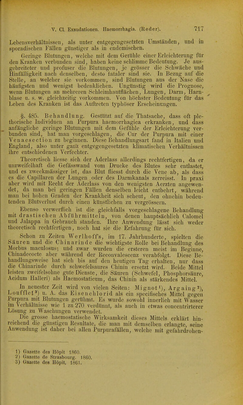 Lebensverhältnissen, als unter entgegengesetzten Umständen, und in sporadischen Fällen günstiger als in endemischen. Geringe Blutungen, welche mit dem Geiühle einer Erleichterung fin- den Kranken verbunden sind, haben keine schlimme Bedeutung. Je aus- gebreiteter und profuser die Blutungen, je grösser die Schwäche und Hinfälligkeit nach denselben, desto fataler sind sie. In Bezug auf die Stelle, an welcher sie vorkommen, sind Blutungen aus der Nase die häufigsten und wenigst bedenklichen. Ungünstig wird die Prognose, wenn Blutungen an mehreren Schleimhautfiächen, Lungen, Darm, Harn- blase u. s. w. gleichzeitig vorkommen. Von höchster Bedeutung für das Leben des Krauken ist das Auftreten typhöser Erscheinungen. §. 485. Behandlung. Gestützt auf die Thatsache, dass oft ple- thorische Individuen an Purpura haemorrhagica erkranken, und dass anfängliche geringe Blutungen mit dem Gefühle der Erleichterung ver- bunden sind, hat man vorgeschlagen, die Cur der Purpura mit einer Venaesection zu beginnen. Diese Behandlungsart fand in Italien und England, also unter ganz entgegengesetzten klimatischen Verhältnissen ihre entschiedenen Verfechter. Theoretisch Hesse sich der Aderlass allerdings rechtfertigen, da er unzweifelhaft die Gefässwand vom Drucke des Blutes sehr entlastet, und es zweckmässiger ist, das Blut fliesst durch die Vene ab, als dass es die Capillaren der Lungen oder des Darmkanals zerreisst. In praxi aber wird mit Kecht der Aderlass von den wenigsten Aerzten angewen- det, da man bei geringen Fällen denselben leicht entbehrt, während man bei hohen Graden der Krankheit sich scheut, den ohnehin bedeu- tenden Blutverlust durch einen künstlichen zu vergrössern. Ebenso verwerflich ist die gleichfalls vorgeschlagene Behandlung mit drastischen Abführmitteln, von denen hauptsächlich Calomel imd Jalappa in Gebrauch standen. Ihre Anwendung lässt sich weder theoretisch rechtfertigen, noch hat sie die Erfahrung für sich. Schon zu Zeiten Werlhoffs, im 17. Jahrhunderte, spielten die Säuren und die Chinarinde die wichtigste Rolle bei Behandlung des Morbus maculosus; und zwar wurden die ersteren meist im Beginne, Chinadecocte aber während der Keconvalescenz verabfolgt. Diese Be- handlungsweise hat sich bis auf den heutigen Tag erhalten, nur dass die Chinarinde durch schwefelsaures Chinin ersetzt wird. Beide Mittel leisten zweifelsohne gute Dienste, die Säuren (Schwefel, Phosphorsäure, Acidum Halleri) als Haemostaticum, das Chinin als stärkendes Mittel. In neuester Zeit wird von vielen Seiten: Mignot^), Argaiug^), Loufflet') u. A. das Eisenchlorid als ein specifisches Mittel gegen Purpura mit Blutungen gerühmt. Es wurde sowohl innerlich mit Wasser im Verhältnisse wie 1 zu 270 verdünnt, als auch in etwas concentrirterer Lösung zu Waschungen verwendet. Die grosse haemostatische Wirksamkeit dieses Mittels erklärt hin- reichend die günstigen Kesultate, die man mit demselben erlangte, seine Anwendung ist daher bei allen Purpurafällen, welche mit gefahrdrohen- 1) Gazette des Hopit 1860. 2) Gazette de Strasbourg. 1860. 3) Gazette des H6pit, läCl.