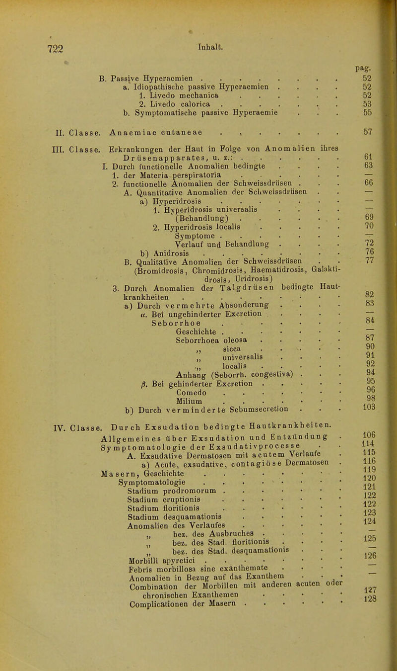 B. Passive Hyperacmien . . . . . a. Idiopathische passive Hyperaemien . 1. Livedo mechanica 2. Livedo calorica . . . . b. Symptomatische passive Hyperaemie 52 52 52 53 55 II. Classe. Anaemiae cutaneae 57 IIL Classe. I, Erkrankungen der Haut in Folge von Anomalien ihres Drüsenapparates, u. z.: . Durcli functionelle Anomalien bedingte 1. der Materia perspiratoria .... 2. functionelle Anomalien der Schweissdrüsen . A. Quantitative Anomalien der Schweissdrüsen a) Hyperidrosis ..... 1. Hyperidrosis universalis (Behandlung) .... 2. Hyperidrosis localis Symptome . . . . • Verlauf und Behandlung . b) Anidrosis B. Qualitative Anomalien der Schveeissdrüsen (Bromidrosis j Chromidrosis, Haematidrosis, Galakti drosis. Uridrosis) Durch Anomalien der Talgdrüsen bedingte Haut krankheiten ..... a) Durch vermehrte Absonderung tt. Bei ungehinderter Excretion Seborrhoe Geschichte . Seborrhoea 3. b) oleosa sicca universalis localis Anhang (Seborrh. congestiva) ß. Bei gehinderter Excretion . Comedo Milium Durch verminderte Sebumsecretion IV. Classe. Durch Exsudation bedingte Hautkrankheiten. Allgemeines über Exsudation und Entzündung Symptomatologie d er Exsudativprocesse A. Exsudative Dermatosen mit acutem Verlaufe a) Acute, exsudative, contagiöse Dermatosen Masern, Geschichte Symptomatologie Stadium prodromorum Stadium eruptionis Stadium floritionis Stadium desquamationis Anomalien des Verlaufes „ bez. des Ausbruches „ bez. des Stad. floritionis „ bez. des Stad. desquamationis Morbilli apyretici .... Febris morbillosa sine exanthemate Anomalien in Bezug auf das Exanthem Combination der Morbillen mit anderen acuten chronischen Exanthemen Complicationen der Masern ...» oder