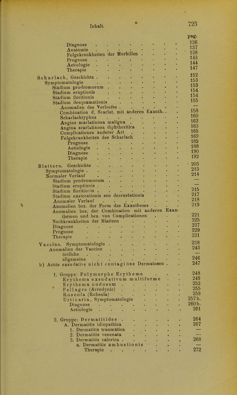 Diagnose Anatomie Folgekrankheiten Prognose Aetiologie Therapie der Morbillen Scharlach, Geschichte . Symptomatologie Stadium prodromorum Stadium eruptionis Stadium floritionis Stadium desquamationis Anomalien des Verlaufes Combination d. Scarlat. mit anderen Scharlachtyphus Angina scarlatinosa maligna . Angina scarlatinosa diphtheritica Complicationen anderer Art Folgekrankheiten des Scharlach Prognose Aetiologie Diagnose Therapie Blattern. Geschichte Symptomatologie . Normaler Verlauf Exanth. Stadium prodromorum Stadium eruptionis . Stadium floritionis . Stadium exsiccationis seu decrustationis Anomaler Verlauf Anomalien bez. der Form des Exanthems . Anomalien bez. der Combination mit anderen theraen und bez. von Complicationen Nachkrankheiten der Blattern Diagnose Prognose ....... Therapie Vaccina. Symptomatologie Anomalien der Vaccine örtliche ....... allgemeine ...... b) Acute exsudative nicht contagiöse Dermatosen Gruppe: Polymorphe Erytheme Erythema exsudativum multiforme Erythemä nodosum Pellagra (Acrodynle) Roseola (Rubeola) Urticaria, Symptomatologie Diagnose .... Aetiologie .... 2. Gruppe: Dermatitides . A. Dermatitis idiopathica 1. Dermatitis traumatica 2. Dermatitis venenata 3. Dermatitis calorica . . a. Dermatitis ambustionis Therapie Exan- 136 137 138 143 144 147 152 153 153 154 154 155 158 160 162 163 165 169 185 188 190 192 • 203 213 214 215 217 218 219 221 225 227 229 231 238 243 246 247 248 249 252 255 259 257 b. 260 b. 261 264 267 268 272