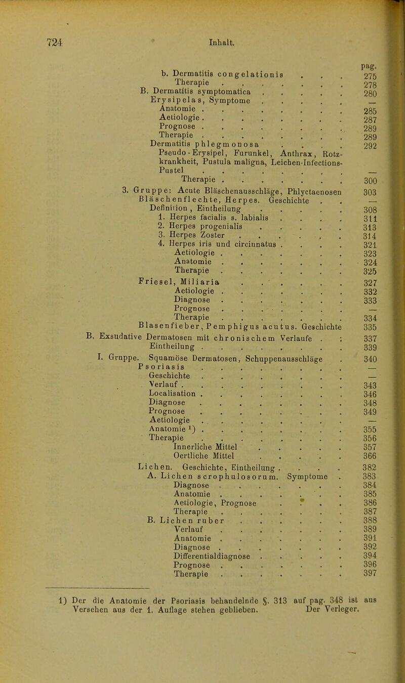 onis B, b. Dermatitis congelat Therapie B. Dermatitis symptomatica Erysipelas, Symptome Anatomie . Aeliologie . Prognose , Therapie . Dermatitis phlegmonosa Pseudo-Erysipel, Furunkel, Anthrax, Rotz krankheit, Pustula maligna, Leicben-Infections Pustel Therapie 3. Gruppe: Acute Bläschenausschläge, Phlyctaenosen Bläschenflechte, Herpes. Geschichte Deflniiion , Eintheilung 1. Herpes facialis s. labialis 2. Herpes progenialis 3. Herpes Zoster 4. Herpes iris und circinnatus Aetiologie . Anatomie Therapie Friesel, Miliaria Aetiologie . Diagnose Prognose Therapie Blasenfieber, Pemphi Exsudative Dermatosen mit chron Eintheilung . I. Gruppe. Squamöse Dermatosen, P s 0 ri as is Geschichte gus acutus. Geschichte Schern Verlaufe . Schuppenausschläge Verlauf Localisation Diagnose Prognose Aetiologie Anatomie Therapie Innerliche Mittel Oertliche Mittel Liehen. Geschichte, Eintheilung A. Liehen scrophulosorum, Diagnose Anatomie . Aetiologie, Prognose Therapie B. Lieh e n ruber Verlauf Anatomie . Diagnose . Differentialdiagnose . Prognose Therapie Symptome 1) Der die Anatomie der Psoriasis behandelnde §. 313 auf pag. 348 ist aus Versehen aus der 1. Auflage stehen geblieben. Der Verleger.