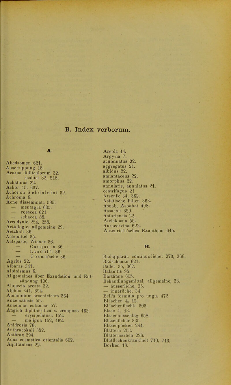 B. Index verborum. A. Abedsamen 621. Abscb.uppung 18. Acarus-folliculorum 32. — scabiei 32, 518. Achatin US 22. Achor 15. 637. Achorion Sehönleini 32. Achroma 6. Acne disseminata 585. — mentagra 605. — rosacea 621. — sebacea 88. Acrodynie 254, 258. Aetiologie, allgemeine 29. Aetzkali 36. Aetzmittel 35. Aetzpaste, Wiener 36. — Canquoin36. — Landolfi 36. — Cosme'sche 36. Agrius 22. Albaras 341. Albinismus 6. Allgemeines über Exsudation und Ent- zündung 106. Alopecia areata 32. Alphos H41, 694. Ammonium arsenicicum 364. Anaematosis 55. Anaemiae cutaneae 57. Angina diphtheritica s. crouposa 163. — erysipelalosa 152. — maligna 152, 162, Anidrosis 76. Anthracokali 352. Anthrax 294. Aqua cosmetica orientalis 602. Aqultanicus 22. Areola 14. Argyria 7. acumiuatus 22. aggregatus 21. albidus 22. amiantaceus 22. amorphus 22. annularis, annulatus 21. centrifugus 21- Arsenik 34, 362. Asiatische Pillen 363. Asoab, Asoabat 498. Assacou 359- Asturiensis 22. Atelektasia 55. Auracervina 622. Autenrieth'sches Exanthem 645. B. Badapparat, contiauirlicher 273, 366. ßiidschenan 621. Bäder 35, 367. Balanitis 95. Bartfinne 605. Behandlungsmittel, allgemeine, 33. — äusserliche, 35. — innerliche, 34. BclPs formula pro ungu. 472. Bläschen 4, 12. Bläschenflechte 303. Blase 4, 13. Blasenansschlag 658. Blasenüeber 335. Blascn[)ocken 244. Blattern 203. Blatternarben 226. Blutfleckenkrankheit 710, 713. Borken 18.