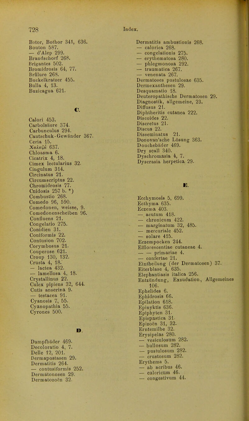 Botor, Bothor 341, 636. Bouton 587. — d'AIep 299. Brandechorf 268. Brigantes 502. Bromidrosis 64, 77. Brülure 263. Buckelkratzer 455. Bulla 4, 13. Buzicagua 621. C. Calori 453. Carbolsäure 374. Carbunculus 294. Cautschuk-Gewänder 367. Ceria 15. XakttCä 637. Chloasma 6. Cicatrix 4, 18. Cimex lectulariua 32. Ciugulum 314. Circinatus 21. Circumscriptus 22. ChromidroBis 77. Cnidosis 257 b. *) Combustio 268. Comedo 96, 590. Comedonen, weisse, 9. Comedonenscheiben 96. Confluens 21. Congelado 275. Conidien 31. Coniformis 22. Contusion 702. Corymbosus 21. Couperose 621. Croup 130, 132. Crusta 4, 18.' — lactea 432. — lamellosa 4, 18. Crystallinus 22. Culex pipiens 32, 644. Cutis anserina 9. — testacea 91. Cyanosis 7, 55. Cyanopathia 55. Cyrones 500. D. Dampfbäder 469. Decoloratio 4, 7. Delle 12, 201. Derraapostasen 29. Dermatitis 264. — contusiformis 252. Dermatonosen 29. Dermatozoen 32. Dermatitis ambustionis 268. — calorica 268. — congelationis 275. — erythematosa 280. — phlegmonosa 292. — traumatica 267. — venenata 267. Dermatoses pustulosae 635. Dermexanthescn 29. Desquamatio 18. Deuteropathische Dermatosen 29. Diagnostik, allgemeine, 23. Dififusus 21. Diphtheritis cutanea 222. Discoides 22. Discretus 21. Discus 22. Disseminatus 21. Donovan'sche Lösung 363. Douchebäder 469. Dry scall 340. Dyschromasia 4, 7. Dyscrasia herpetica 29. E. Ecchymosis 5, 699. Ecthyma 635. Eczema 403. — acutum 418. — chronicum 422. — marginatum 32, 485. — mercuriale 452. — solare 415. Eczempocken 244. El'florescentiae cutaneae 4. — — primariae 4. — confertae 21. Eintheilung (der Dermatosen) 37. Eiterblase 4, 635. Elephantiasis italica 256. Entzündung, Exsudation, Allgemeines 106. Ephelides 6. Ephidrosis 66. Epilation 618. Epinyktis 636. Epiphyten 31. Epispastica 31. Epizoen 31, 32. Erntemilbe 32. Erysipelas 280. — vesiculosum 282. — buUosum 282. — puslulosum 282. — crustosum 282. Erytheraa 5. — ab acribus 46. — caloriciim 46. — congestivum 44.