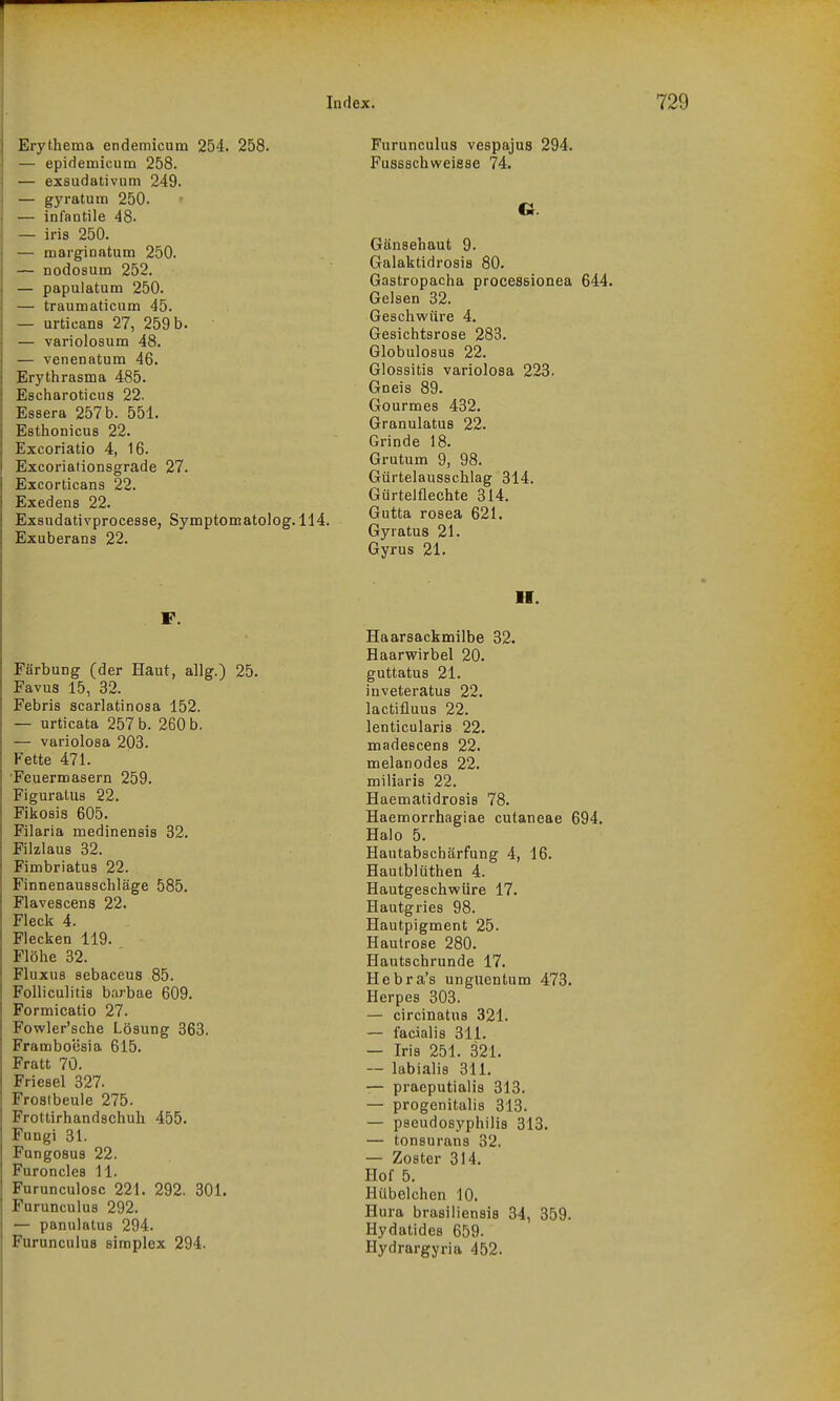 Erythema endemicum 254. 258. — epidemicum 258. — exsudativum 249. — gyratum 250. — infantile 48. — iris 250. — niarginatura 250. — nodosum 252. — papulatum 250. — traumaticum 45. — urtieans 27, 259 b. — variolosum 48. — venenatum 46. Erythrasma 485. Escharoticus 22. Eseera 257 b. 551. Esthonicus 22. Excoriatio 4, 16. Excoriationsgrade 27. Excorticans 22. Exedens 22. Exsudativprocesse, Symptomatolog. 114. Exuberana 22. F. Färbung (der Haut, allg.) 25. Favus 15, 32. Febris scarlatinosa 152. — urticata 257 b. 260 b. — variolosa 203. Fette 471. •Feuermasern 259. Figuratus 22. Fikosis 605. Filaria medinensis 32. Filzlaus 32. Fimbriatus 22. Finnenausschläge 585. Flavescens 22. Fleck 4. Flecken 119. Flöhe 32. FIuxus sebaceus 85. Folliculitis barbae 609. Formicatio 27. Fovcler'sche Lösung 363. Framboesia 615. Fratt 70. Friesel 327. Frostbeule 275. Frottirhandschuh 455. Fungi 31. Fungosus 22. Furoncles 11. Furunculosc 221. 292. 301. Furunculus 292. — panulatus 294. Furunculus simplex 294. Furunculus vespajus 294. Fussschweisse 74. O. Gänsehaut 9. Galaktidrosis 80. Gastropacha processionea 644. Gelsen 32. Geschwüre 4. Gesichtsrose 283. Globulosus 22. Glossitis variolosa 223. Gneis 89. Gourmes 432. Granulatus 22. Grinde 18. Grutum 9, 98. Gürtelausschlag 314. Gürtelflechte 314. Gutta rosea 621. Gyratus 21. Gyrus 21. II. Haarsackmilbe 32. Haarwirbel 20. guttatus 21. iuveteratus 22. lactifluus 22. lenticularis 22. madescens 22. melanodes 22. miliaris 22. Haematidrosis 78. Haemorrhagiae cutaneae 694. Halo 5. Hautabschärfung 4, 16. Hautblüthen 4. Hautgeschwüre 17. Hautgries 98. Hautpigment 25. Hautrose 280. Hautschrunde 17. Hebra's unguentum 473. Herpes 303. — circinatus 321. — facialis 311. — Iris 251. 321. — labialis 311. — praeputialis 313. — progenitalis 313. — pseudosyphilis 313. — tonsurans 32, — Zoster 314. Hof 5. Hübelchen 10. Hura brasiliensis 34, 359. Hydatides 659. Hydrargyria 452.