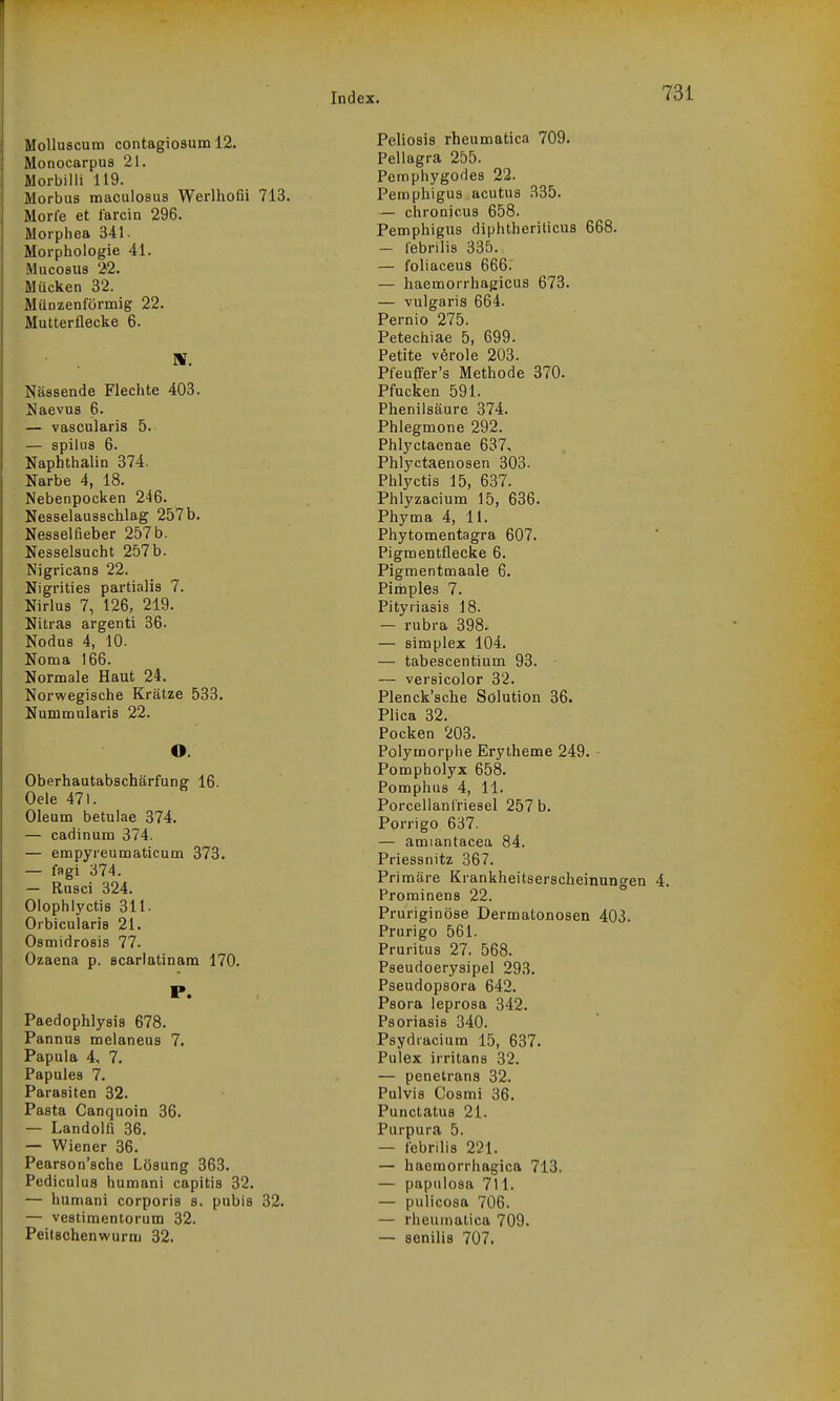 Molluscum contagiosum 12. Monocarpus 21. Morbilli 119. Morbus maculosus Werlhofii 713. Morfe et farcin 296. Morpiiea 341- Morphologie 41. Mucosus 22. Mücken 32. Münzenförmig 22. Mutterflecke 6. Nässende Flechte 403. Uaevus 6. — vascularis 5. — spilus 6. Naphthalin 374. Narbe 4, 18. Nebenpocken 246. Nesselausschlag 257 b. Nesselfieber 257 b. Nesselsucht 257b. Nigricans 22. Nigrities partialis 7. Nirlus 7, 126, 219. Nitras argenti 36. Nodus 4, 10. Noma 166. Normale Haut 24. Norwegische Krätze 533. Nummularis 22. O. Oberhautabschärfung 16. Oele 471. Oleum betulae 374. — cadinum 374. — empyreumaticum 378. — fagi 374. — Rusci 324. Olophlyctis 311. Orbicularis 21. Osmidrosis 77. Ozaena p. scarlatinam 170. P. Paedophlysis 678. Pannus melaneus 7. Papula 4, 7. Papules 7. Parasiten 32. Pasta Canquoin 36. — Landolfi 36. — Wiener 36. Pearson'sche Lösung 363. Pediculus humani capitis 32. — humani corporis s. pubis 32. — vestimentorum 32. Peitschenwurm 32. Peliosis rheumatica 709. Pellagra 255. Pemphygodes 22. Pemphigus acutus 335. — chronicus 658. Pemphigus diphtheriticua 668. — febrilis 335. — foliaceus 666. — haemorrhagicus 673. — vulgaris 664. Pernio 275. Petechiae 5, 699. Petite veröle 203. Pfeuffer's Methode 370. Pfucken 591. Phenilsäure 374. Phlegmone 292. Phlyctaenae 637, Phlyctaenosen 303. Phlyctis 15, 637. Phlyzacium 15, 636. Phyma 4, 11. Phytomentagra 607. Pigmentflecke 6. Pigmentmaale 6. Pimples 7. Pityriasis 18. — rubra 398. — Simplex 104. — tabescentium 93. — vei'sicolor 32. Plenck'sche Solution 36. Plica 32. Pocken 203. Polymorphe Erytheme 249. Pompholyx 658. Pomphus 4, 11. Porcellanl'riesel 257 b. Porrigo 637. — amiantacea 84. Priessnitz 367. Primäre Krankheitserscheinungen Prominens 22. Pruriginöse Dermatonosen 403. Prurigo 561. Pruritus 27. 568. Pseudoerysipel 293. Pseudopsora 642. Psora leprosa 342. Psoriasis 340. Psydiacium 15, 637. Pulex irritans 32. — penetrans 32. Pulvis Cosmi 36. Punctatus 21. Purpura 5. — lebrilis 221. — haemorrhagica 713. — papulosa 711. — pulicosa 706. — rheumatica 709. — senilis 707.