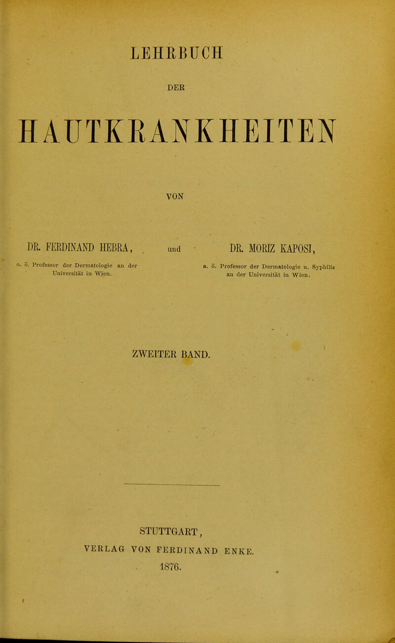 LEHRBÜCH DER HAUTKRANKHEITEN VON DR. FERDINAND HEBRA, . und DR. MORIZ MPOSI, 0. ö. Professor der Dermatologie an der a. ö. Professor der Dermatologie u. Syphilis Universität in Wien. an der Universität in Wien. ZWEITER BAND. STUTTGART, VERLAG VON FERDINAND ENKE. 1876.