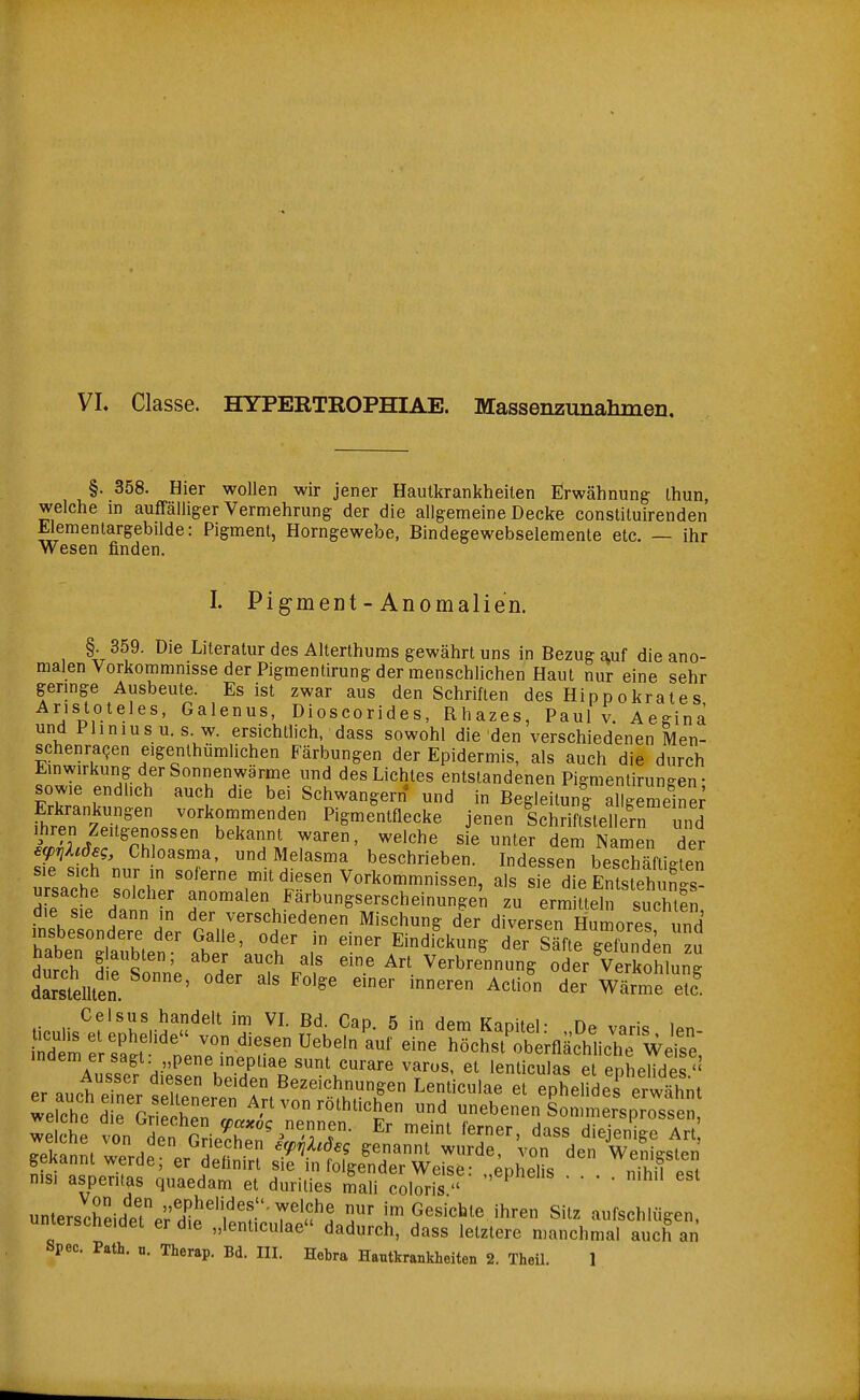 VL Classe. HYPERTROPHIAE. Massenzunahmen. §. 358. Hier wollen wir jener Hautkrankheiten Erwähnung Ihun, welche in auffälliger Vermehrung der die allgemeine Decke constituirenden Elementargebilde: Pigment, Horngewebe, Bindegewebselemente etc. — ihr Wesen finden. I. PigmeDt - Anomalien. §. 359. Die Literatur des Alterthums gewährt uns in Bezug auf die ano- malen Vorkommnisse der Pigmentirung der menschlichen Haut nur eine sehr gennge Ausbeute. Es ist zwar aus den Schriften des Hippokrates Aristoteles, Galenus, Dioscorides, Rhazes, Paul v. Aeginä und Pliniusu. s. w. ersichtlich, dass sowohl die den verschiedenen Men- schenra^en eigenlhümlichen Färbungen der Epidermis, als auch die durch Emwirkung der Sonnenwärme und des Lichtes entstandenen Pigmentirungen • sowie endlich auch die bei Schwangern* und in Begleitung allgemeine; fhr.^7p•^^' Pigmentflecke jenen SchriftllellTn und Ihren Zeitgenossen bekannt waren, welche sie unter dem Namen der ef7]Xc6eg, Chloasma, und Melasma beschrieben. Indessen besSti^ten sie sich nur in soferne mit diesen Vorkommnissen, als sie die Entsteh S Ursache solcher anomalen Färbungserscheinungen zu erm Lln sucE die sie dann in der verschiedenen Mischung cler diversen HulreT und insbesondere der Galle, oder in einer Eindickung der Säfte gefunden u durch t^%T'' ''J 'f/'^ Verbrennung olr VerSung dLsleUten. ' ' Wärme e?f finn.i.^f ^', 5^^'''' C^P- 5 in dem Kapitel: „De varis len- indere ?it von diesen Uebeln auf eine höchst oberflächliche We^^^^^ indem er sagt: pene inepliae sunt curare varos. et lenticulas et enheHdes'' nisi asperitas quaedam et durilies S coS  ' ' ' unterscreide?e;'S'''^r''7'<?! T ''n Gesichte ihren Sitz aufschlügen, unterscheidet er die „lenticulae dadurch, dass letzlere manchmal auch an