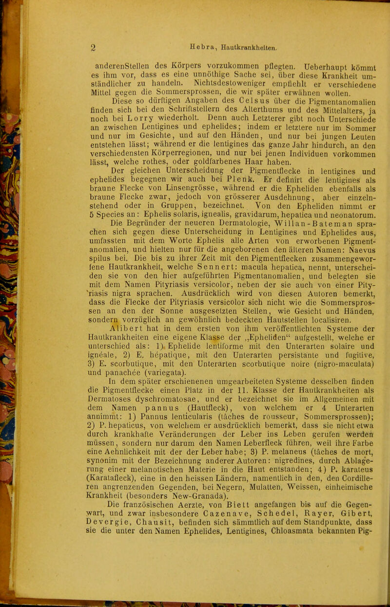 anderenStellen des Körpers vorzukommen pflegten. Ueberhaupl kömmt es ihm vor, dass es eine unnölhige Sache sei, über diese Krankheit um- ständlicher zu handein. Nichtsdestoweniger empüehlt er verschiedene Mittel gegen die Sommersprossen, die wir später erwähnen wollen. Diese so dürftigen Angaben des Celsus über die Pigmenlanomalien finden sich bei den Schriftstellern des Allerthums und des Mittelalters, ja noch bei Lorry wiederholt. Denn auch Letzterer gibt noch Unterschiede an zwischen Lentigines und ephelides; indem er letztere nur im Sommer und nur im Gesichte, und auf den Händen, und nur bei jungen Leuten entstehen lässt; während er die lentigines das ganze Jahr hindurch, an den verschiedensten Körperregionen, und nur bei jenen Individuen vorkommen lässt, welche rothes, oder goldfarbenes Haar haben. Der gleichen Unterscheidung der Pigmentflecke in lentigines und ephelides begegnen wir auch bei Plenk. Er definirt die lentigines als braune Flecke von Linsengrösse, während er die Epheliden ebenfalls als braune Flecke zwar, jedoch von grösserer Ausdehnung, aber einzeln- stehend oder in Gruppen, bezeichnet. Von den Ephehden nimmt er 5 Speeles an: Ephelis solaris, igneahs, gravidarum, hepatica und neonatorum. Die Begründer der neueren Dermatologie, Willan-Bateman spra- chen sich gegen diese Unterscheidung in Lentigines und Ephelides aus, umfassten mit dem Worte Ephelis alle Arten von erworbenen Pigment- anomalien, und hielten nur für die angeborenen den älteren Namen: Naevus spilus bei. Die bis zu ihrer Zeit mit den Pigmentfiecken zusammengewor- fene Hautkrankheit, welche Sennert: macula hepatica, nennt, unterschei- den sie von den hier aufgeführten Pigmentanomalien, und belegten sie mit dem Namen Pityriasis versicolor, neben der sie auch von einer Pity- 'riasis nigra sprachen. Ausdrücklich wird von diesen Autoren bemerkt, dass die Flecke der Pityriasis versicolor sich nicht wie die Sommerspros- sen an den der Sonne ausgesetzten Stellen, wie Gesicht und Händen, sondern vorzüglich an gewöhnlich bedeckten Hautstellen localisiren. Alibert hat in dem ersten von ihm veröffentlichten Systeme der Hautkrankheiten eine eigene Klasse der ,,Epheliden aufgestellt, welche er unterschied als: 1). Ephelide lenliforme mit den Unterarten solaire und igneale, 2) E. hepatique, mit den Unterarten persistante und fugilive, 3) E. scorbutique, mit den Unterarten scorbulique noire (nigro-maculata) und panachöe (variegata). In dem später erschienenen umgearbeiteten Systeme desselben finden die Pigmentflecke einen Platz in der II. Klasse der Hautkrankheiten als Dermatoses dyschromatosae, und er bezeichnet sie im Allgemeinen mit dem Namen pannus (Hautfleck), von welchem er 4 Unterarten annimmt: 1) Pannus lenticularis (läches de rousseur, Sommersprossen); 2) P. hepaticus, von welchem er ausdrückUch bemerkt, dass sie nicht etwa durch krankhafte Veränderungen der Leber ins Leben gerufen werden müssen, sondern nur darum den Namen Leberfleck führen, weil ihre Farbe eine Aehnlichkeit mit der der Leber habe; 3) P. melaneus (täches de mort, synonim mit der Bezeichnung anderer Autoren: nigredines, durch Ablage- rung einer melanotischen Materie in die Haut entstanden; 4) P. karaleus (Karalafleck), eine in den heissen Ländern, namentlich in den, den Cordille- ren angrenzenden Gegenden, bei Negern, Mulatten, Weissen, einheimische Krankheit (besonders New-Granada). Die französischen Aerzte, von Biett angefangen bis auf die Gegen- wart, und zwar insbesondere Gazenave, Schedel, Rayer, Gibert, Devergie, Ghausit, befinden sich sämmthch auf dem Standpunkte, dass sie die unter den Namen Ephelides, Lentigines, Chloasmata bekannten Pig-