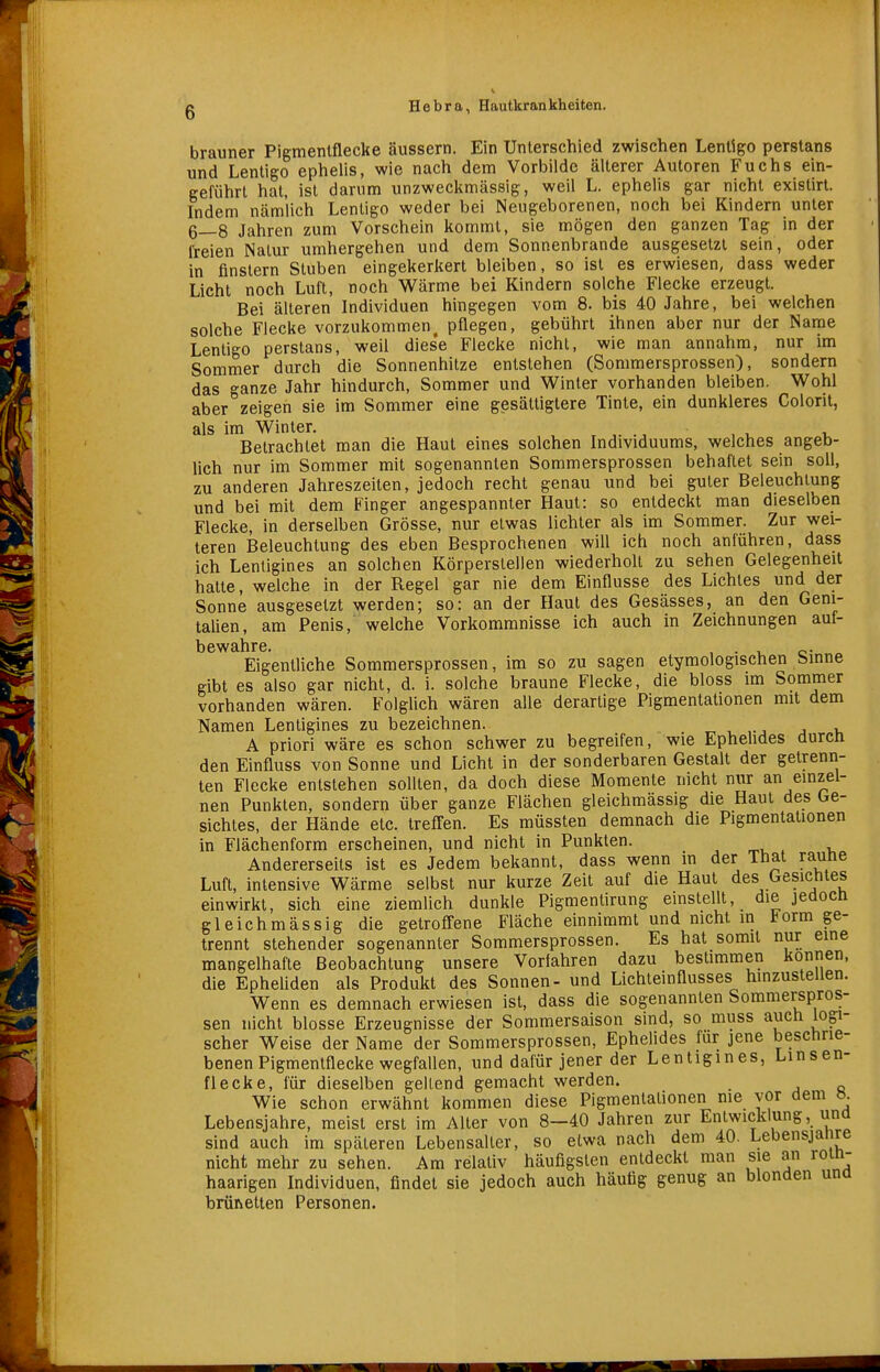 brauner Pigmenlflecke äussern. Ein Unterschied zwischen Lentigo perstans und Lentigo ephelis, wie nach dem Vorbilde älterer Autoren Fuchs ein- geführt hat, ist darum unzweckmässig, weil L. ephelis gar nicht existirt. Indem nämlich Lentigo weder bei Neugeborenen, noch bei Kindern unter 6—8 Jahren zum Vorschein kommt, sie mögen den ganzen Tag in der Ireien Natur umhergehen und dem Sonnenbrande ausgesetzt sein, oder in finstern Stuben eingekerkert bleiben, so ist es erwiesen, dass weder Licht noch Luft, noch Wärme bei Kindern solche Flecke erzeugt. Bei älteren Individuen hingegen vom 8. bis 40 Jahre, bei welchen solche Flecke vorzukommen^ pflegen, gebührt ihnen aber nur der Name Lentigo perstans, weil dies'e Flecke nicht, wie man annahm, nur im Sommer durch die Sonnenhitze entstehen (Sommersprossen), sondern das ganze Jahr hindurch, Sommer und Winter vorhanden bleiben. Wohl aber zeigen sie im Sommer eine gesättigtere Tinte, ein dunkleres Colorit, als im Winter. , ,. ., , , u Betrachtet man die Haut eines solchen Individuums, welches angeb- lich nur im Sommer mit sogenannten Sommersprossen behaftet sein soll, zu anderen Jahreszeiten, jedoch recht genau und bei guter Beleuchtung und bei mit dem Finger angespannter Haut: so entdeckt man dieselben Flecke, in derselben Grösse, nur etwas lichter als im Sommer. Zur wei- teren Beleuchtung des eben Besprochenen will ich noch anführen, dass ich Lentigines an solchen Körperstellen wiederholt zu sehen Gelegenheit hatte, welche in der Regel gar nie dem Einflüsse des Lichtes und der Sonne ausgesetzt werden; so: an der Haut des Gesässes, an den Geni- talien, am Penis, welche Vorkommnisse ich auch in Zeichnungen auf- bewahre. , • 1, e- « Eigentliche Sommersprossen, im so zu sagen etymologischen binne gibt es also gar nicht, d. i. solche braune Flecke, die bloss im Sommer vorhanden wären. Folghch wären alle derartige Pigmentationen mit dem Namen Lentigines zu bezeichnen. ^ . j v, A priori wäre es schon schwer zu begreifen, wie Ephehdes durcn den Einfluss von Sonne und Licht in der sonderbaren Gestalt der getrenri- ten Flecke entstehen sollten, da doch diese Momente nicht nur an einzel- nen Punkten, sondern über ganze Flächen gleichmässig die Haut des Ge- sichtes, der Hände etc. treffen. Es müssten demnach die Pigmentationen in Flächenform erscheinen, und nicht in Punkten. , ^^r, , v. Andererseits ist es Jedem bekannt, dass wenn in der That rautie Luft, intensive Wärme selbst nur kurze Zeit auf die Haut des Gesichtes einwirkt, sich eine ziemlich dunkle Pigmentirung einstellt, die jedocn gleichmässig die getroffene Fläche einnimmt und nicht in torm ge- trennt stehender sogenannter Sommersprossen. Es hat somit nur eine mangelhafte Beobachtung unsere Vorfahren dazu bestimmen können, die Epheliden als Produkt des Sonnen- und Lichteinflusses hinzustellen. Wenn es demnach erwiesen ist, dass die sogenannten Sommerspros- sen nicht blosse Erzeugnisse der Sommersaison sind, so muss auch logi- scher Weise der Name der Sommersprossen, Ephelides für jene beschrie- benen Pigmenlflecke wegfallen, und dafür jener der Lentigines, Linsen- flecke, für dieselben gellend gemacht werden. Wie schon erwähnt kommen diese Pigmentationen nie vor dem ö. Lebensjahre, meist erst im Aller von 8—40 Jahren zur Entwicklung, und sind auch im späteren Lebensaller, so etwa nach dem 40. Lebensjahre nicht mehr zu sehen. Am relativ häufigsten entdeckt man sie an roin- haarigen Individuen, findet sie jedoch auch häufig genug an blonden una brünetten Personen.