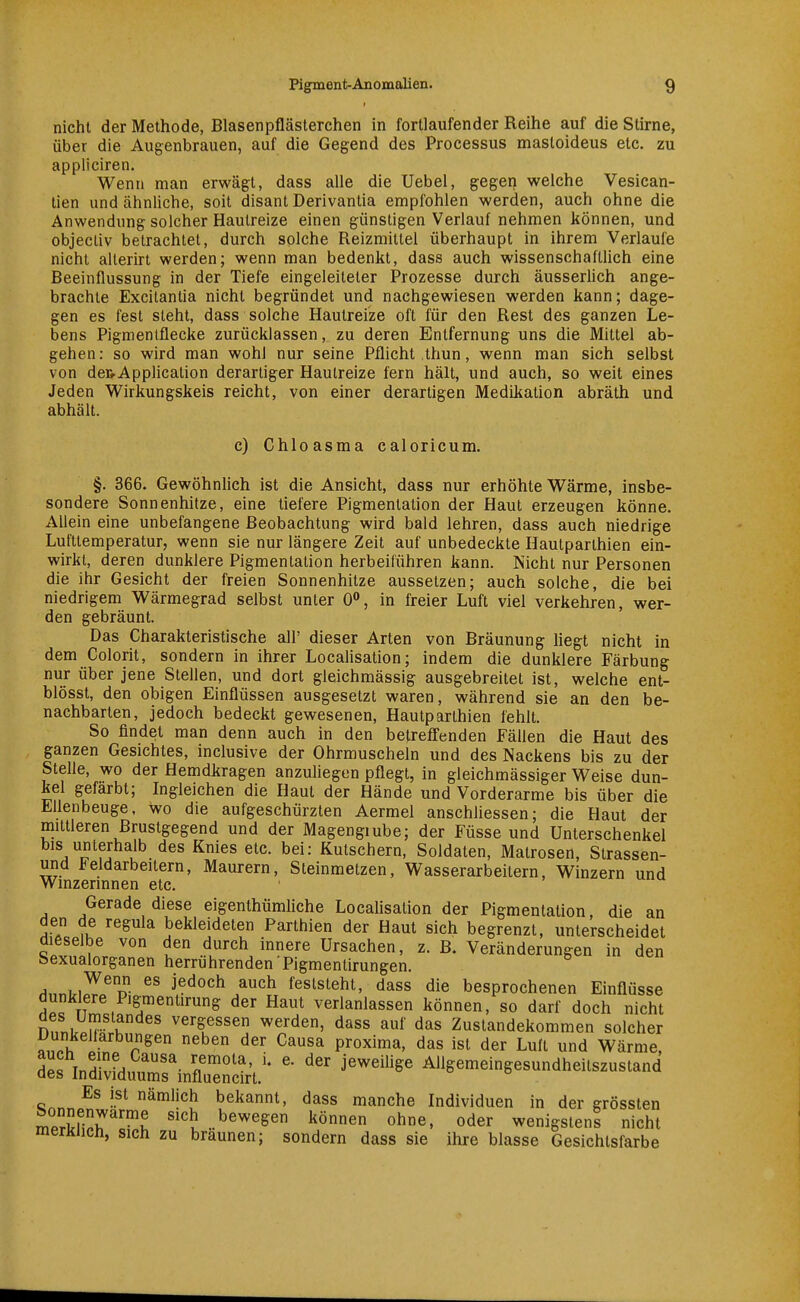 nicht der Methode, Blasenpflästerchen in fortlaufender Reihe auf die Stirne, über die Augenbrauen, auf die Gegend des Processus mastoideus etc. zu appliciren. Wenn man erwägt, dass alle die Uebel, gegen welche Vesican- tien und ähnliche, soit disant Derivantia empfohlen werden, auch ohne die Anwendung solcher Hautreize einen günstigen Verlauf nehmen können, und objecliv betrachtet, durch solche Reizmittel überhaupt in ihrem Verlaufe nicht allerirt werden; wenn man bedenkt, dass auch wissenschaftlich eine Beeinflussung in der Tiefe eingeleiteter Prozesse durch äusserlich ange- brachte Excitanlia nicht begründet und nachgewiesen werden kann; dage- gen es fest steht, dass solche Hautreize oft für den Rest des ganzen Le- bens Pigmentflecke zurücklassen, zu deren Entfernung uns die Mittel ab- gehen: so wird man wohl nur seine Pflicht thun, wenn man sich selbst von dcRApplication derartiger Hautreize fern hält, und auch, so weit eines Jeden Wirkungskeis reicht, von einer derartigen Medikation abräth und abhält. c) Chloasma caloricum. §. 366. Gewöhnlich ist die Ansicht, dass nur erhöhte Wärme, insbe- sondere Sonnenhitze, eine tiefere Pigmentalion der Haut erzeugen könne. Allein eine unbefangene Beobachtung wird bald lehren, dass auch niedrige Lufttemperatur, wenn sie nur längere Zeit auf unbedeckte Hautparthien ein- wirkt, deren dunklere Pigmentalion herbeiführen kann. Nicht nur Personen die ihr Gesicht der freien Sonnenhitze aussetzen; auch solche, die bei niedrigem Wärmegrad selbst unter 0, in freier Luft viel verkehren, wer- den gebräunt. Das Charakteristische all' dieser Arten von Bräunung hegt nicht in dem Colorit, sondern in ihrer Localisation; indem die dunklere Färbung nur über jene Stellen, und dort gleichmässig ausgebreitet ist, welche ent- blösst, den obigen Einflüssen ausgesetzt waren, während sie an den be- nachbarten, jedoch bedeckt gewesenen, Hautparthien fehlt. So findet man denn auch in den betreffenden Fällen die Haut des ganzen Gesichtes, inclusive der Ohrmuscheln und des Nackens bis zu der Stelle, wo der Hemdkragen anzuliegen pflegt, in gleichmässiger Weise dun- kel gefärbt; Ingleichen die Haut der Hände und Vorderarme bis über die Ellenbeuge, wo die aufgeschürzten Aermel anschhessen; die Haut der mittleren Brustgegend und der Magengiube; der Füsse und Unterschenkel bis unterhalb des Knies etc. bei: Kutschern, Soldaten, Matrosen, Strassen- und ieldarbeitern, Maurern, Steinmetzen, Wasserarbeitern, Winzern und Winzermnen etc. Gerade diese eigenthümliche Localisation der Pigmentalion, die an den de regula bekleideten Parthien der Haut sich begrenzt, unterscheidet dieselbe von den durch innere Ursachen, z. B. Veränderungen in den Sexualorganen herrührenden Pigmentirungen. feststeht, dass die besprochenen Einflüsse dunklere Pigmentirung der Haut verlanlassen können, so darf doch nicht nnnu.ü'b K ^«^■f ssen werden, dass auf das Zustandekommen solcher «^h Ifn. r ^'''^ proxima, das ist der Luft und Wärme, dL InrLmrinflu'nil't.'  ^'^^ Allgemeingesundheitszustand «n«. ^'^f bekannt, dass manche Individuen in der grössten n.PrJnl^r''^ '''t .bewegen können ohne, oder wenigsten! nicht merKJicn, sich zu braunen; sondern dass sie ihre blasse Gesichtsfarbe